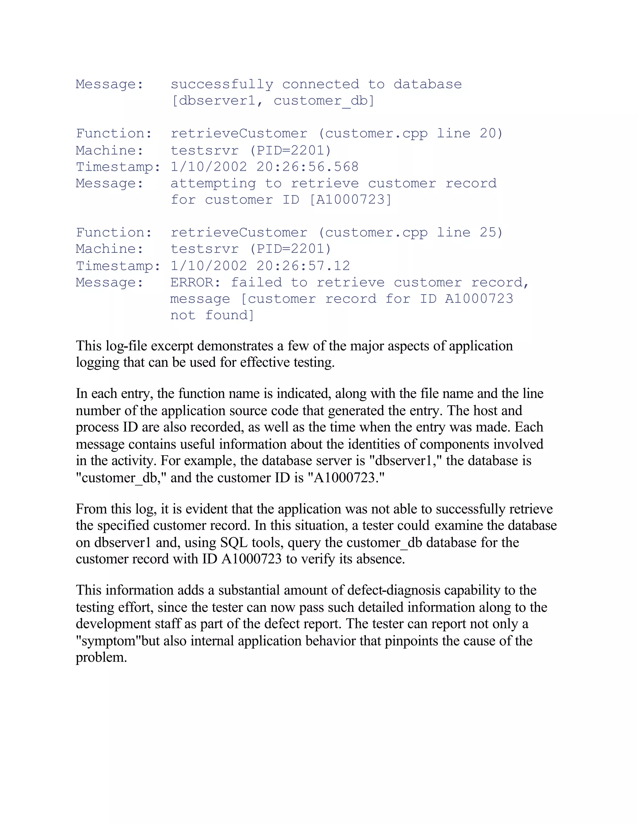 Message:         successfully connected to database
                 [dbserver1, customer_db]

Function:        retrieveCustomer (customer.cpp line 20)
Machine:         testsrvr (PID=2201)
Timestamp:       1/10/2002 20:26:56.568
Message:         attempting to retrieve customer record
                 for customer ID [A1000723]

Function:        retrieveCustomer (customer.cpp line 25)
Machine:         testsrvr (PID=2201)
Timestamp:       1/10/2002 20:26:57.12
Message:         ERROR: failed to retrieve customer record,
                 message [customer record for ID A1000723
                 not found]

This log-file excerpt demonstrates a few of the major aspects of application
logging that can be used for effective testing.

In each entry, the function name is indicated, along with the file name and the line
number of the application source code that generated the entry. The host and
process ID are also recorded, as well as the time when the entry was made. Each
message contains useful information about the identities of components involved
in the activity. For example, the database server is "dbserver1," the database is
"customer_db," and the customer ID is "A1000723."

From this log, it is evident that the application was not able to successfully retrieve
the specified customer record. In this situation, a tester could examine the database
on dbserver1 and, using SQL tools, query the customer_db database for the
customer record with ID A1000723 to verify its absence.

This information adds a substantial amount of defect-diagnosis capability to the
testing effort, since the tester can now pass such detailed information along to the
development staff as part of the defect report. The tester can report not only a
"symptom"but also internal application behavior that pinpoints the cause of the
problem.
 
