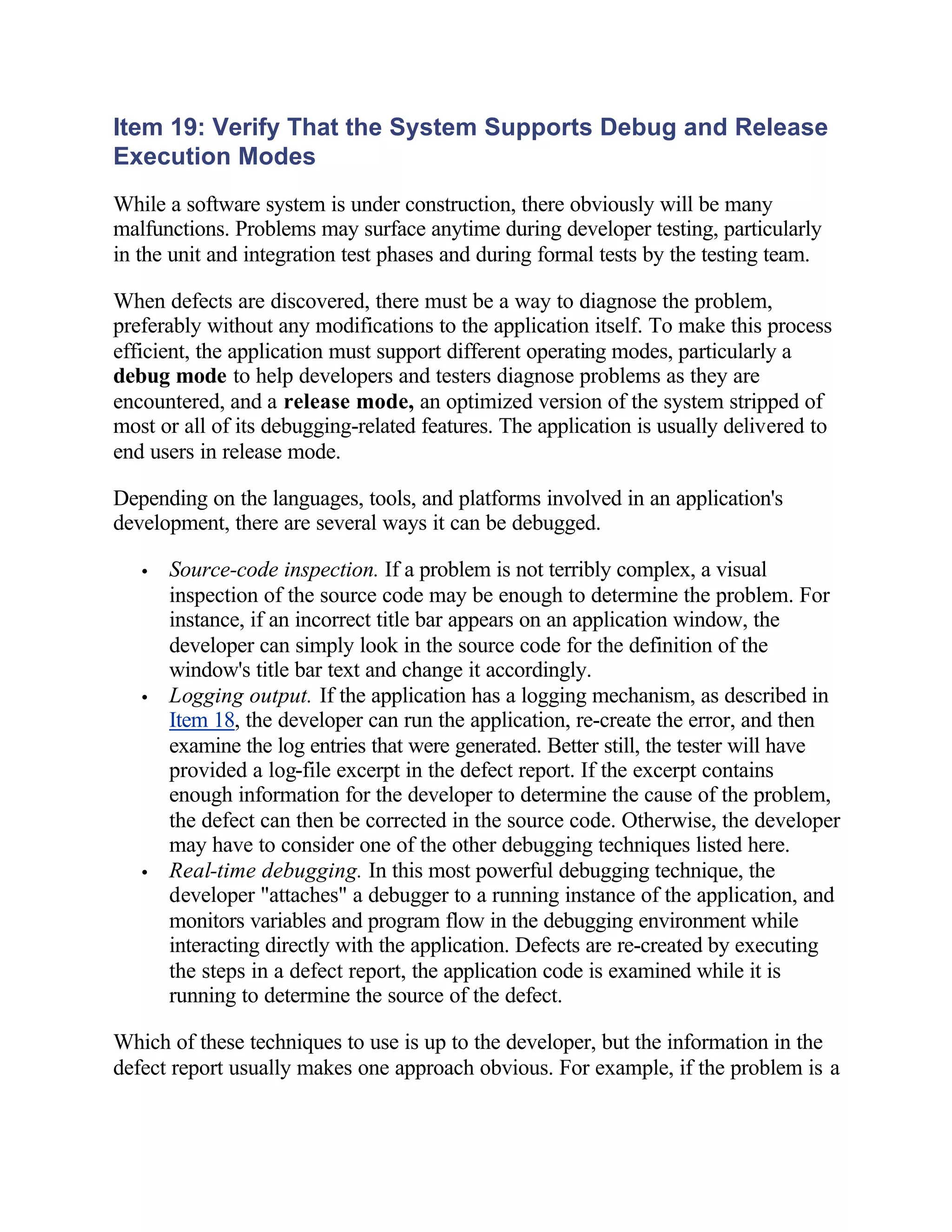 Item 19: Verify That the System Supports Debug and Release
Execution Modes
While a software system is under construction, there obviously will be many
malfunctions. Problems may surface anytime during developer testing, particularly
in the unit and integration test phases and during formal tests by the testing team.

When defects are discovered, there must be a way to diagnose the problem,
preferably without any modifications to the application itself. To make this process
efficient, the application must support different operating modes, particularly a
debug mode to help developers and testers diagnose problems as they are
encountered, and a release mode, an optimized version of the system stripped of
most or all of its debugging-related features. The application is usually delivered to
end users in release mode.

Depending on the languages, tools, and platforms involved in an application's
development, there are several ways it can be debugged.

   •   Source-code inspection. If a problem is not terribly complex, a visual
       inspection of the source code may be enough to determine the problem. For
       instance, if an incorrect title bar appears on an application window, the
       developer can simply look in the source code for the definition of the
       window's title bar text and change it accordingly.
   •   Logging output. If the application has a logging mechanism, as described in
       Item 18, the developer can run the application, re-create the error, and then
       examine the log entries that were generated. Better still, the tester will have
       provided a log-file excerpt in the defect report. If the excerpt contains
       enough information for the developer to determine the cause of the problem,
       the defect can then be corrected in the source code. Otherwise, the developer
       may have to consider one of the other debugging techniques listed here.
   •   Real-time debugging. In this most powerful debugging technique, the
       developer "attaches" a debugger to a running instance of the application, and
       monitors variables and program flow in the debugging environment while
       interacting directly with the application. Defects are re-created by executing
       the steps in a defect report, the application code is examined while it is
       running to determine the source of the defect.

Which of these techniques to use is up to the developer, but the information in the
defect report usually makes one approach obvious. For example, if the problem is a
 