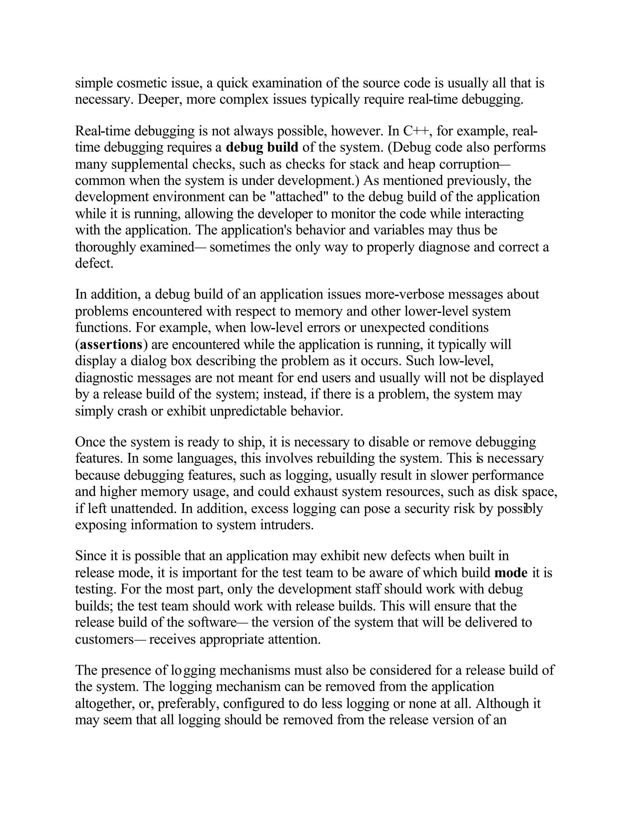 simple cosmetic issue, a quick examination of the source code is usually all that is
necessary. Deeper, more complex issues typically require real-time debugging.

Real-time debugging is not always possible, however. In C++, for example, real-
time debugging requires a debug build of the system. (Debug code also performs
many supplemental checks, such as checks for stack and heap corruption—
common when the system is under development.) As mentioned previously, the
development environment can be "attached" to the debug build of the application
while it is running, allowing the developer to monitor the code while interacting
with the application. The application's behavior and variables may thus be
thoroughly examined— sometimes the only way to properly diagnose and correct a
defect.

In addition, a debug build of an application issues more-verbose messages about
problems encountered with respect to memory and other lower-level system
functions. For example, when low-level errors or unexpected conditions
(assertions) are encountered while the application is running, it typically will
display a dialog box describing the problem as it occurs. Such low-level,
diagnostic messages are not meant for end users and usually will not be displayed
by a release build of the system; instead, if there is a problem, the system may
simply crash or exhibit unpredictable behavior.

Once the system is ready to ship, it is necessary to disable or remove debugging
features. In some languages, this involves rebuilding the system. This is necessary
because debugging features, such as logging, usually result in slower performance
and higher memory usage, and could exhaust system resources, such as disk space,
if left unattended. In addition, excess logging can pose a security risk by possibly
exposing information to system intruders.

Since it is possible that an application may exhibit new defects when built in
release mode, it is important for the test team to be aware of which build mode it is
testing. For the most part, only the development staff should work with debug
builds; the test team should work with release builds. This will ensure that the
release build of the software— the version of the system that will be delivered to
customers— receives appropriate attention.

The presence of logging mechanisms must also be considered for a release build of
the system. The logging mechanism can be removed from the application
altogether, or, preferably, configured to do less logging or none at all. Although it
may seem that all logging should be removed from the release version of an
 
