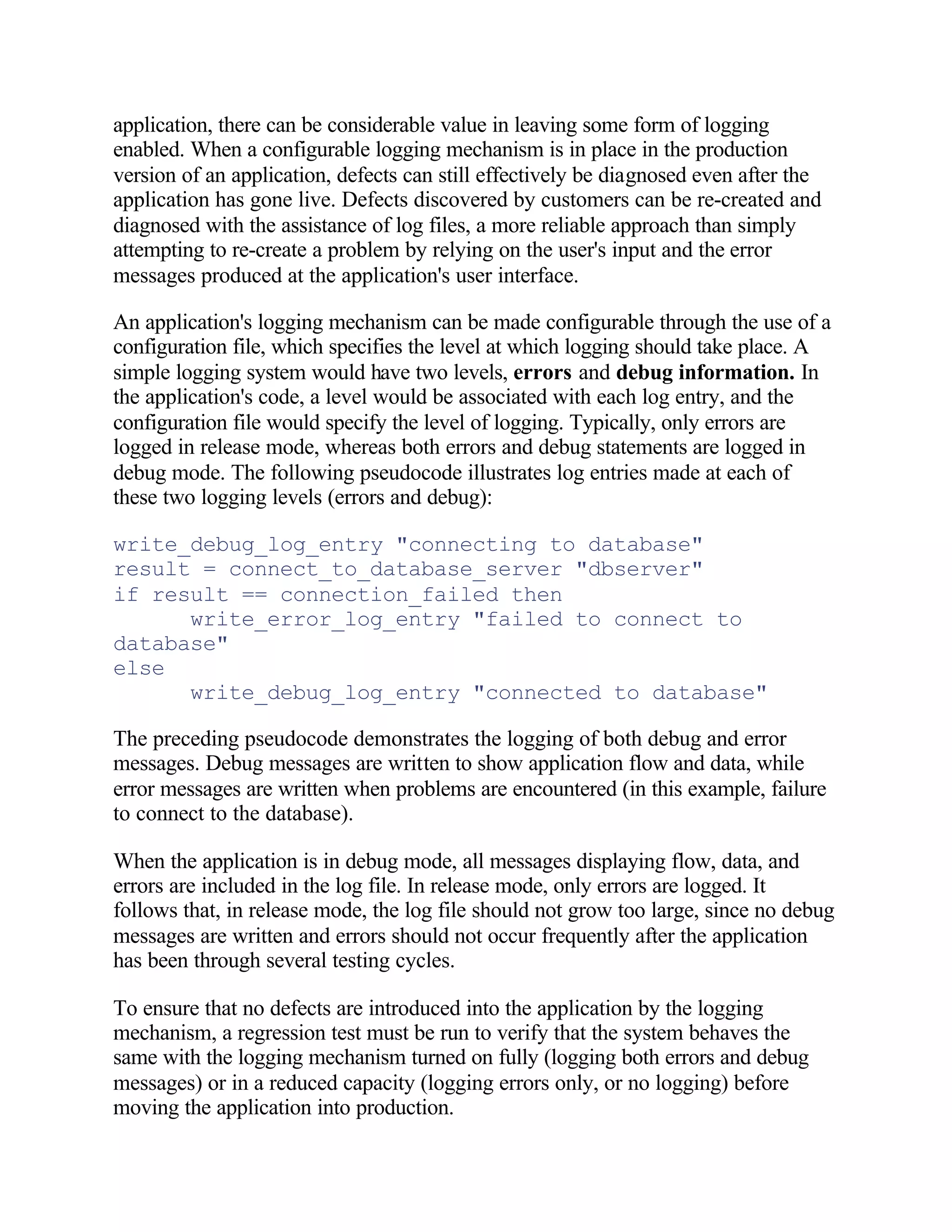 application, there can be considerable value in leaving some form of logging
enabled. When a configurable logging mechanism is in place in the production
version of an application, defects can still effectively be diagnosed even after the
application has gone live. Defects discovered by customers can be re-created and
diagnosed with the assistance of log files, a more reliable approach than simply
attempting to re-create a problem by relying on the user's input and the error
messages produced at the application's user interface.

An application's logging mechanism can be made configurable through the use of a
configuration file, which specifies the level at which logging should take place. A
simple logging system would have two levels, errors and debug information. In
the application's code, a level would be associated with each log entry, and the
configuration file would specify the level of logging. Typically, only errors are
logged in release mode, whereas both errors and debug statements are logged in
debug mode. The following pseudocode illustrates log entries made at each of
these two logging levels (errors and debug):

write_debug_log_entry "connecting to database"
result = connect_to_database_server "dbserver"
if result == connection_failed then
      write_error_log_entry "failed to connect to
database"
else
      write_debug_log_entry "connected to database"

The preceding pseudocode demonstrates the logging of both debug and error
messages. Debug messages are written to show application flow and data, while
error messages are written when problems are encountered (in this example, failure
to connect to the database).

When the application is in debug mode, all messages displaying flow, data, and
errors are included in the log file. In release mode, only errors are logged. It
follows that, in release mode, the log file should not grow too large, since no debug
messages are written and errors should not occur frequently after the application
has been through several testing cycles.

To ensure that no defects are introduced into the application by the logging
mechanism, a regression test must be run to verify that the system behaves the
same with the logging mechanism turned on fully (logging both errors and debug
messages) or in a reduced capacity (logging errors only, or no logging) before
moving the application into production.
 
