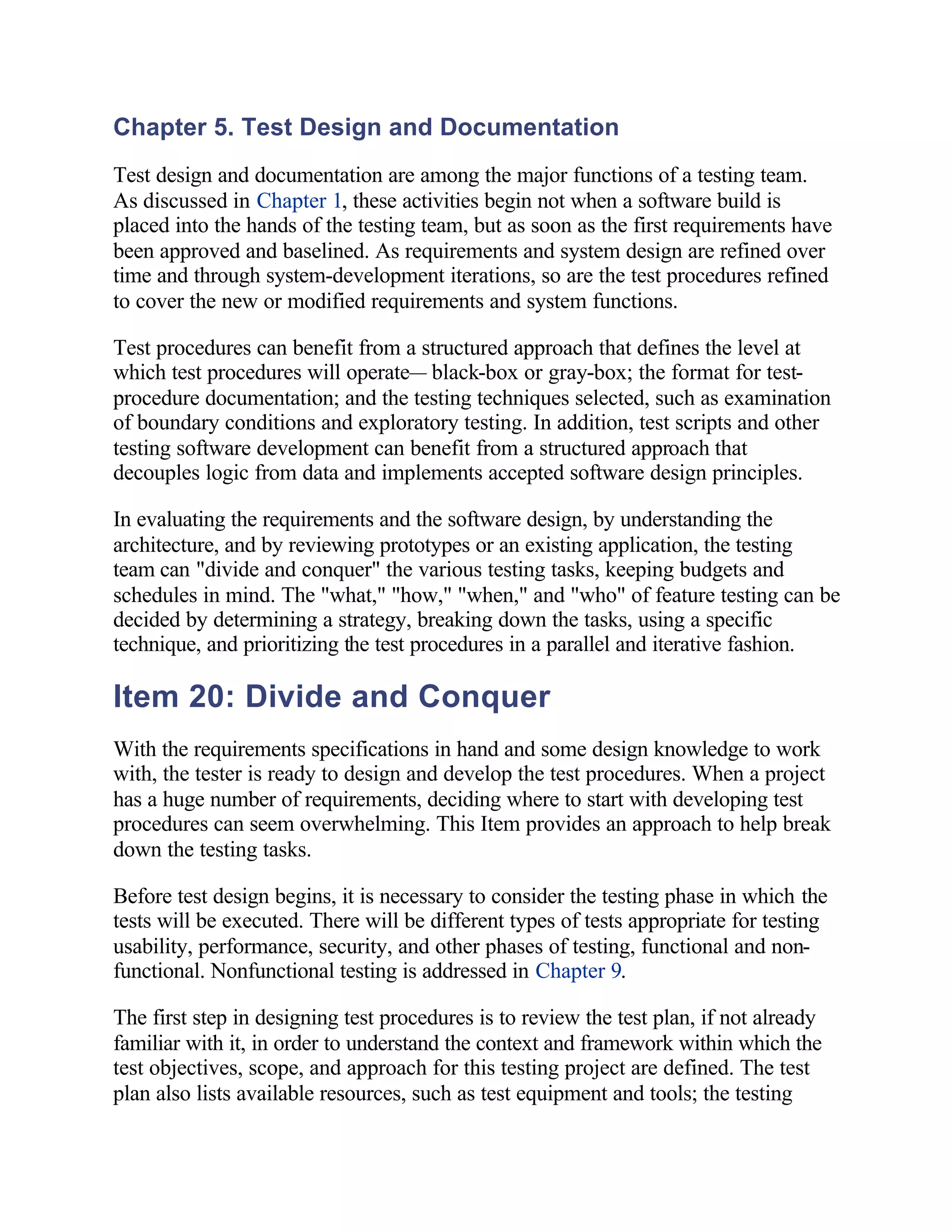 Chapter 5. Test Design and Documentation
Test design and documentation are among the major functions of a testing team.
As discussed in Chapter 1, these activities begin not when a software build is
placed into the hands of the testing team, but as soon as the first requirements have
been approved and baselined. As requirements and system design are refined over
time and through system-development iterations, so are the test procedures refined
to cover the new or modified requirements and system functions.

Test procedures can benefit from a structured approach that defines the level at
which test procedures will operate— black-box or gray-box; the format for test-
procedure documentation; and the testing techniques selected, such as examination
of boundary conditions and exploratory testing. In addition, test scripts and other
testing software development can benefit from a structured approach that
decouples logic from data and implements accepted software design principles.

In evaluating the requirements and the software design, by understanding the
architecture, and by reviewing prototypes or an existing application, the testing
team can "divide and conquer" the various testing tasks, keeping budgets and
schedules in mind. The "what," "how," "when," and "who" of feature testing can be
decided by determining a strategy, breaking down the tasks, using a specific
technique, and prioritizing the test procedures in a parallel and iterative fashion.

Item 20: Divide and Conquer
With the requirements specifications in hand and some design knowledge to work
with, the tester is ready to design and develop the test procedures. When a project
has a huge number of requirements, deciding where to start with developing test
procedures can seem overwhelming. This Item provides an approach to help break
down the testing tasks.

Before test design begins, it is necessary to consider the testing phase in which the
tests will be executed. There will be different types of tests appropriate for testing
usability, performance, security, and other phases of testing, functional and non-
functional. Nonfunctional testing is addressed in Chapter 9.

The first step in designing test procedures is to review the test plan, if not already
familiar with it, in order to understand the context and framework within which the
test objectives, scope, and approach for this testing project are defined. The test
plan also lists available resources, such as test equipment and tools; the testing
 
