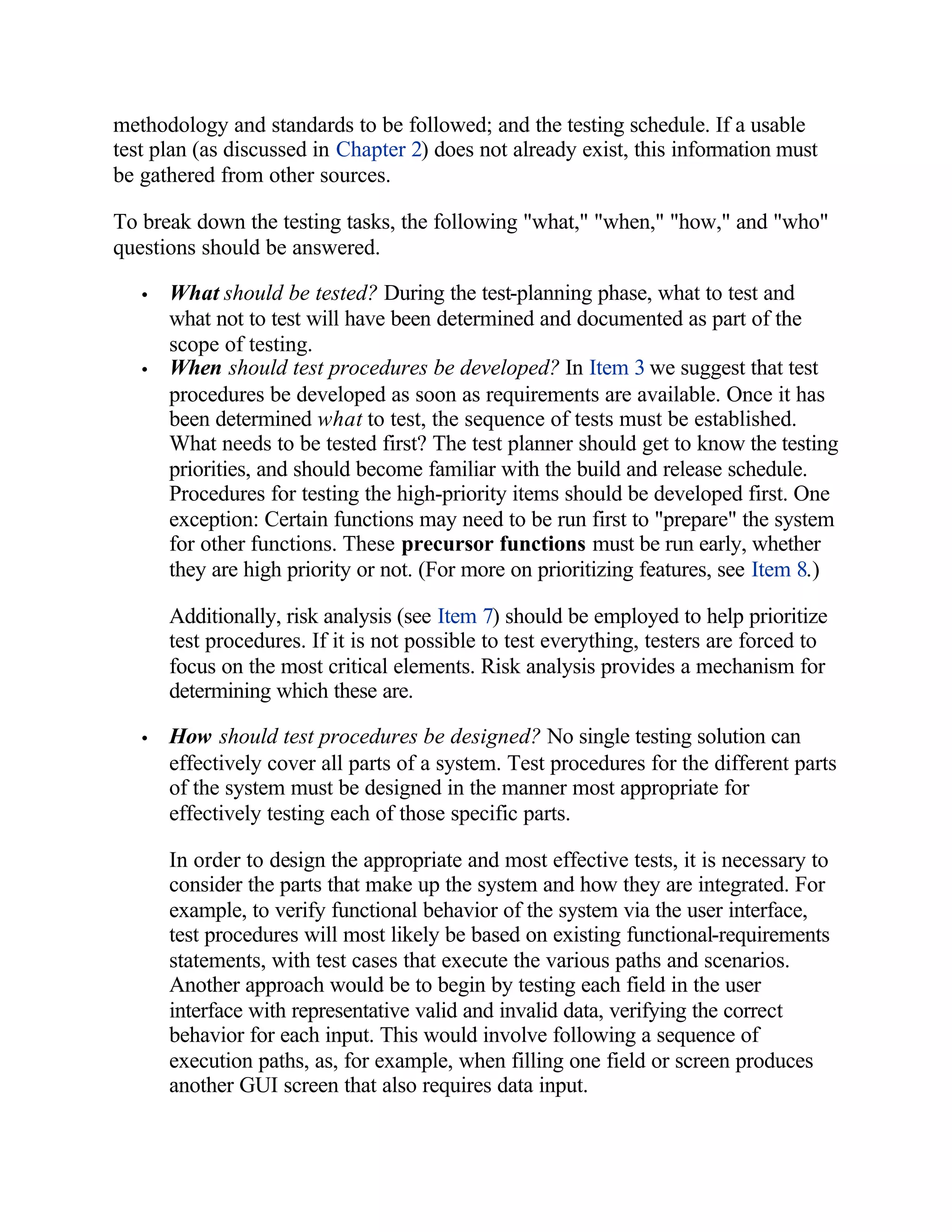 methodology and standards to be followed; and the testing schedule. If a usable
test plan (as discussed in Chapter 2) does not already exist, this information must
be gathered from other sources.

To break down the testing tasks, the following "what," "when," "how," and "who"
questions should be answered.

   •   What should be tested? During the test-planning phase, what to test and
       what not to test will have been determined and documented as part of the
       scope of testing.
   •   When should test procedures be developed? In Item 3 we suggest that test
       procedures be developed as soon as requirements are available. Once it has
       been determined what to test, the sequence of tests must be established.
       What needs to be tested first? The test planner should get to know the testing
       priorities, and should become familiar with the build and release schedule.
       Procedures for testing the high-priority items should be developed first. One
       exception: Certain functions may need to be run first to "prepare" the system
       for other functions. These precursor functions must be run early, whether
       they are high priority or not. (For more on prioritizing features, see Item 8.)

       Additionally, risk analysis (see Item 7) should be employed to help prioritize
       test procedures. If it is not possible to test everything, testers are forced to
       focus on the most critical elements. Risk analysis provides a mechanism for
       determining which these are.

   •   How should test procedures be designed? No single testing solution can
       effectively cover all parts of a system. Test procedures for the different parts
       of the system must be designed in the manner most appropriate for
       effectively testing each of those specific parts.

       In order to design the appropriate and most effective tests, it is necessary to
       consider the parts that make up the system and how they are integrated. For
       example, to verify functional behavior of the system via the user interface,
       test procedures will most likely be based on existing functional-requirements
       statements, with test cases that execute the various paths and scenarios.
       Another approach would be to begin by testing each field in the user
       interface with representative valid and invalid data, verifying the correct
       behavior for each input. This would involve following a sequence of
       execution paths, as, for example, when filling one field or screen produces
       another GUI screen that also requires data input.
 