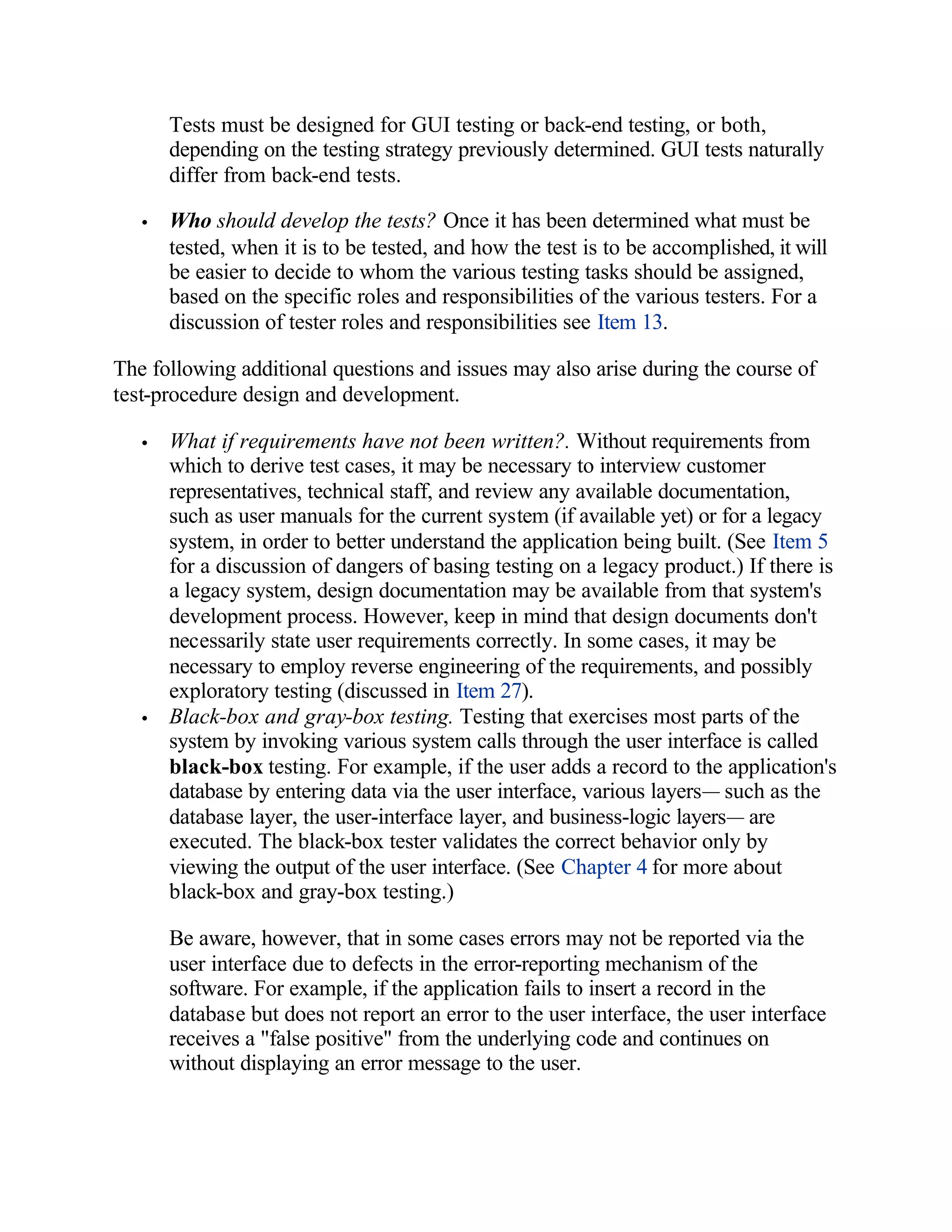 Tests must be designed for GUI testing or back-end testing, or both,
       depending on the testing strategy previously determined. GUI tests naturally
       differ from back-end tests.

   •   Who should develop the tests? Once it has been determined what must be
       tested, when it is to be tested, and how the test is to be accomplished, it will
       be easier to decide to whom the various testing tasks should be assigned,
       based on the specific roles and responsibilities of the various testers. For a
       discussion of tester roles and responsibilities see Item 13.

The following additional questions and issues may also arise during the course of
test-procedure design and development.

   •   What if requirements have not been written?. Without requirements from
       which to derive test cases, it may be necessary to interview customer
       representatives, technical staff, and review any available documentation,
       such as user manuals for the current system (if available yet) or for a legacy
       system, in order to better understand the application being built. (See Item 5
       for a discussion of dangers of basing testing on a legacy product.) If there is
       a legacy system, design documentation may be available from that system's
       development process. However, keep in mind that design documents don't
       necessarily state user requirements correctly. In some cases, it may be
       necessary to employ reverse engineering of the requirements, and possibly
       exploratory testing (discussed in Item 27).
   •   Black-box and gray-box testing. Testing that exercises most parts of the
       system by invoking various system calls through the user interface is called
       black-box testing. For example, if the user adds a record to the application's
       database by entering data via the user interface, various layers— such as the
       database layer, the user-interface layer, and business-logic layers— are
       executed. The black-box tester validates the correct behavior only by
       viewing the output of the user interface. (See Chapter 4 for more about
       black-box and gray-box testing.)

       Be aware, however, that in some cases errors may not be reported via the
       user interface due to defects in the error-reporting mechanism of the
       software. For example, if the application fails to insert a record in the
       database but does not report an error to the user interface, the user interface
       receives a "false positive" from the underlying code and continues on
       without displaying an error message to the user.
 
