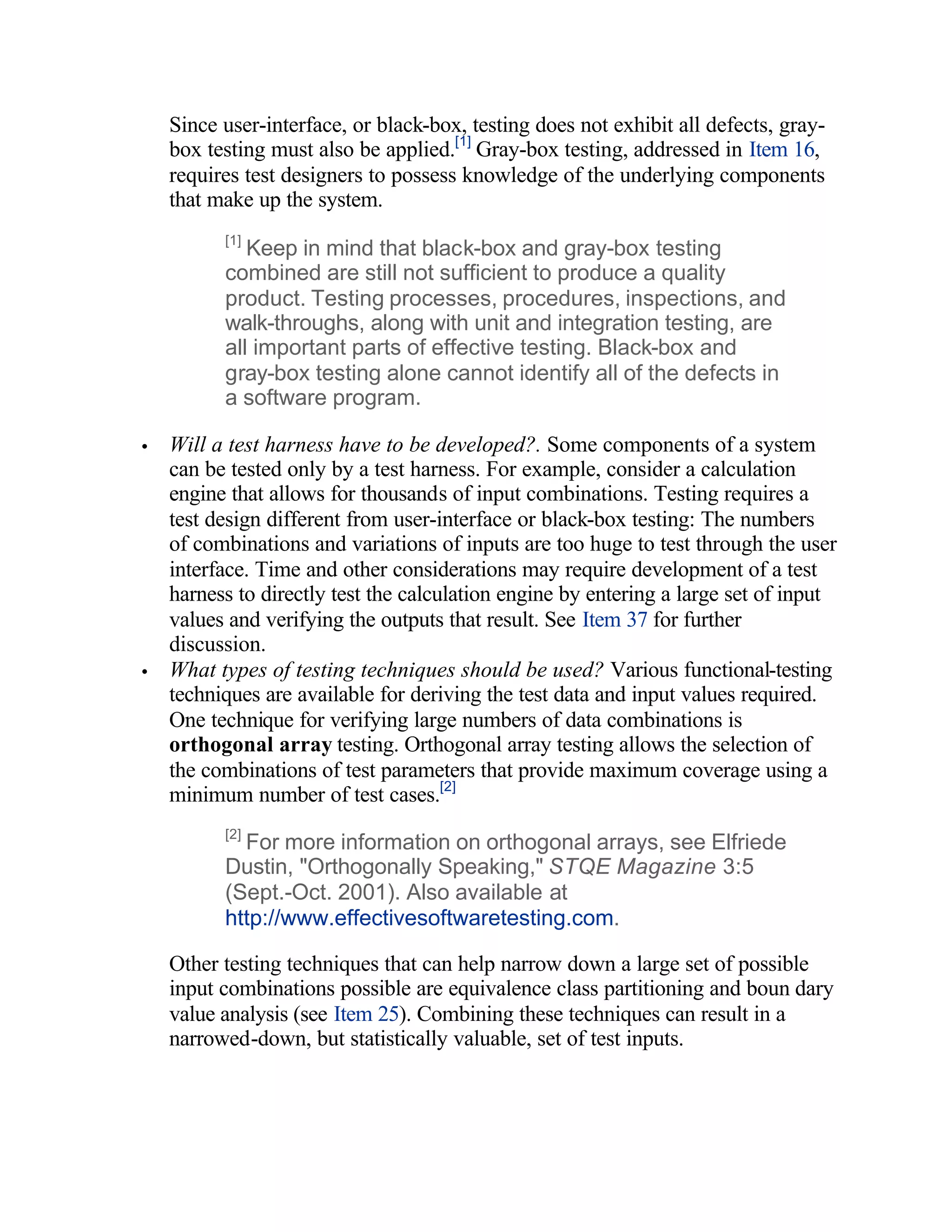 Since user-interface, or black-box, testing does not exhibit all defects, gray-
    box testing must also be applied.[1] Gray-box testing, addressed in Item 16,
    requires test designers to possess knowledge of the underlying components
    that make up the system.
          [1]
             Keep in mind that black-box and gray-box testing
          combined are still not sufficient to produce a quality
          product. Testing processes, procedures, inspections, and
          walk-throughs, along with unit and integration testing, are
          all important parts of effective testing. Black-box and
          gray-box testing alone cannot identify all of the defects in
          a software program.

•   Will a test harness have to be developed?. Some components of a system
    can be tested only by a test harness. For example, consider a calculation
    engine that allows for thousands of input combinations. Testing requires a
    test design different from user-interface or black-box testing: The numbers
    of combinations and variations of inputs are too huge to test through the user
    interface. Time and other considerations may require development of a test
    harness to directly test the calculation engine by entering a large set of input
    values and verifying the outputs that result. See Item 37 for further
    discussion.
•   What types of testing techniques should be used? Various functional-testing
    techniques are available for deriving the test data and input values required.
    One technique for verifying large numbers of data combinations is
    orthogonal array testing. Orthogonal array testing allows the selection of
    the combinations of test parameters that provide maximum coverage using a
    minimum number of test cases.[2]
          [2]
            For more information on orthogonal arrays, see Elfriede
          Dustin, "Orthogonally Speaking," STQE Magazine 3:5
          (Sept.-Oct. 2001). Also available at
          http://www.effectivesoftwaretesting.com.

    Other testing techniques that can help narrow down a large set of possible
    input combinations possible are equivalence class partitioning and boun dary
    value analysis (see Item 25). Combining these techniques can result in a
    narrowed-down, but statistically valuable, set of test inputs.
 
