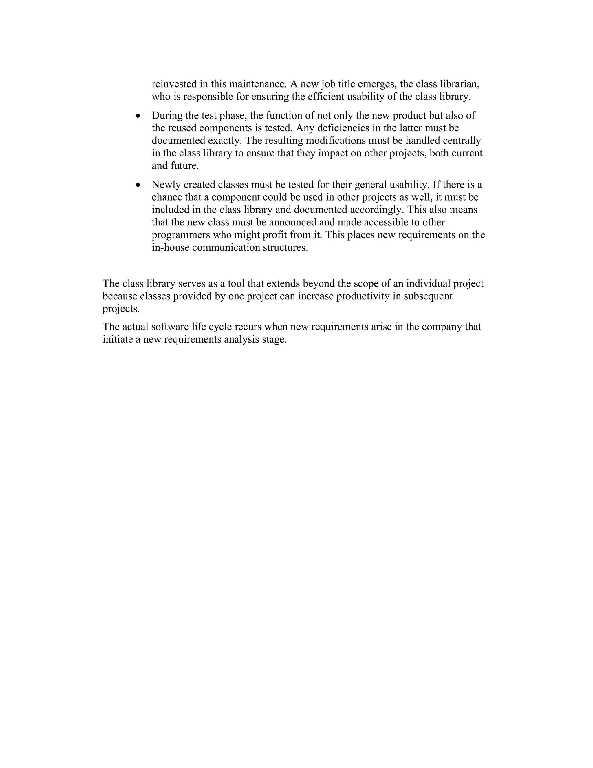 reinvested in this maintenance. A new job title emerges, the class librarian,
           who is responsible for ensuring the efficient usability of the class library.
       •   During the test phase, the function of not only the new product but also of
           the reused components is tested. Any deficiencies in the latter must be
           documented exactly. The resulting modifications must be handled centrally
           in the class library to ensure that they impact on other projects, both current
           and future.
       •   Newly created classes must be tested for their general usability. If there is a
           chance that a component could be used in other projects as well, it must be
           included in the class library and documented accordingly. This also means
           that the new class must be announced and made accessible to other
           programmers who might profit from it. This places new requirements on the
           in-house communication structures.


The class library serves as a tool that extends beyond the scope of an individual project
because classes provided by one project can increase productivity in subsequent
projects.
The actual software life cycle recurs when new requirements arise in the company that
initiate a new requirements analysis stage.
 