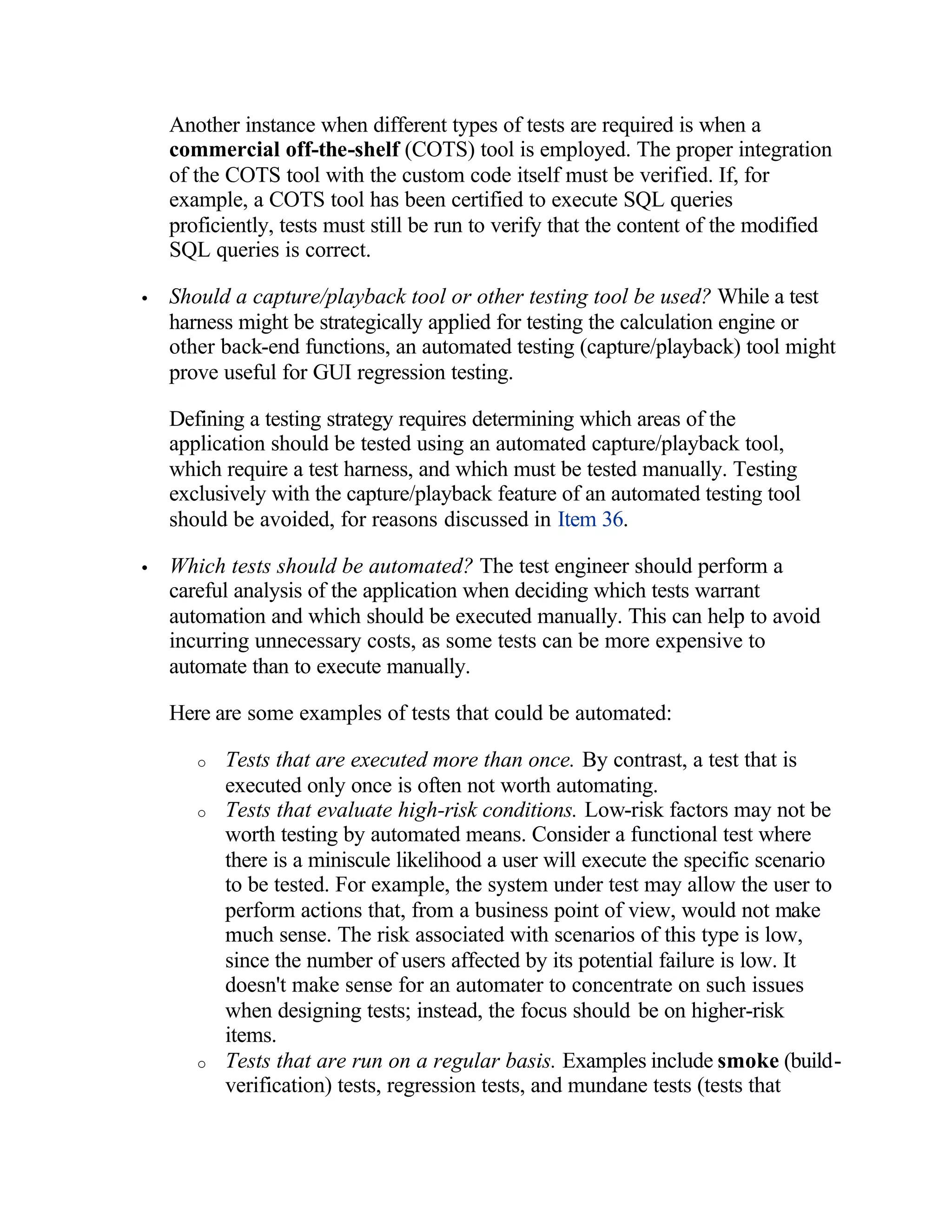 Another instance when different types of tests are required is when a
    commercial off-the-shelf (COTS) tool is employed. The proper integration
    of the COTS tool with the custom code itself must be verified. If, for
    example, a COTS tool has been certified to execute SQL queries
    proficiently, tests must still be run to verify that the content of the modified
    SQL queries is correct.

•   Should a capture/playback tool or other testing tool be used? While a test
    harness might be strategically applied for testing the calculation engine or
    other back-end functions, an automated testing (capture/playback) tool might
    prove useful for GUI regression testing.

    Defining a testing strategy requires determining which areas of the
    application should be tested using an automated capture/playback tool,
    which require a test harness, and which must be tested manually. Testing
    exclusively with the capture/playback feature of an automated testing tool
    should be avoided, for reasons discussed in Item 36.

•   Which tests should be automated? The test engineer should perform a
    careful analysis of the application when deciding which tests warrant
    automation and which should be executed manually. This can help to avoid
    incurring unnecessary costs, as some tests can be more expensive to
    automate than to execute manually.

    Here are some examples of tests that could be automated:

       o   Tests that are executed more than once. By contrast, a test that is
           executed only once is often not worth automating.
       o   Tests that evaluate high-risk conditions. Low-risk factors may not be
           worth testing by automated means. Consider a functional test where
           there is a miniscule likelihood a user will execute the specific scenario
           to be tested. For example, the system under test may allow the user to
           perform actions that, from a business point of view, would not make
           much sense. The risk associated with scenarios of this type is low,
           since the number of users affected by its potential failure is low. It
           doesn't make sense for an automater to concentrate on such issues
           when designing tests; instead, the focus should be on higher-risk
           items.
       o   Tests that are run on a regular basis. Examples include smoke (build-
           verification) tests, regression tests, and mundane tests (tests that
 