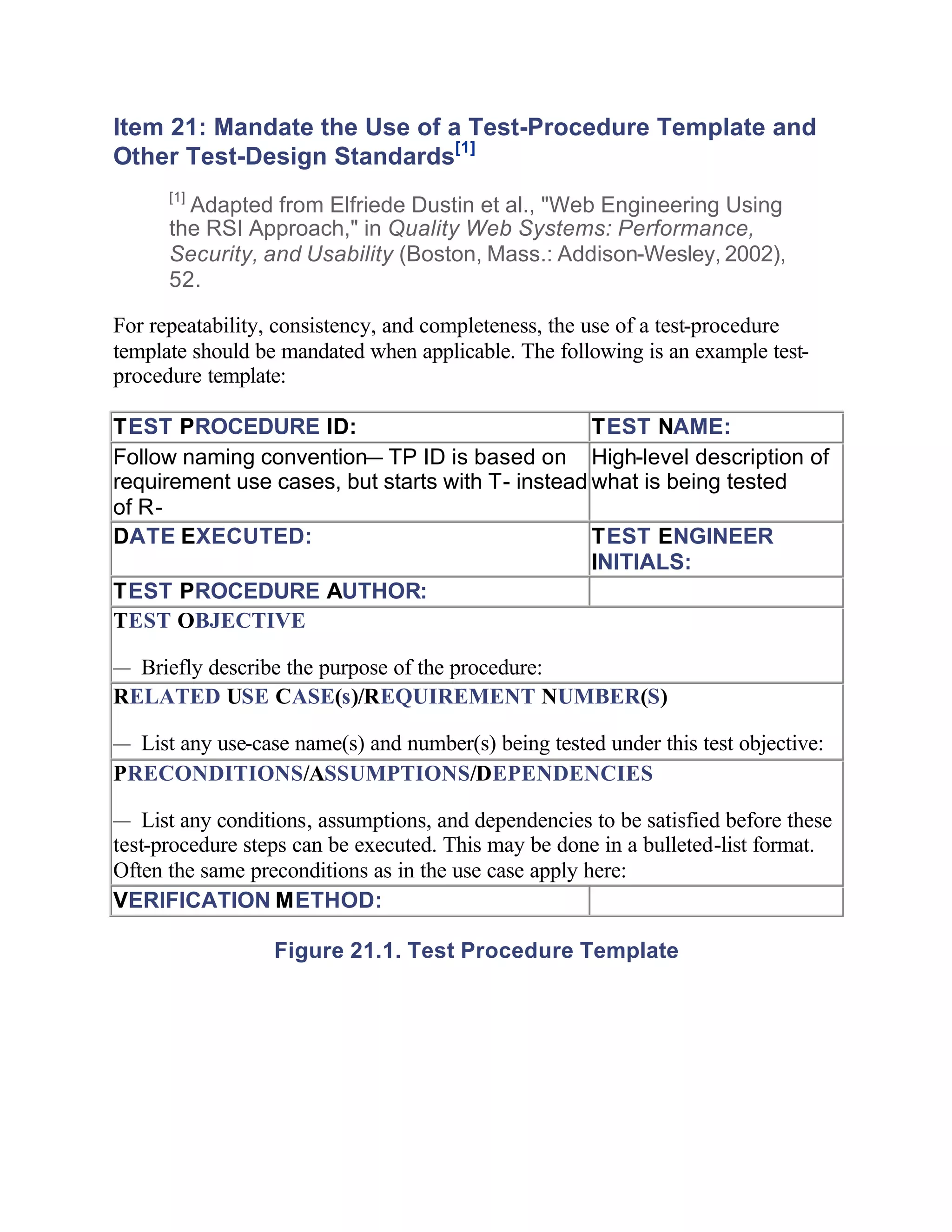 Item 21: Mandate the Use of a Test-Procedure Template and
Other Test-Design Standards[1]
      [1]
        Adapted from Elfriede Dustin et al., "Web Engineering Using
      the RSI Approach," in Quality Web Systems: Performance,
      Security, and Usability (Boston, Mass.: Addison-Wesley, 2002),
      52.

For repeatability, consistency, and completeness, the use of a test-procedure
template should be mandated when applicable. The following is an example test-
procedure template:

TEST PROCEDURE ID:                                TEST NAME:
Follow naming convention— TP ID is based on High-level description of
requirement use cases, but starts with T- instead what is being tested
of R-
DATE EXECUTED:                                    TEST ENGINEER
                                                  INITIALS:
TEST PROCEDURE AUTHOR:
TEST OBJECTIVE

— Briefly describe the purpose of the procedure:
RELATED USE CASE(s)/REQUIREMENT NUMBER(S)

— List any use-case name(s) and number(s) being tested under this test objective:
PRECONDITIONS/ASSUMPTIONS/DEPENDENCIES

— List any conditions, assumptions, and dependencies to be satisfied before these
test-procedure steps can be executed. This may be done in a bulleted-list format.
Often the same preconditions as in the use case apply here:
VERIFICATION METHOD:

                  Figure 21.1. Test Procedure Template
 