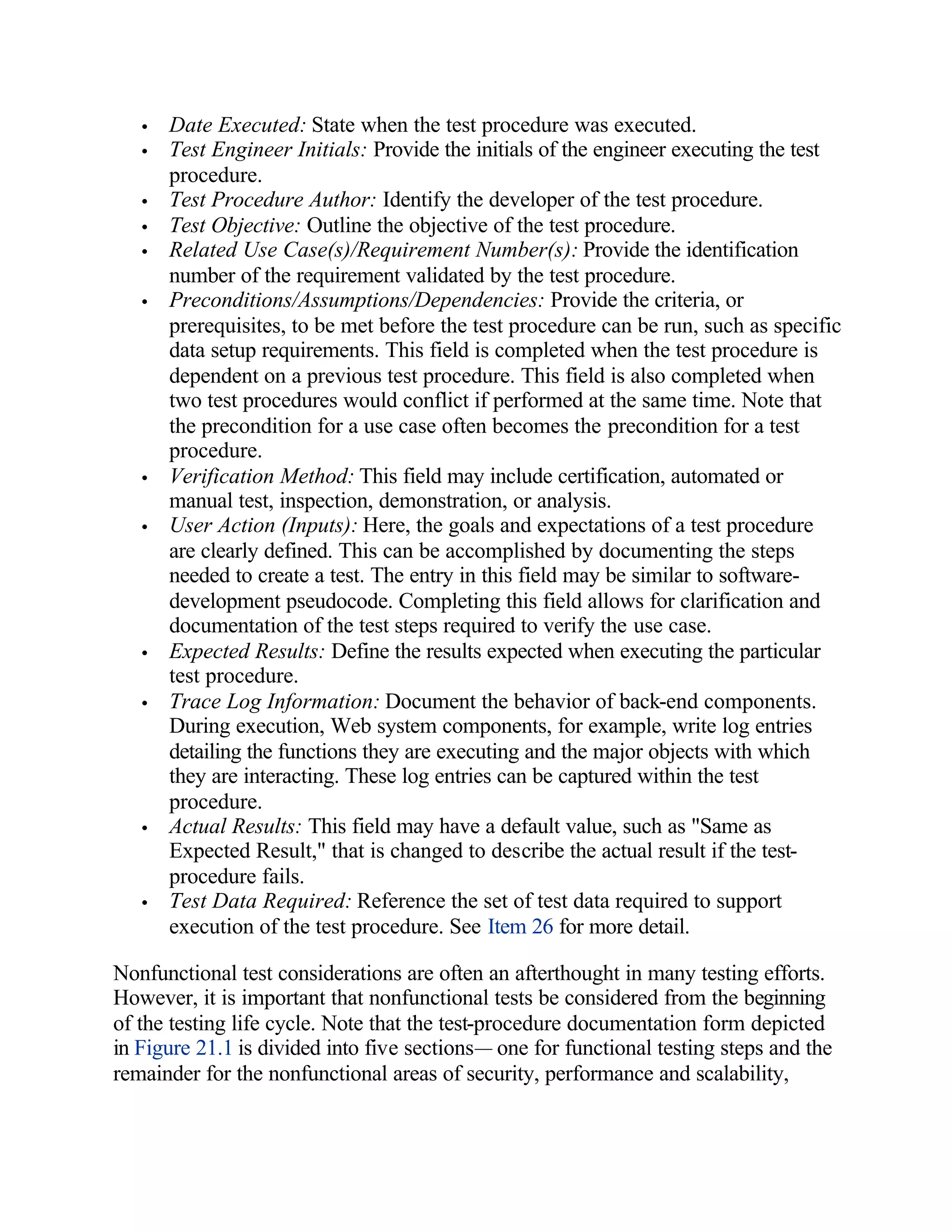 •   Date Executed: State when the test procedure was executed.
   •   Test Engineer Initials: Provide the initials of the engineer executing the test
       procedure.
   •   Test Procedure Author: Identify the developer of the test procedure.
   •   Test Objective: Outline the objective of the test procedure.
   •   Related Use Case(s)/Requirement Number(s): Provide the identification
       number of the requirement validated by the test procedure.
   •   Preconditions/Assumptions/Dependencies: Provide the criteria, or
       prerequisites, to be met before the test procedure can be run, such as specific
       data setup requirements. This field is completed when the test procedure is
       dependent on a previous test procedure. This field is also completed when
       two test procedures would conflict if performed at the same time. Note that
       the precondition for a use case often becomes the precondition for a test
       procedure.
   •   Verification Method: This field may include certification, automated or
       manual test, inspection, demonstration, or analysis.
   •   User Action (Inputs): Here, the goals and expectations of a test procedure
       are clearly defined. This can be accomplished by documenting the steps
       needed to create a test. The entry in this field may be similar to software-
       development pseudocode. Completing this field allows for clarification and
       documentation of the test steps required to verify the use case.
   •   Expected Results: Define the results expected when executing the particular
       test procedure.
   •   Trace Log Information: Document the behavior of back-end components.
       During execution, Web system components, for example, write log entries
       detailing the functions they are executing and the major objects with which
       they are interacting. These log entries can be captured within the test
       procedure.
   •   Actual Results: This field may have a default value, such as "Same as
       Expected Result," that is changed to describe the actual result if the test-
       procedure fails.
   •   Test Data Required: Reference the set of test data required to support
       execution of the test procedure. See Item 26 for more detail.

Nonfunctional test considerations are often an afterthought in many testing efforts.
However, it is important that nonfunctional tests be considered from the beginning
of the testing life cycle. Note that the test-procedure documentation form depicted
in Figure 21.1 is divided into five sections— one for functional testing steps and the
remainder for the nonfunctional areas of security, performance and scalability,
 