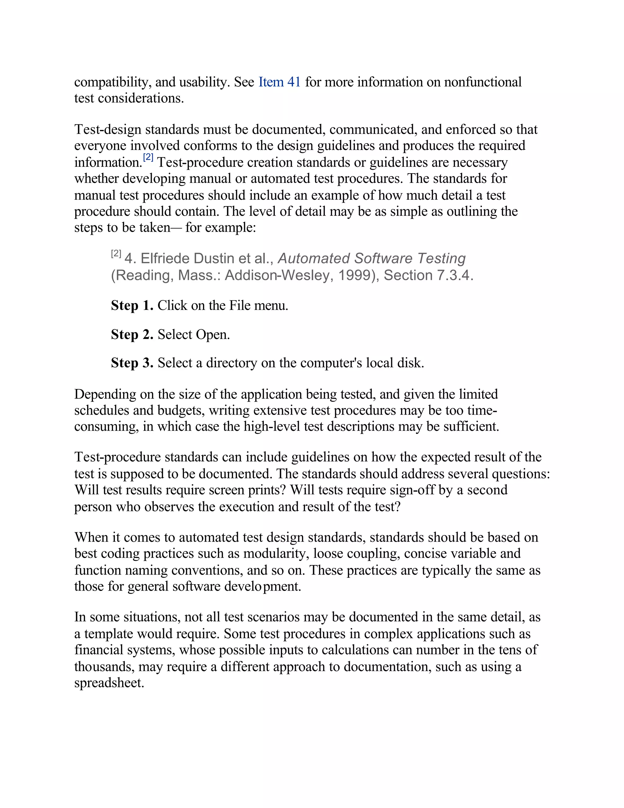 compatibility, and usability. See Item 41 for more information on nonfunctional
test considerations.

Test-design standards must be documented, communicated, and enforced so that
everyone involved conforms to the design guidelines and produces the required
information.[2] Test-procedure creation standards or guidelines are necessary
whether developing manual or automated test procedures. The standards for
manual test procedures should include an example of how much detail a test
procedure should contain. The level of detail may be as simple as outlining the
steps to be taken— for example:
      [2]
        4. Elfriede Dustin et al., Automated Software Testing
      (Reading, Mass.: Addison-Wesley, 1999), Section 7.3.4.

      Step 1. Click on the File menu.

      Step 2. Select Open.
      Step 3. Select a directory on the computer's local disk.

Depending on the size of the application being tested, and given the limited
schedules and budgets, writing extensive test procedures may be too time-
consuming, in which case the high-level test descriptions may be sufficient.

Test-procedure standards can include guidelines on how the expected result of the
test is supposed to be documented. The standards should address several questions:
Will test results require screen prints? Will tests require sign-off by a second
person who observes the execution and result of the test?

When it comes to automated test design standards, standards should be based on
best coding practices such as modularity, loose coupling, concise variable and
function naming conventions, and so on. These practices are typically the same as
those for general software development.

In some situations, not all test scenarios may be documented in the same detail, as
a template would require. Some test procedures in complex applications such as
financial systems, whose possible inputs to calculations can number in the tens of
thousands, may require a different approach to documentation, such as using a
spreadsheet.
 
