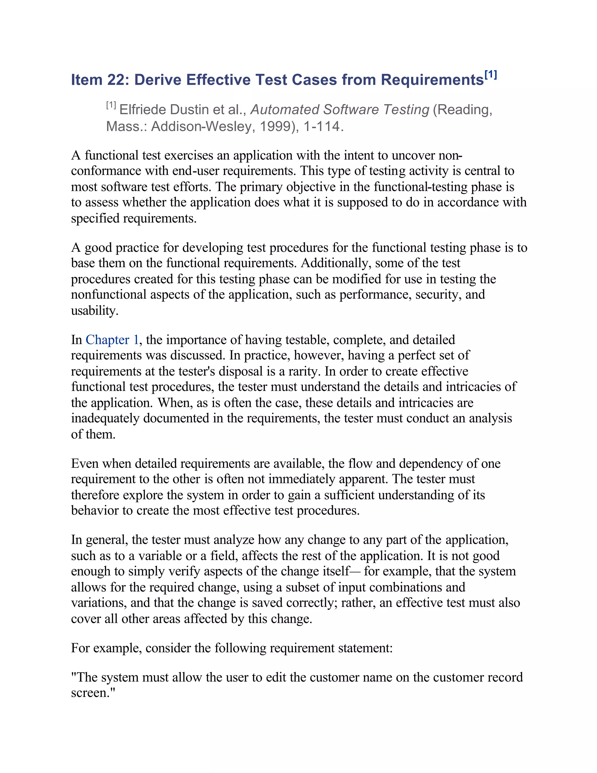 Item 22: Derive Effective Test Cases from Requirements[1]
      [1]
       Elfriede Dustin et al., Automated Software Testing (Reading,
      Mass.: Addison-Wesley, 1999), 1-114.

A functional test exercises an application with the intent to uncover non-
conformance with end-user requirements. This type of testing activity is central to
most software test efforts. The primary objective in the functional-testing phase is
to assess whether the application does what it is supposed to do in accordance with
specified requirements.

A good practice for developing test procedures for the functional testing phase is to
base them on the functional requirements. Additionally, some of the test
procedures created for this testing phase can be modified for use in testing the
nonfunctional aspects of the application, such as performance, security, and
usability.

In Chapter 1, the importance of having testable, complete, and detailed
requirements was discussed. In practice, however, having a perfect set of
requirements at the tester's disposal is a rarity. In order to create effective
functional test procedures, the tester must understand the details and intricacies of
the application. When, as is often the case, these details and intricacies are
inadequately documented in the requirements, the tester must conduct an analysis
of them.

Even when detailed requirements are available, the flow and dependency of one
requirement to the other is often not immediately apparent. The tester must
therefore explore the system in order to gain a sufficient understanding of its
behavior to create the most effective test procedures.

In general, the tester must analyze how any change to any part of the application,
such as to a variable or a field, affects the rest of the application. It is not good
enough to simply verify aspects of the change itself— for example, that the system
allows for the required change, using a subset of input combinations and
variations, and that the change is saved correctly; rather, an effective test must also
cover all other areas affected by this change.

For example, consider the following requirement statement:

"The system must allow the user to edit the customer name on the customer record
screen."
 