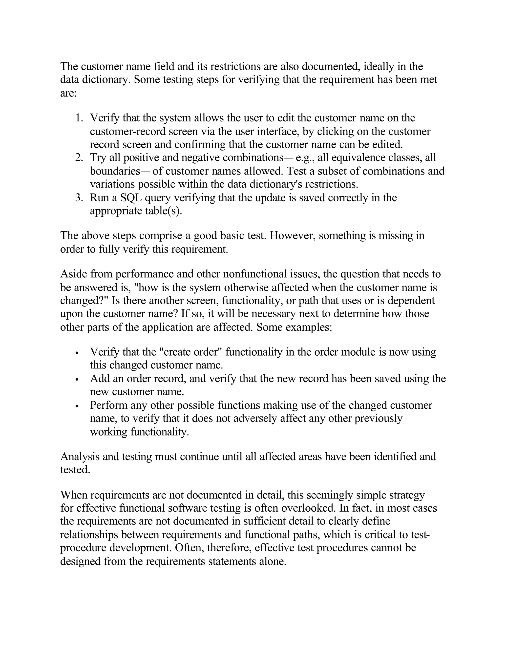 The customer name field and its restrictions are also documented, ideally in the
data dictionary. Some testing steps for verifying that the requirement has been met
are:

   1. Verify that the system allows the user to edit the customer name on the
      customer-record screen via the user interface, by clicking on the customer
      record screen and confirming that the customer name can be edited.
   2. Try all positive and negative combinations— e.g., all equivalence classes, all
      boundaries— of customer names allowed. Test a subset of combinations and
      variations possible within the data dictionary's restrictions.
   3. Run a SQL query verifying that the update is saved correctly in the
      appropriate table(s).

The above steps comprise a good basic test. However, something is missing in
order to fully verify this requirement.

Aside from performance and other nonfunctional issues, the question that needs to
be answered is, "how is the system otherwise affected when the customer name is
changed?" Is there another screen, functionality, or path that uses or is dependent
upon the customer name? If so, it will be necessary next to determine how those
other parts of the application are affected. Some examples:

   •   Verify that the "create order" functionality in the order module is now using
       this changed customer name.
   •   Add an order record, and verify that the new record has been saved using the
       new customer name.
   •   Perform any other possible functions making use of the changed customer
       name, to verify that it does not adversely affect any other previously
       working functionality.

Analysis and testing must continue until all affected areas have been identified and
tested.

When requirements are not documented in detail, this seemingly simple strategy
for effective functional software testing is often overlooked. In fact, in most cases
the requirements are not documented in sufficient detail to clearly define
relationships between requirements and functional paths, which is critical to test-
procedure development. Often, therefore, effective test procedures cannot be
designed from the requirements statements alone.
 