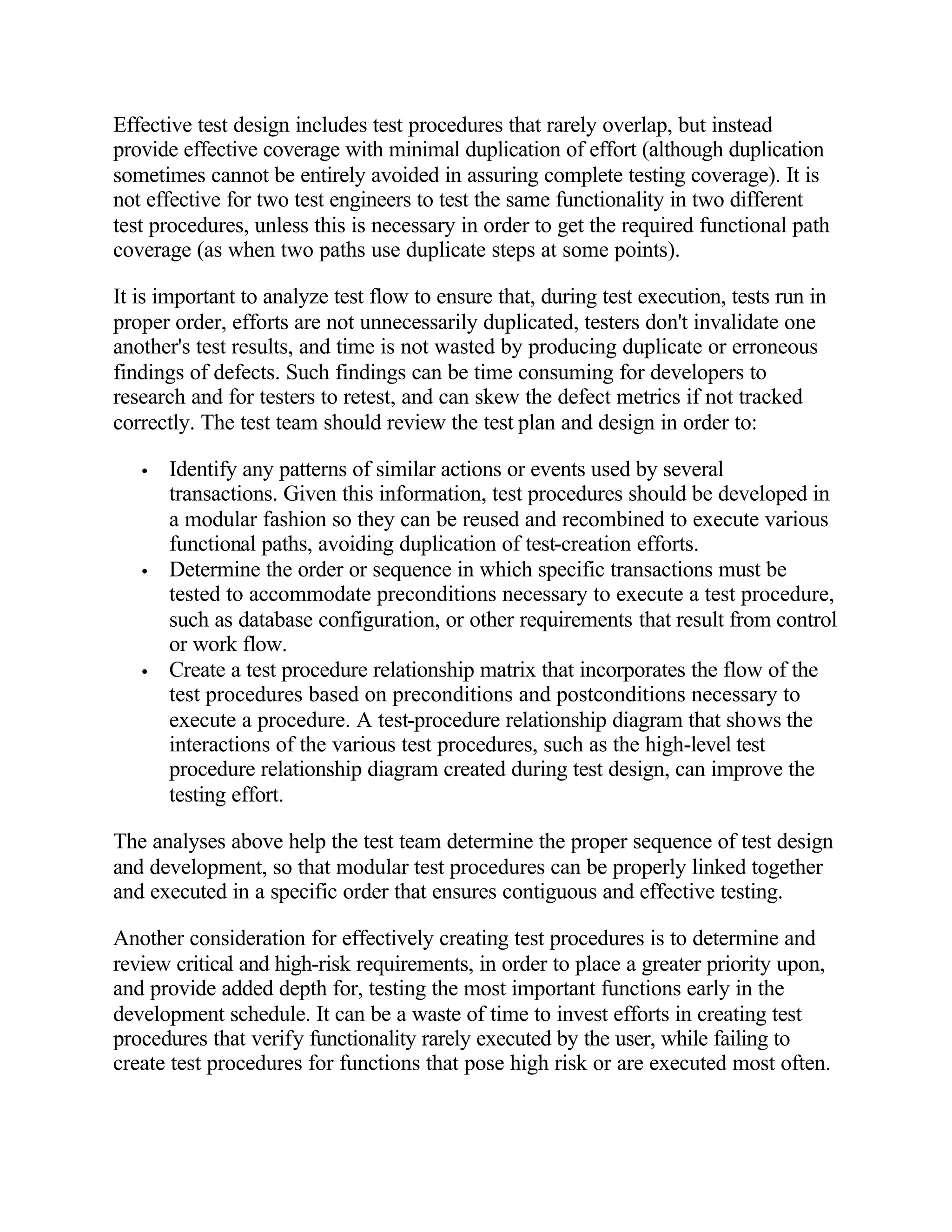 Effective test design includes test procedures that rarely overlap, but instead
provide effective coverage with minimal duplication of effort (although duplication
sometimes cannot be entirely avoided in assuring complete testing coverage). It is
not effective for two test engineers to test the same functionality in two different
test procedures, unless this is necessary in order to get the required functional path
coverage (as when two paths use duplicate steps at some points).

It is important to analyze test flow to ensure that, during test execution, tests run in
proper order, efforts are not unnecessarily duplicated, testers don't invalidate one
another's test results, and time is not wasted by producing duplicate or erroneous
findings of defects. Such findings can be time consuming for developers to
research and for testers to retest, and can skew the defect metrics if not tracked
correctly. The test team should review the test plan and design in order to:

   •   Identify any patterns of similar actions or events used by several
       transactions. Given this information, test procedures should be developed in
       a modular fashion so they can be reused and recombined to execute various
       functional paths, avoiding duplication of test-creation efforts.
   •   Determine the order or sequence in which specific transactions must be
       tested to accommodate preconditions necessary to execute a test procedure,
       such as database configuration, or other requirements that result from control
       or work flow.
   •   Create a test procedure relationship matrix that incorporates the flow of the
       test procedures based on preconditions and postconditions necessary to
       execute a procedure. A test-procedure relationship diagram that shows the
       interactions of the various test procedures, such as the high-level test
       procedure relationship diagram created during test design, can improve the
       testing effort.

The analyses above help the test team determine the proper sequence of test design
and development, so that modular test procedures can be properly linked together
and executed in a specific order that ensures contiguous and effective testing.

Another consideration for effectively creating test procedures is to determine and
review critical and high-risk requirements, in order to place a greater priority upon,
and provide added depth for, testing the most important functions early in the
development schedule. It can be a waste of time to invest efforts in creating test
procedures that verify functionality rarely executed by the user, while failing to
create test procedures for functions that pose high risk or are executed most often.
 