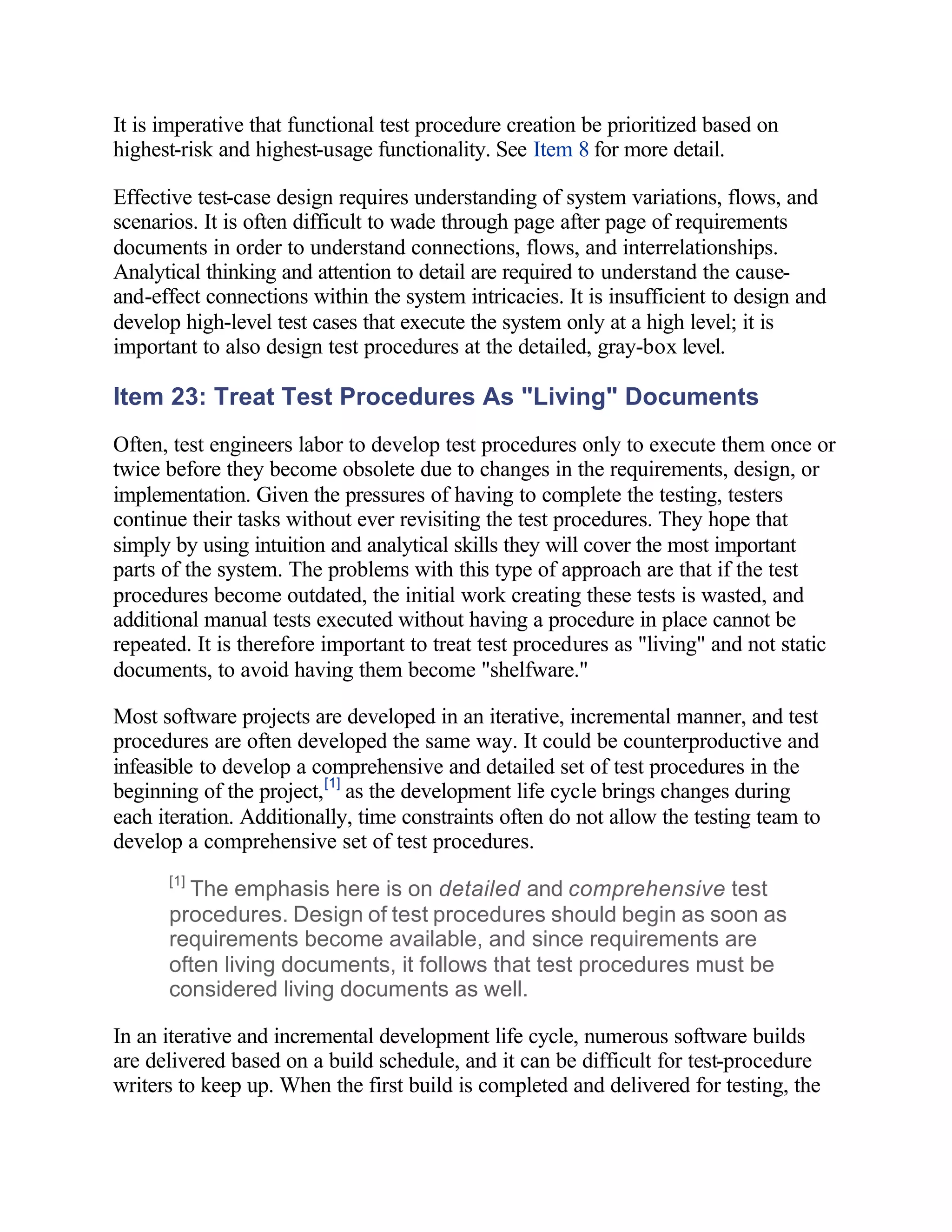 It is imperative that functional test procedure creation be prioritized based on
highest-risk and highest-usage functionality. See Item 8 for more detail.

Effective test-case design requires understanding of system variations, flows, and
scenarios. It is often difficult to wade through page after page of requirements
documents in order to understand connections, flows, and interrelationships.
Analytical thinking and attention to detail are required to understand the cause-
and-effect connections within the system intricacies. It is insufficient to design and
develop high-level test cases that execute the system only at a high level; it is
important to also design test procedures at the detailed, gray-box level.

Item 23: Treat Test Procedures As "Living" Documents
Often, test engineers labor to develop test procedures only to execute them once or
twice before they become obsolete due to changes in the requirements, design, or
implementation. Given the pressures of having to complete the testing, testers
continue their tasks without ever revisiting the test procedures. They hope that
simply by using intuition and analytical skills they will cover the most important
parts of the system. The problems with this type of approach are that if the test
procedures become outdated, the initial work creating these tests is wasted, and
additional manual tests executed without having a procedure in place cannot be
repeated. It is therefore important to treat test procedures as "living" and not static
documents, to avoid having them become "shelfware."

Most software projects are developed in an iterative, incremental manner, and test
procedures are often developed the same way. It could be counterproductive and
infeasible to develop a comprehensive and detailed set of test procedures in the
beginning of the project, [1] as the development life cycle brings changes during
each iteration. Additionally, time constraints often do not allow the testing team to
develop a comprehensive set of test procedures.
      [1]
        The emphasis here is on detailed and comprehensive test
      procedures. Design of test procedures should begin as soon as
      requirements become available, and since requirements are
      often living documents, it follows that test procedures must be
      considered living documents as well.

In an iterative and incremental development life cycle, numerous software builds
are delivered based on a build schedule, and it can be difficult for test-procedure
writers to keep up. When the first build is completed and delivered for testing, the
 