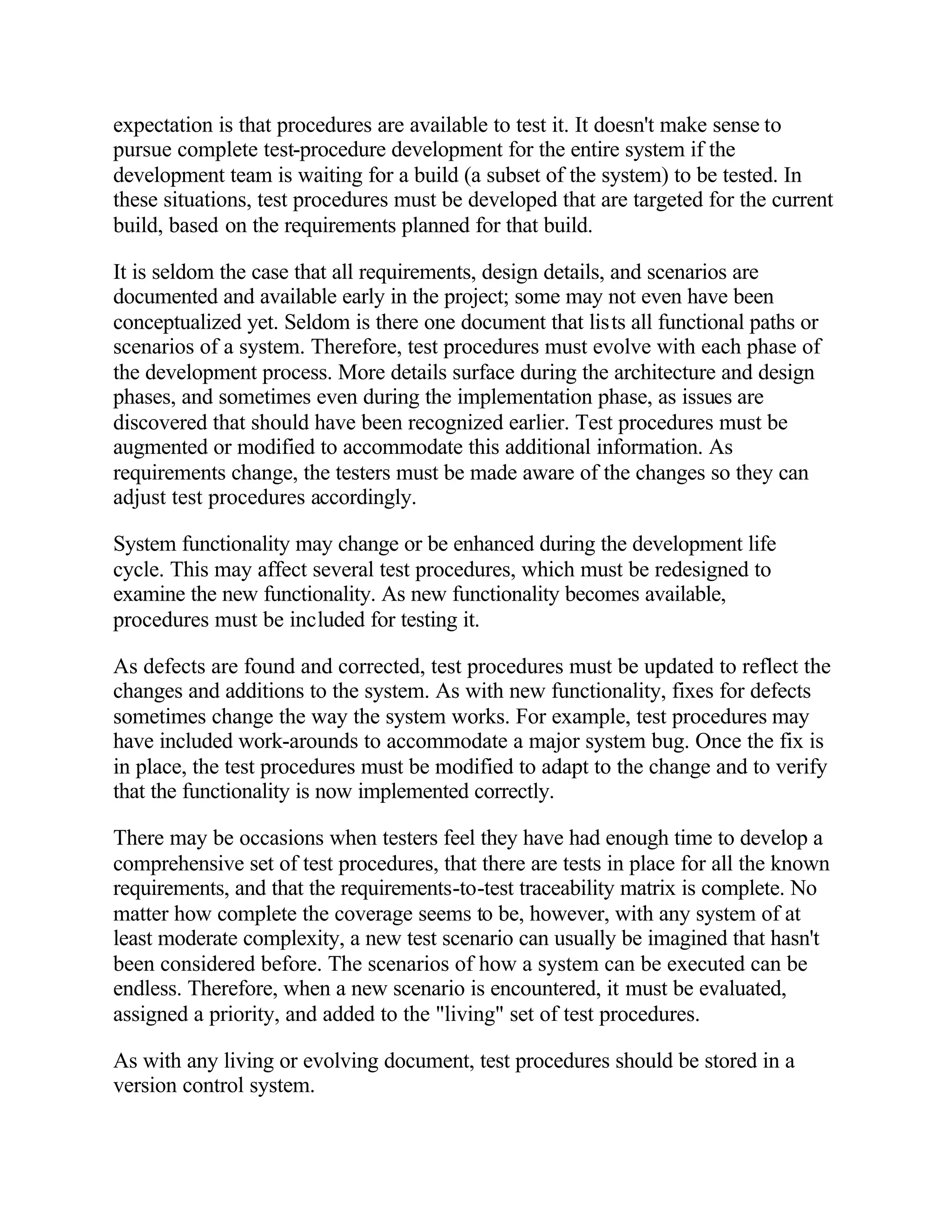 expectation is that procedures are available to test it. It doesn't make sense to
pursue complete test-procedure development for the entire system if the
development team is waiting for a build (a subset of the system) to be tested. In
these situations, test procedures must be developed that are targeted for the current
build, based on the requirements planned for that build.

It is seldom the case that all requirements, design details, and scenarios are
documented and available early in the project; some may not even have been
conceptualized yet. Seldom is there one document that lists all functional paths or
scenarios of a system. Therefore, test procedures must evolve with each phase of
the development process. More details surface during the architecture and design
phases, and sometimes even during the implementation phase, as issues are
discovered that should have been recognized earlier. Test procedures must be
augmented or modified to accommodate this additional information. As
requirements change, the testers must be made aware of the changes so they can
adjust test procedures accordingly.

System functionality may change or be enhanced during the development life
cycle. This may affect several test procedures, which must be redesigned to
examine the new functionality. As new functionality becomes available,
procedures must be included for testing it.

As defects are found and corrected, test procedures must be updated to reflect the
changes and additions to the system. As with new functionality, fixes for defects
sometimes change the way the system works. For example, test procedures may
have included work-arounds to accommodate a major system bug. Once the fix is
in place, the test procedures must be modified to adapt to the change and to verify
that the functionality is now implemented correctly.

There may be occasions when testers feel they have had enough time to develop a
comprehensive set of test procedures, that there are tests in place for all the known
requirements, and that the requirements-to-test traceability matrix is complete. No
matter how complete the coverage seems to be, however, with any system of at
least moderate complexity, a new test scenario can usually be imagined that hasn't
been considered before. The scenarios of how a system can be executed can be
endless. Therefore, when a new scenario is encountered, it must be evaluated,
assigned a priority, and added to the "living" set of test procedures.

As with any living or evolving document, test procedures should be stored in a
version control system.
 