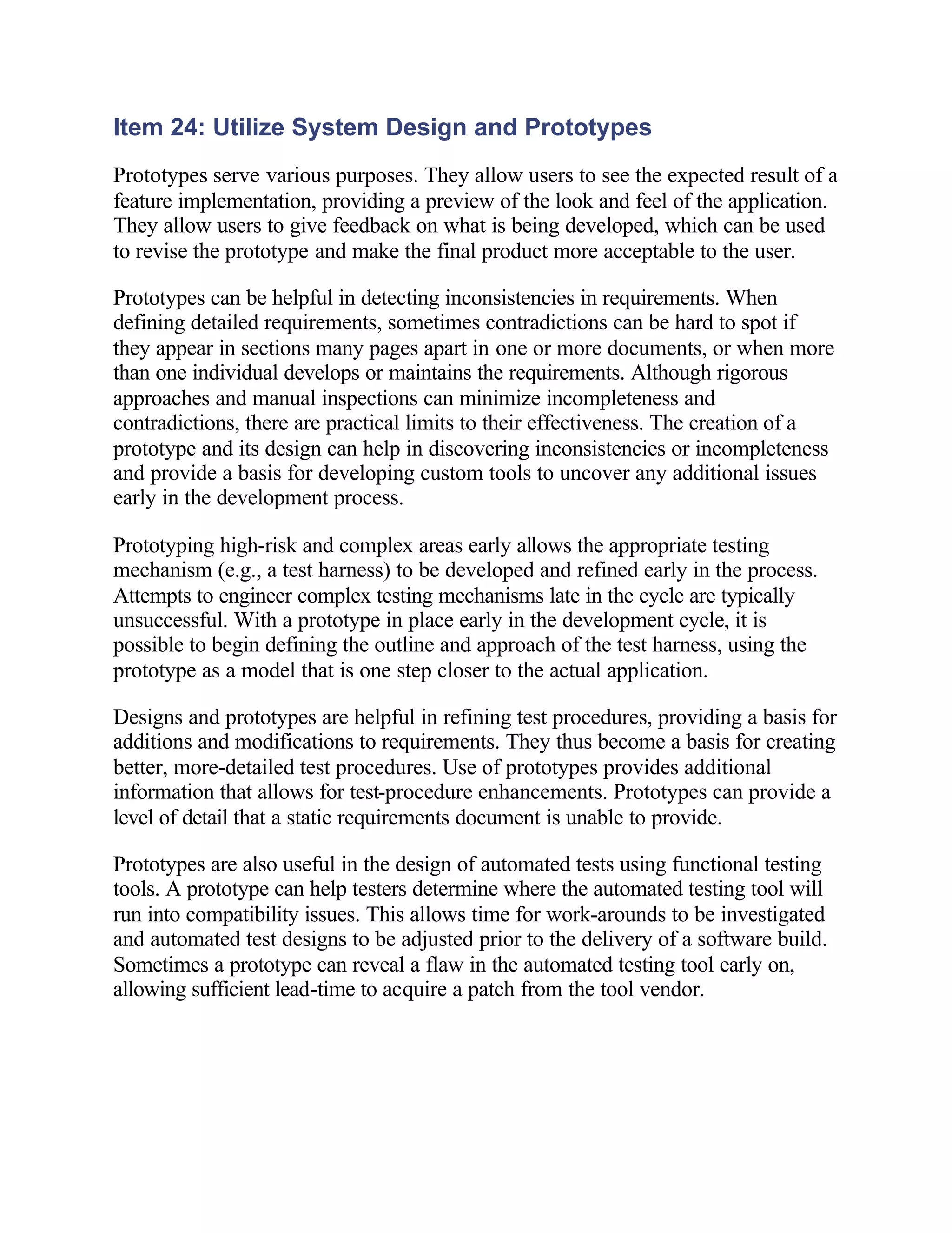 Item 24: Utilize System Design and Prototypes
Prototypes serve various purposes. They allow users to see the expected result of a
feature implementation, providing a preview of the look and feel of the application.
They allow users to give feedback on what is being developed, which can be used
to revise the prototype and make the final product more acceptable to the user.

Prototypes can be helpful in detecting inconsistencies in requirements. When
defining detailed requirements, sometimes contradictions can be hard to spot if
they appear in sections many pages apart in one or more documents, or when more
than one individual develops or maintains the requirements. Although rigorous
approaches and manual inspections can minimize incompleteness and
contradictions, there are practical limits to their effectiveness. The creation of a
prototype and its design can help in discovering inconsistencies or incompleteness
and provide a basis for developing custom tools to uncover any additional issues
early in the development process.

Prototyping high-risk and complex areas early allows the appropriate testing
mechanism (e.g., a test harness) to be developed and refined early in the process.
Attempts to engineer complex testing mechanisms late in the cycle are typically
unsuccessful. With a prototype in place early in the development cycle, it is
possible to begin defining the outline and approach of the test harness, using the
prototype as a model that is one step closer to the actual application.

Designs and prototypes are helpful in refining test procedures, providing a basis for
additions and modifications to requirements. They thus become a basis for creating
better, more-detailed test procedures. Use of prototypes provides additional
information that allows for test-procedure enhancements. Prototypes can provide a
level of detail that a static requirements document is unable to provide.

Prototypes are also useful in the design of automated tests using functional testing
tools. A prototype can help testers determine where the automated testing tool will
run into compatibility issues. This allows time for work-arounds to be investigated
and automated test designs to be adjusted prior to the delivery of a software build.
Sometimes a prototype can reveal a flaw in the automated testing tool early on,
allowing sufficient lead-time to acquire a patch from the tool vendor.
 