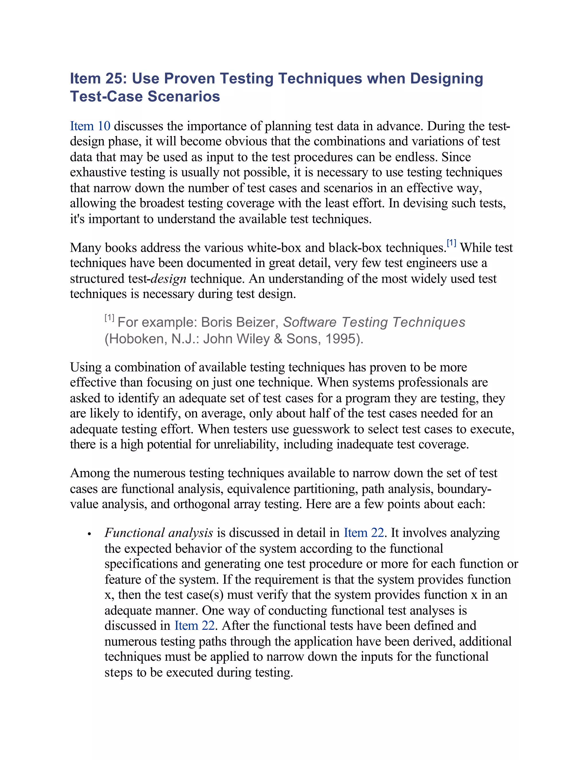 Item 25: Use Proven Testing Techniques when Designing
Test-Case Scenarios
Item 10 discusses the importance of planning test data in advance. During the test-
design phase, it will become obvious that the combinations and variations of test
data that may be used as input to the test procedures can be endless. Since
exhaustive testing is usually not possible, it is necessary to use testing techniques
that narrow down the number of test cases and scenarios in an effective way,
allowing the broadest testing coverage with the least effort. In devising such tests,
it's important to understand the available test techniques.

Many books address the various white-box and black-box techniques.[1] While test
techniques have been documented in great detail, very few test engineers use a
structured test-design technique. An understanding of the most widely used test
techniques is necessary during test design.
       [1]
         For example: Boris Beizer, Software Testing Techniques
       (Hoboken, N.J.: John Wiley & Sons, 1995).

Using a combination of available testing techniques has proven to be more
effective than focusing on just one technique. When systems professionals are
asked to identify an adequate set of test cases for a program they are testing, they
are likely to identify, on average, only about half of the test cases needed for an
adequate testing effort. When testers use guesswork to select test cases to execute,
there is a high potential for unreliability, including inadequate test coverage.

Among the numerous testing techniques available to narrow down the set of test
cases are functional analysis, equivalence partitioning, path analysis, boundary-
value analysis, and orthogonal array testing. Here are a few points about each:

   •   Functional analysis is discussed in detail in Item 22. It involves analyzing
       the expected behavior of the system according to the functional
       specifications and generating one test procedure or more for each function or
       feature of the system. If the requirement is that the system provides function
       x, then the test case(s) must verify that the system provides function x in an
       adequate manner. One way of conducting functional test analyses is
       discussed in Item 22. After the functional tests have been defined and
       numerous testing paths through the application have been derived, additional
       techniques must be applied to narrow down the inputs for the functional
       steps to be executed during testing.
 