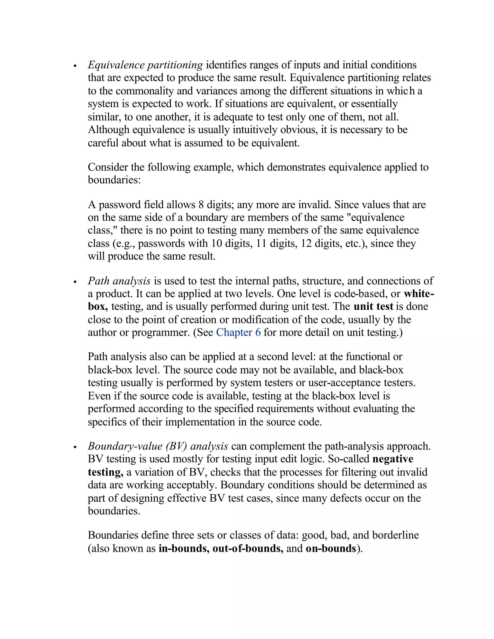 •   Equivalence partitioning identifies ranges of inputs and initial conditions
    that are expected to produce the same result. Equivalence partitioning relates
    to the commonality and variances among the different situations in which a
    system is expected to work. If situations are equivalent, or essentially
    similar, to one another, it is adequate to test only one of them, not all.
    Although equivalence is usually intuitively obvious, it is necessary to be
    careful about what is assumed to be equivalent.

    Consider the following example, which demonstrates equivalence applied to
    boundaries:

    A password field allows 8 digits; any more are invalid. Since values that are
    on the same side of a boundary are members of the same "equivalence
    class," there is no point to testing many members of the same equivalence
    class (e.g., passwords with 10 digits, 11 digits, 12 digits, etc.), since they
    will produce the same result.

•   Path analysis is used to test the internal paths, structure, and connections of
    a product. It can be applied at two levels. One level is code-based, or white-
    box, testing, and is usually performed during unit test. The unit test is done
    close to the point of creation or modification of the code, usually by the
    author or programmer. (See Chapter 6 for more detail on unit testing.)

    Path analysis also can be applied at a second level: at the functional or
    black-box level. The source code may not be available, and black-box
    testing usually is performed by system testers or user-acceptance testers.
    Even if the source code is available, testing at the black-box level is
    performed according to the specified requirements without evaluating the
    specifics of their implementation in the source code.

•   Boundary-value (BV) analysis can complement the path-analysis approach.
    BV testing is used mostly for testing input edit logic. So-called negative
    testing, a variation of BV, checks that the processes for filtering out invalid
    data are working acceptably. Boundary conditions should be determined as
    part of designing effective BV test cases, since many defects occur on the
    boundaries.

    Boundaries define three sets or classes of data: good, bad, and borderline
    (also known as in-bounds, out-of-bounds, and on-bounds).
 