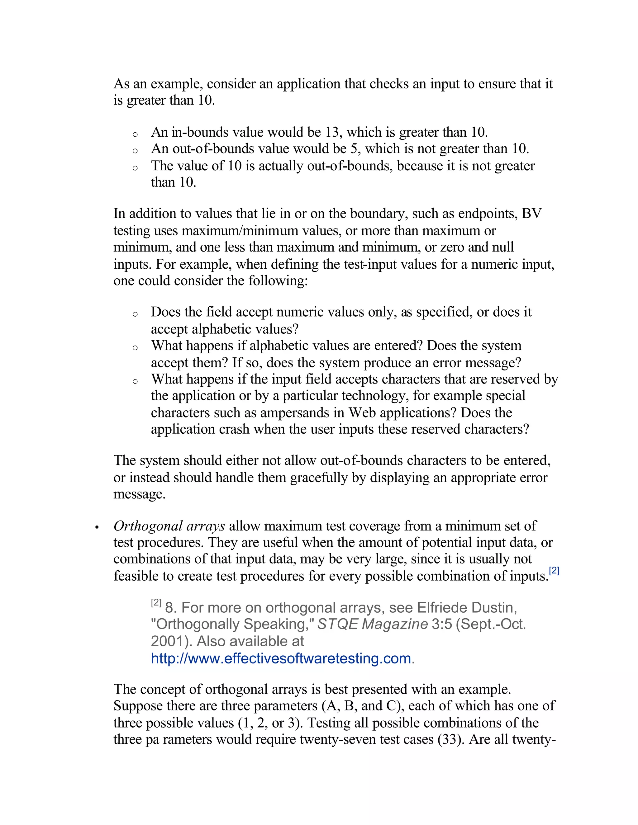 As an example, consider an application that checks an input to ensure that it
    is greater than 10.

       o   An in-bounds value would be 13, which is greater than 10.
       o   An out-of-bounds value would be 5, which is not greater than 10.
       o   The value of 10 is actually out-of-bounds, because it is not greater
           than 10.

    In addition to values that lie in or on the boundary, such as endpoints, BV
    testing uses maximum/minimum values, or more than maximum or
    minimum, and one less than maximum and minimum, or zero and null
    inputs. For example, when defining the test-input values for a numeric input,
    one could consider the following:

       o   Does the field accept numeric values only, as specified, or does it
           accept alphabetic values?
       o   What happens if alphabetic values are entered? Does the system
           accept them? If so, does the system produce an error message?
       o   What happens if the input field accepts characters that are reserved by
           the application or by a particular technology, for example special
           characters such as ampersands in Web applications? Does the
           application crash when the user inputs these reserved characters?

    The system should either not allow out-of-bounds characters to be entered,
    or instead should handle them gracefully by displaying an appropriate error
    message.

•   Orthogonal arrays allow maximum test coverage from a minimum set of
    test procedures. They are useful when the amount of potential input data, or
    combinations of that input data, may be very large, since it is usually not
    feasible to create test procedures for every possible combination of inputs.[2]
           [2]
             8. For more on orthogonal arrays, see Elfriede Dustin,
           "Orthogonally Speaking," STQE Magazine 3:5 (Sept.-Oct.
           2001). Also available at
           http://www.effectivesoftwaretesting.com.

    The concept of orthogonal arrays is best presented with an example.
    Suppose there are three parameters (A, B, and C), each of which has one of
    three possible values (1, 2, or 3). Testing all possible combinations of the
    three pa rameters would require twenty-seven test cases (33). Are all twenty-
 
