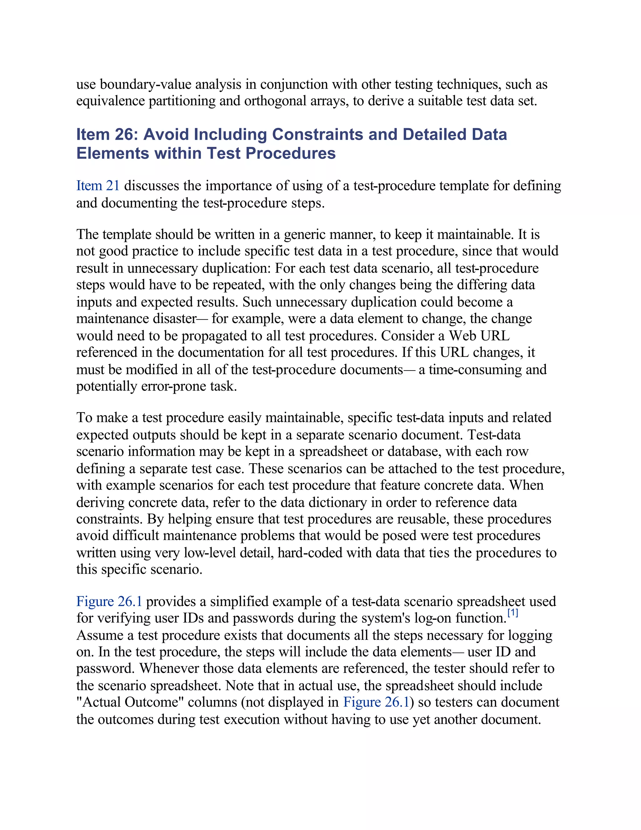 use boundary-value analysis in conjunction with other testing techniques, such as
equivalence partitioning and orthogonal arrays, to derive a suitable test data set.

Item 26: Avoid Including Constraints and Detailed Data
Elements within Test Procedures
Item 21 discusses the importance of using of a test-procedure template for defining
and documenting the test-procedure steps.

The template should be written in a generic manner, to keep it maintainable. It is
not good practice to include specific test data in a test procedure, since that would
result in unnecessary duplication: For each test data scenario, all test-procedure
steps would have to be repeated, with the only changes being the differing data
inputs and expected results. Such unnecessary duplication could become a
maintenance disaster— for example, were a data element to change, the change
would need to be propagated to all test procedures. Consider a Web URL
referenced in the documentation for all test procedures. If this URL changes, it
must be modified in all of the test-procedure documents— a time-consuming and
potentially error-prone task.

To make a test procedure easily maintainable, specific test-data inputs and related
expected outputs should be kept in a separate scenario document. Test-data
scenario information may be kept in a spreadsheet or database, with each row
defining a separate test case. These scenarios can be attached to the test procedure,
with example scenarios for each test procedure that feature concrete data. When
deriving concrete data, refer to the data dictionary in order to reference data
constraints. By helping ensure that test procedures are reusable, these procedures
avoid difficult maintenance problems that would be posed were test procedures
written using very low-level detail, hard-coded with data that ties the procedures to
this specific scenario.

Figure 26.1 provides a simplified example of a test-data scenario spreadsheet used
for verifying user IDs and passwords during the system's log-on function. [1]
Assume a test procedure exists that documents all the steps necessary for logging
on. In the test procedure, the steps will include the data elements— user ID and
password. Whenever those data elements are referenced, the tester should refer to
the scenario spreadsheet. Note that in actual use, the spreadsheet should include
"Actual Outcome" columns (not displayed in Figure 26.1) so testers can document
the outcomes during test execution without having to use yet another document.
 