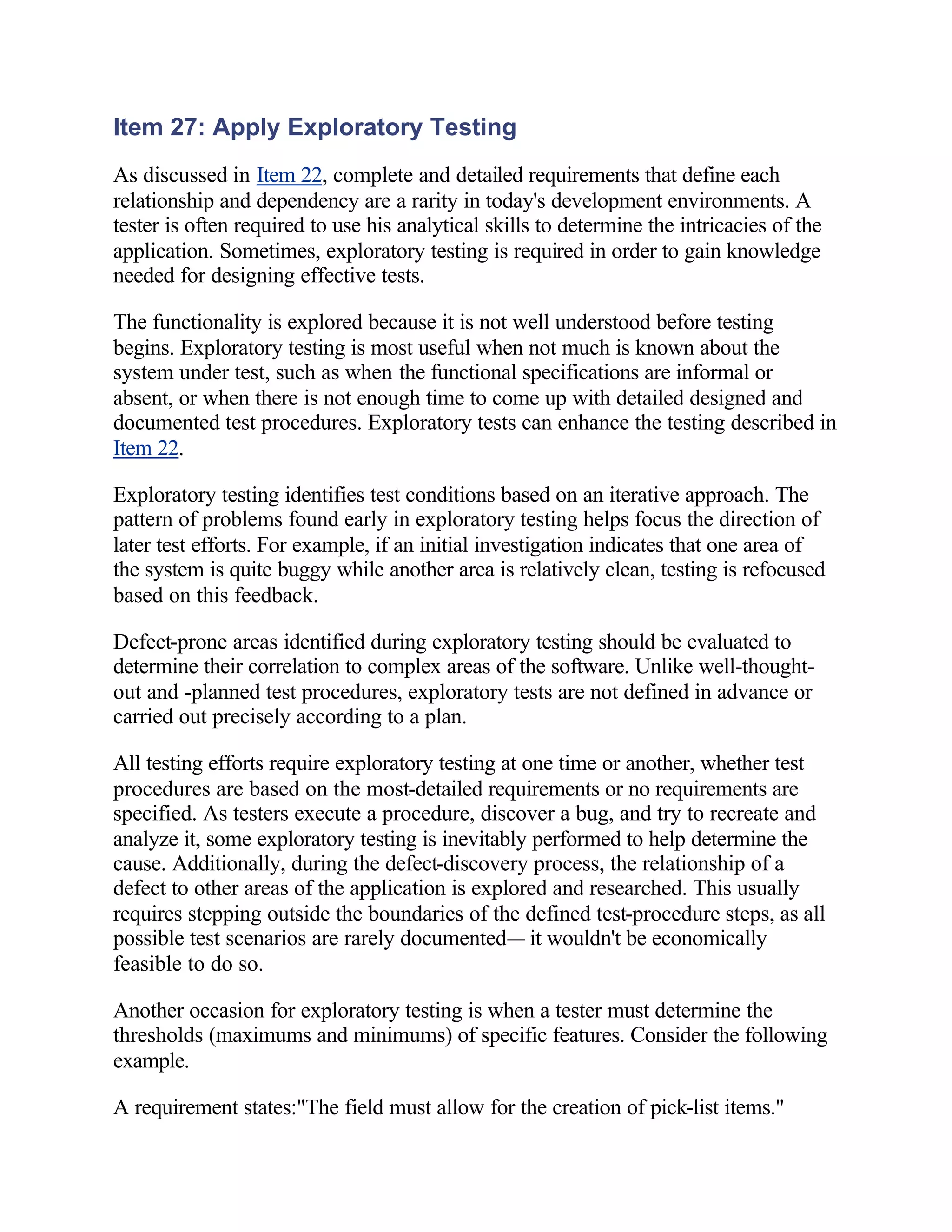 Item 27: Apply Exploratory Testing
As discussed in Item 22, complete and detailed requirements that define each
relationship and dependency are a rarity in today's development environments. A
tester is often required to use his analytical skills to determine the intricacies of the
application. Sometimes, exploratory testing is required in order to gain knowledge
needed for designing effective tests.

The functionality is explored because it is not well understood before testing
begins. Exploratory testing is most useful when not much is known about the
system under test, such as when the functional specifications are informal or
absent, or when there is not enough time to come up with detailed designed and
documented test procedures. Exploratory tests can enhance the testing described in
Item 22.

Exploratory testing identifies test conditions based on an iterative approach. The
pattern of problems found early in exploratory testing helps focus the direction of
later test efforts. For example, if an initial investigation indicates that one area of
the system is quite buggy while another area is relatively clean, testing is refocused
based on this feedback.

Defect-prone areas identified during exploratory testing should be evaluated to
determine their correlation to complex areas of the software. Unlike well-thought-
out and -planned test procedures, exploratory tests are not defined in advance or
carried out precisely according to a plan.

All testing efforts require exploratory testing at one time or another, whether test
procedures are based on the most-detailed requirements or no requirements are
specified. As testers execute a procedure, discover a bug, and try to recreate and
analyze it, some exploratory testing is inevitably performed to help determine the
cause. Additionally, during the defect-discovery process, the relationship of a
defect to other areas of the application is explored and researched. This usually
requires stepping outside the boundaries of the defined test-procedure steps, as all
possible test scenarios are rarely documented— it wouldn't be economically
feasible to do so.

Another occasion for exploratory testing is when a tester must determine the
thresholds (maximums and minimums) of specific features. Consider the following
example.

A requirement states:"The field must allow for the creation of pick-list items."
 