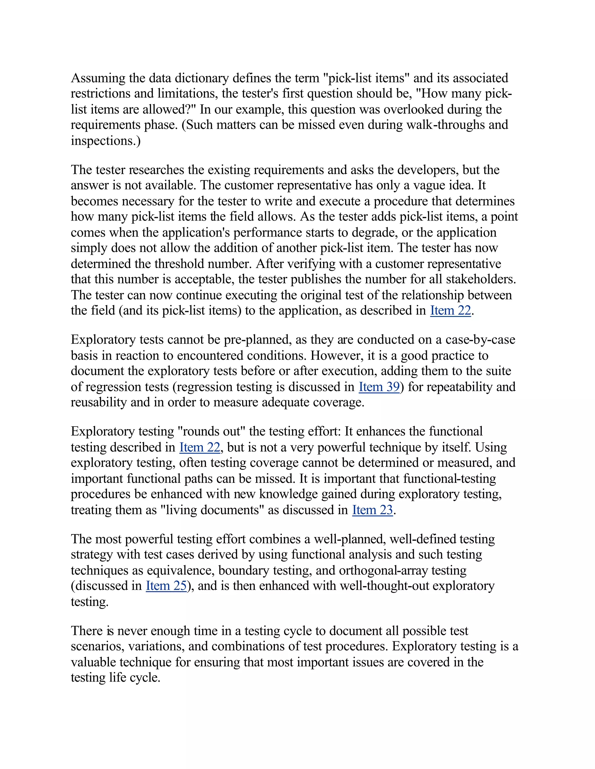 Assuming the data dictionary defines the term "pick-list items" and its associated
restrictions and limitations, the tester's first question should be, "How many pick-
list items are allowed?" In our example, this question was overlooked during the
requirements phase. (Such matters can be missed even during walk-throughs and
inspections.)

The tester researches the existing requirements and asks the developers, but the
answer is not available. The customer representative has only a vague idea. It
becomes necessary for the tester to write and execute a procedure that determines
how many pick-list items the field allows. As the tester adds pick-list items, a point
comes when the application's performance starts to degrade, or the application
simply does not allow the addition of another pick-list item. The tester has now
determined the threshold number. After verifying with a customer representative
that this number is acceptable, the tester publishes the number for all stakeholders.
The tester can now continue executing the original test of the relationship between
the field (and its pick-list items) to the application, as described in Item 22.

Exploratory tests cannot be pre-planned, as they are conducted on a case-by-case
basis in reaction to encountered conditions. However, it is a good practice to
document the exploratory tests before or after execution, adding them to the suite
of regression tests (regression testing is discussed in Item 39) for repeatability and
reusability and in order to measure adequate coverage.

Exploratory testing "rounds out" the testing effort: It enhances the functional
testing described in Item 22, but is not a very powerful technique by itself. Using
exploratory testing, often testing coverage cannot be determined or measured, and
important functional paths can be missed. It is important that functional-testing
procedures be enhanced with new knowledge gained during exploratory testing,
treating them as "living documents" as discussed in Item 23.

The most powerful testing effort combines a well-planned, well-defined testing
strategy with test cases derived by using functional analysis and such testing
techniques as equivalence, boundary testing, and orthogonal-array testing
(discussed in Item 25), and is then enhanced with well-thought-out exploratory
testing.

There is never enough time in a testing cycle to document all possible test
scenarios, variations, and combinations of test procedures. Exploratory testing is a
valuable technique for ensuring that most important issues are covered in the
testing life cycle.
 