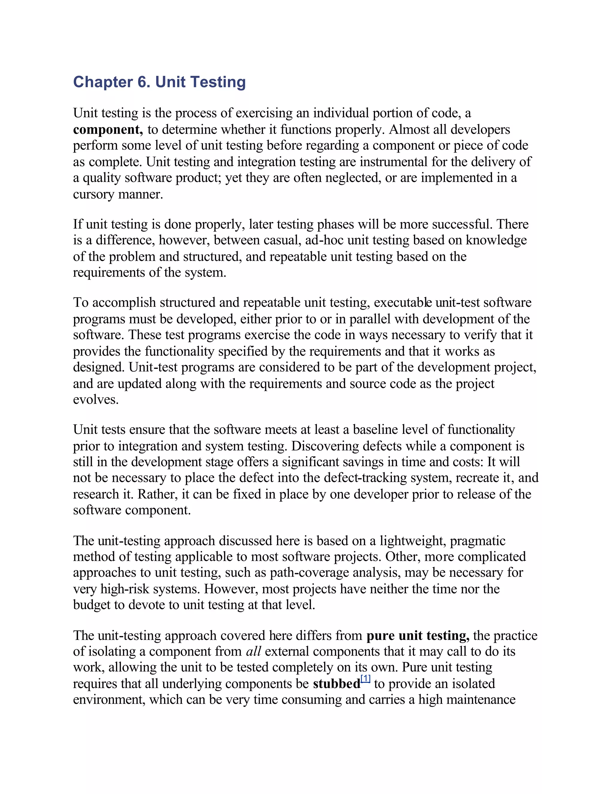 Chapter 6. Unit Testing
Unit testing is the process of exercising an individual portion of code, a
component, to determine whether it functions properly. Almost all developers
perform some level of unit testing before regarding a component or piece of code
as complete. Unit testing and integration testing are instrumental for the delivery of
a quality software product; yet they are often neglected, or are implemented in a
cursory manner.

If unit testing is done properly, later testing phases will be more successful. There
is a difference, however, between casual, ad-hoc unit testing based on knowledge
of the problem and structured, and repeatable unit testing based on the
requirements of the system.

To accomplish structured and repeatable unit testing, executable unit-test software
programs must be developed, either prior to or in parallel with development of the
software. These test programs exercise the code in ways necessary to verify that it
provides the functionality specified by the requirements and that it works as
designed. Unit-test programs are considered to be part of the development project,
and are updated along with the requirements and source code as the project
evolves.

Unit tests ensure that the software meets at least a baseline level of functionality
prior to integration and system testing. Discovering defects while a component is
still in the development stage offers a significant savings in time and costs: It will
not be necessary to place the defect into the defect-tracking system, recreate it, and
research it. Rather, it can be fixed in place by one developer prior to release of the
software component.

The unit-testing approach discussed here is based on a lightweight, pragmatic
method of testing applicable to most software projects. Other, more complicated
approaches to unit testing, such as path-coverage analysis, may be necessary for
very high-risk systems. However, most projects have neither the time nor the
budget to devote to unit testing at that level.

The unit-testing approach covered here differs from pure unit testing, the practice
of isolating a component from all external components that it may call to do its
work, allowing the unit to be tested completely on its own. Pure unit testing
requires that all underlying components be stubbed[1] to provide an isolated
environment, which can be very time consuming and carries a high maintenance
 