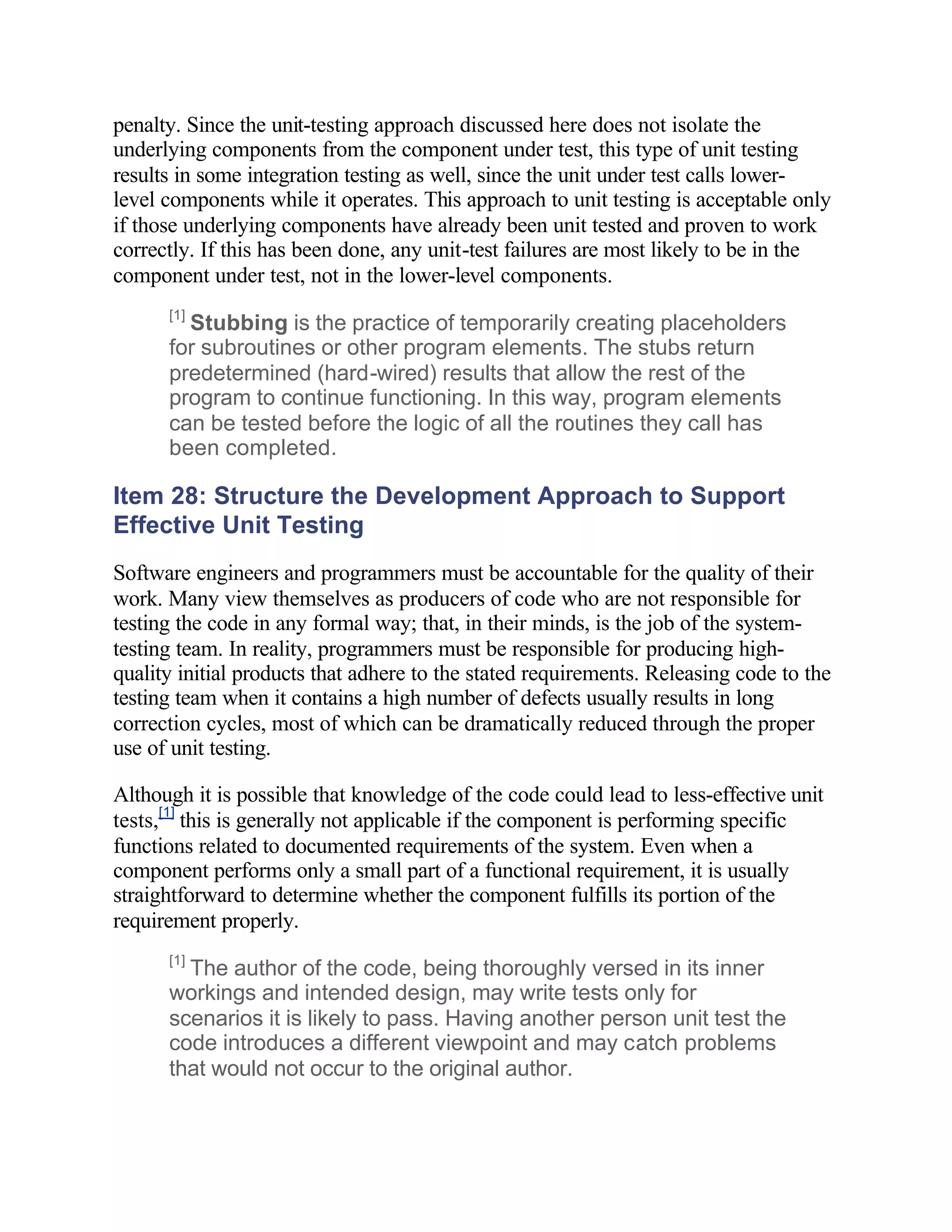 penalty. Since the unit-testing approach discussed here does not isolate the
underlying components from the component under test, this type of unit testing
results in some integration testing as well, since the unit under test calls lower-
level components while it operates. This approach to unit testing is acceptable only
if those underlying components have already been unit tested and proven to work
correctly. If this has been done, any unit-test failures are most likely to be in the
component under test, not in the lower-level components.
      [1]
        Stubbing is the practice of temporarily creating placeholders
      for subroutines or other program elements. The stubs return
      predetermined (hard-wired) results that allow the rest of the
      program to continue functioning. In this way, program elements
      can be tested before the logic of all the routines they call has
      been completed.

Item 28: Structure the Development Approach to Support
Effective Unit Testing
Software engineers and programmers must be accountable for the quality of their
work. Many view themselves as producers of code who are not responsible for
testing the code in any formal way; that, in their minds, is the job of the system-
testing team. In reality, programmers must be responsible for producing high-
quality initial products that adhere to the stated requirements. Releasing code to the
testing team when it contains a high number of defects usually results in long
correction cycles, most of which can be dramatically reduced through the proper
use of unit testing.

Although it is possible that knowledge of the code could lead to less-effective unit
tests,[1] this is generally not applicable if the component is performing specific
functions related to documented requirements of the system. Even when a
component performs only a small part of a functional requirement, it is usually
straightforward to determine whether the component fulfills its portion of the
requirement properly.
      [1]
        The author of the code, being thoroughly versed in its inner
      workings and intended design, may write tests only for
      scenarios it is likely to pass. Having another person unit test the
      code introduces a different viewpoint and may catch problems
      that would not occur to the original author.
 