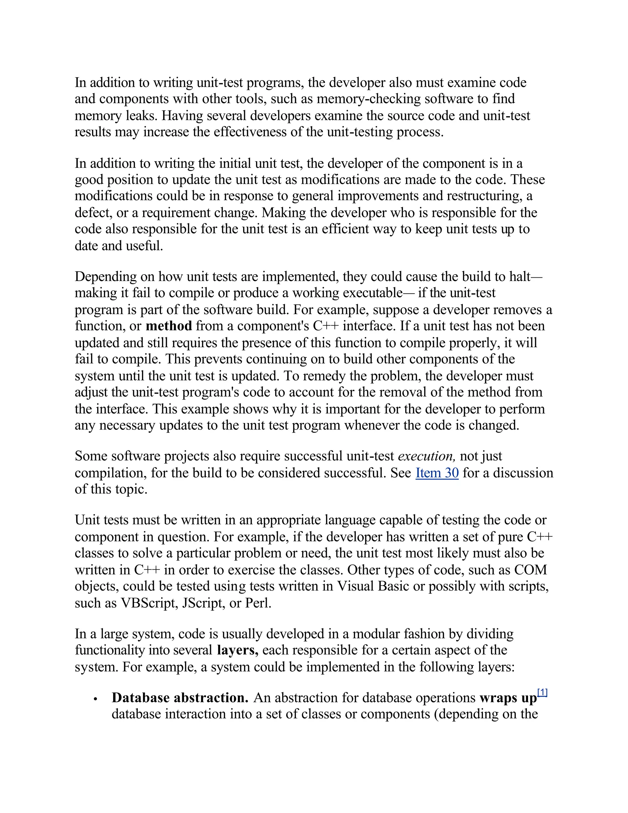 In addition to writing unit-test programs, the developer also must examine code
and components with other tools, such as memory-checking software to find
memory leaks. Having several developers examine the source code and unit-test
results may increase the effectiveness of the unit-testing process.

In addition to writing the initial unit test, the developer of the component is in a
good position to update the unit test as modifications are made to the code. These
modifications could be in response to general improvements and restructuring, a
defect, or a requirement change. Making the developer who is responsible for the
code also responsible for the unit test is an efficient way to keep unit tests up to
date and useful.

Depending on how unit tests are implemented, they could cause the build to halt—
making it fail to compile or produce a working executable— if the unit-test
program is part of the software build. For example, suppose a developer removes a
function, or method from a component's C++ interface. If a unit test has not been
updated and still requires the presence of this function to compile properly, it will
fail to compile. This prevents continuing on to build other components of the
system until the unit test is updated. To remedy the problem, the developer must
adjust the unit-test program's code to account for the removal of the method from
the interface. This example shows why it is important for the developer to perform
any necessary updates to the unit test program whenever the code is changed.

Some software projects also require successful unit-test execution, not just
compilation, for the build to be considered successful. See Item 30 for a discussion
of this topic.

Unit tests must be written in an appropriate language capable of testing the code or
component in question. For example, if the developer has written a set of pure C++
classes to solve a particular problem or need, the unit test most likely must also be
written in C++ in order to exercise the classes. Other types of code, such as COM
objects, could be tested using tests written in Visual Basic or possibly with scripts,
such as VBScript, JScript, or Perl.

In a large system, code is usually developed in a modular fashion by dividing
functionality into several layers, each responsible for a certain aspect of the
system. For example, a system could be implemented in the following layers:

   •   Database abstraction. An abstraction for database operations wraps up[1]
       database interaction into a set of classes or components (depending on the
 
