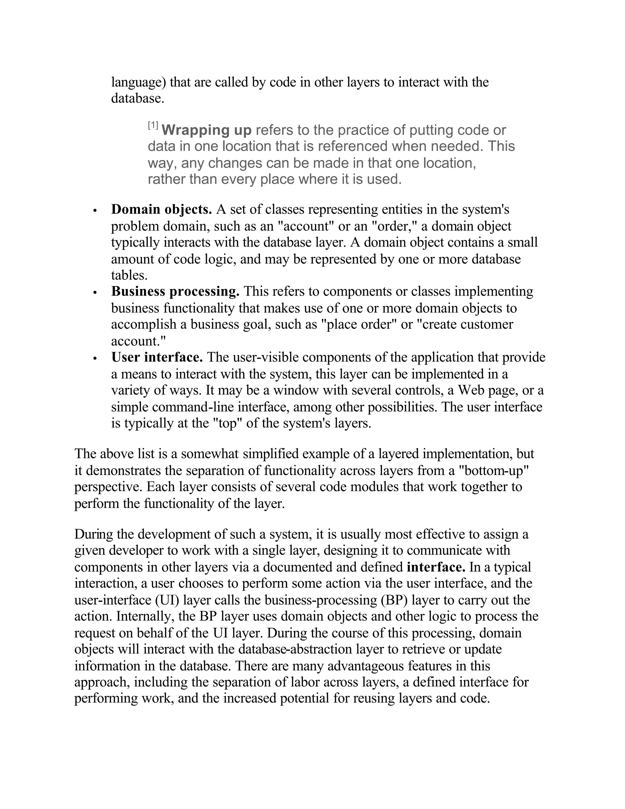 language) that are called by code in other layers to interact with the
       database.
             [1]
               Wrapping up refers to the practice of putting code or
             data in one location that is referenced when needed. This
             way, any changes can be made in that one location,
             rather than every place where it is used.

   •   Domain objects. A set of classes representing entities in the system's
       problem domain, such as an "account" or an "order," a domain object
       typically interacts with the database layer. A domain object contains a small
       amount of code logic, and may be represented by one or more database
       tables.
   •   Business processing. This refers to components or classes implementing
       business functionality that makes use of one or more domain objects to
       accomplish a business goal, such as "place order" or "create customer
       account."
   •   User interface. The user-visible components of the application that provide
       a means to interact with the system, this layer can be implemented in a
       variety of ways. It may be a window with several controls, a Web page, or a
       simple command-line interface, among other possibilities. The user interface
       is typically at the "top" of the system's layers.

The above list is a somewhat simplified example of a layered implementation, but
it demonstrates the separation of functionality across layers from a "bottom-up"
perspective. Each layer consists of several code modules that work together to
perform the functionality of the layer.

During the development of such a system, it is usually most effective to assign a
given developer to work with a single layer, designing it to communicate with
components in other layers via a documented and defined interface. In a typical
interaction, a user chooses to perform some action via the user interface, and the
user-interface (UI) layer calls the business-processing (BP) layer to carry out the
action. Internally, the BP layer uses domain objects and other logic to process the
request on behalf of the UI layer. During the course of this processing, domain
objects will interact with the database-abstraction layer to retrieve or update
information in the database. There are many advantageous features in this
approach, including the separation of labor across layers, a defined interface for
performing work, and the increased potential for reusing layers and code.
 