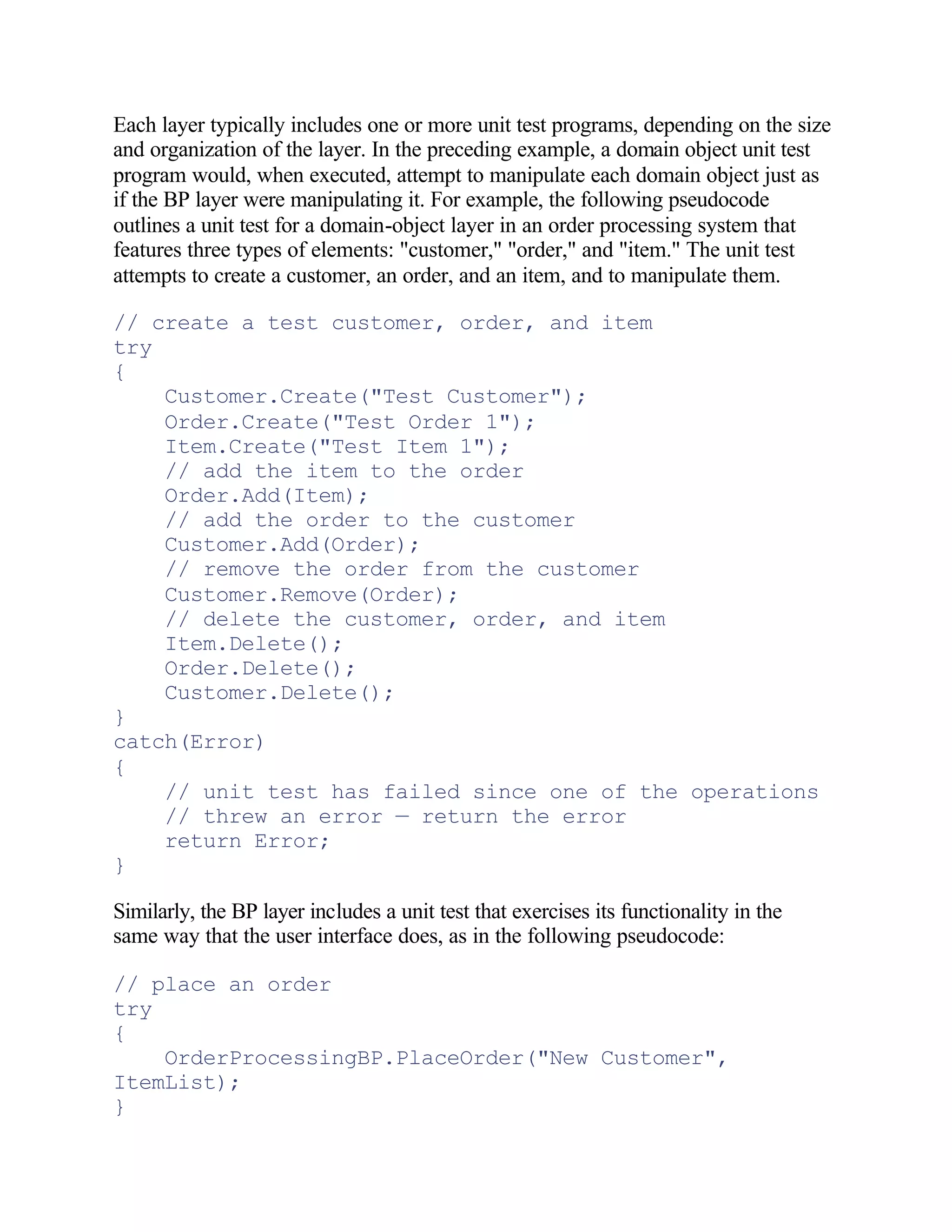 Each layer typically includes one or more unit test programs, depending on the size
and organization of the layer. In the preceding example, a domain object unit test
program would, when executed, attempt to manipulate each domain object just as
if the BP layer were manipulating it. For example, the following pseudocode
outlines a unit test for a domain-object layer in an order processing system that
features three types of elements: "customer," "order," and "item." The unit test
attempts to create a customer, an order, and an item, and to manipulate them.

// create a test customer, order, and item
try
{
    Customer.Create("Test Customer");
    Order.Create("Test Order 1");
    Item.Create("Test Item 1");
    // add the item to the order
    Order.Add(Item);
    // add the order to the customer
    Customer.Add(Order);
    // remove the order from the customer
    Customer.Remove(Order);
    // delete the customer, order, and item
    Item.Delete();
    Order.Delete();
    Customer.Delete();
}
catch(Error)
{
    // unit test has failed since one of the operations
    // threw an error — return the error
    return Error;
}

Similarly, the BP layer includes a unit test that exercises its functionality in the
same way that the user interface does, as in the following pseudocode:

// place an order
try
{
    OrderProcessingBP.PlaceOrder("New Customer",
ItemList);
}
 