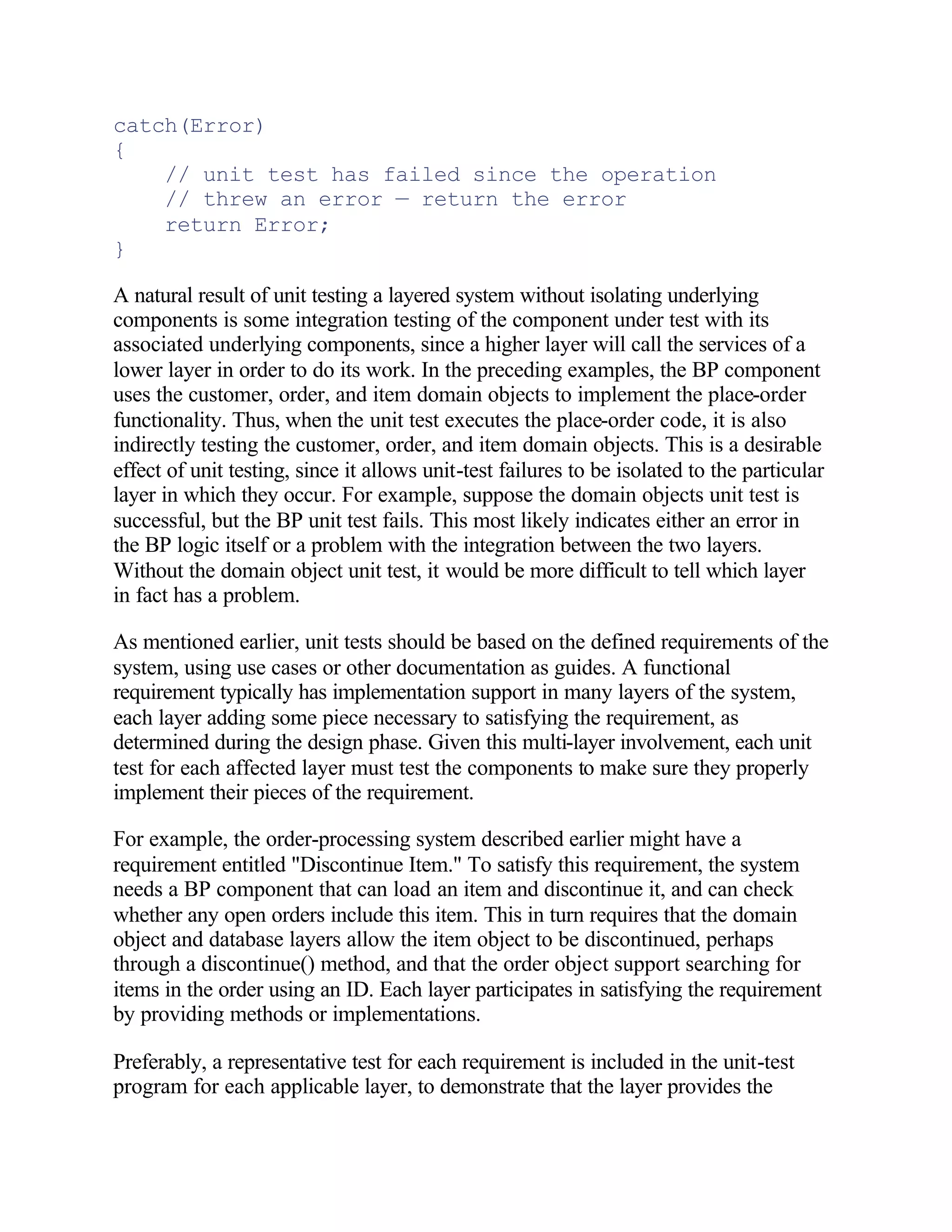 catch(Error)
{
    // unit test has failed since the operation
    // threw an error — return the error
    return Error;
}

A natural result of unit testing a layered system without isolating underlying
components is some integration testing of the component under test with its
associated underlying components, since a higher layer will call the services of a
lower layer in order to do its work. In the preceding examples, the BP component
uses the customer, order, and item domain objects to implement the place-order
functionality. Thus, when the unit test executes the place-order code, it is also
indirectly testing the customer, order, and item domain objects. This is a desirable
effect of unit testing, since it allows unit-test failures to be isolated to the particular
layer in which they occur. For example, suppose the domain objects unit test is
successful, but the BP unit test fails. This most likely indicates either an error in
the BP logic itself or a problem with the integration between the two layers.
Without the domain object unit test, it would be more difficult to tell which layer
in fact has a problem.

As mentioned earlier, unit tests should be based on the defined requirements of the
system, using use cases or other documentation as guides. A functional
requirement typically has implementation support in many layers of the system,
each layer adding some piece necessary to satisfying the requirement, as
determined during the design phase. Given this multi-layer involvement, each unit
test for each affected layer must test the components to make sure they properly
implement their pieces of the requirement.

For example, the order-processing system described earlier might have a
requirement entitled "Discontinue Item." To satisfy this requirement, the system
needs a BP component that can load an item and discontinue it, and can check
whether any open orders include this item. This in turn requires that the domain
object and database layers allow the item object to be discontinued, perhaps
through a discontinue() method, and that the order object support searching for
items in the order using an ID. Each layer participates in satisfying the requirement
by providing methods or implementations.

Preferably, a representative test for each requirement is included in the unit-test
program for each applicable layer, to demonstrate that the layer provides the
 