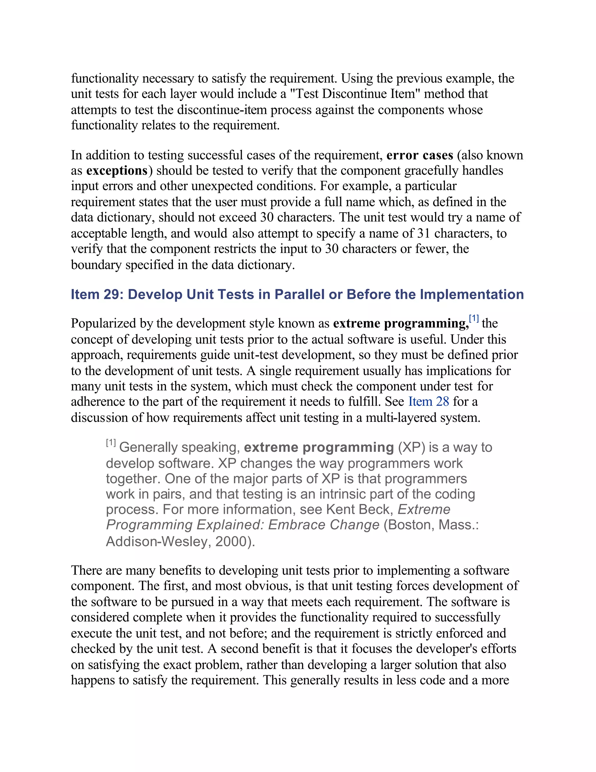 functionality necessary to satisfy the requirement. Using the previous example, the
unit tests for each layer would include a "Test Discontinue Item" method that
attempts to test the discontinue-item process against the components whose
functionality relates to the requirement.

In addition to testing successful cases of the requirement, error cases (also known
as exceptions) should be tested to verify that the component gracefully handles
input errors and other unexpected conditions. For example, a particular
requirement states that the user must provide a full name which, as defined in the
data dictionary, should not exceed 30 characters. The unit test would try a name of
acceptable length, and would also attempt to specify a name of 31 characters, to
verify that the component restricts the input to 30 characters or fewer, the
boundary specified in the data dictionary.

Item 29: Develop Unit Tests in Parallel or Before the Implementation

Popularized by the development style known as extreme programming,[1] the
concept of developing unit tests prior to the actual software is useful. Under this
approach, requirements guide unit-test development, so they must be defined prior
to the development of unit tests. A single requirement usually has implications for
many unit tests in the system, which must check the component under test for
adherence to the part of the requirement it needs to fulfill. See Item 28 for a
discussion of how requirements affect unit testing in a multi-layered system.
      [1]
        Generally speaking, extreme programming (XP) is a way to
      develop software. XP changes the way programmers work
      together. One of the major parts of XP is that programmers
      work in pairs, and that testing is an intrinsic part of the coding
      process. For more information, see Kent Beck, Extreme
      Programming Explained: Embrace Change (Boston, Mass.:
      Addison-Wesley, 2000).

There are many benefits to developing unit tests prior to implementing a software
component. The first, and most obvious, is that unit testing forces development of
the software to be pursued in a way that meets each requirement. The software is
considered complete when it provides the functionality required to successfully
execute the unit test, and not before; and the requirement is strictly enforced and
checked by the unit test. A second benefit is that it focuses the developer's efforts
on satisfying the exact problem, rather than developing a larger solution that also
happens to satisfy the requirement. This generally results in less code and a more
 