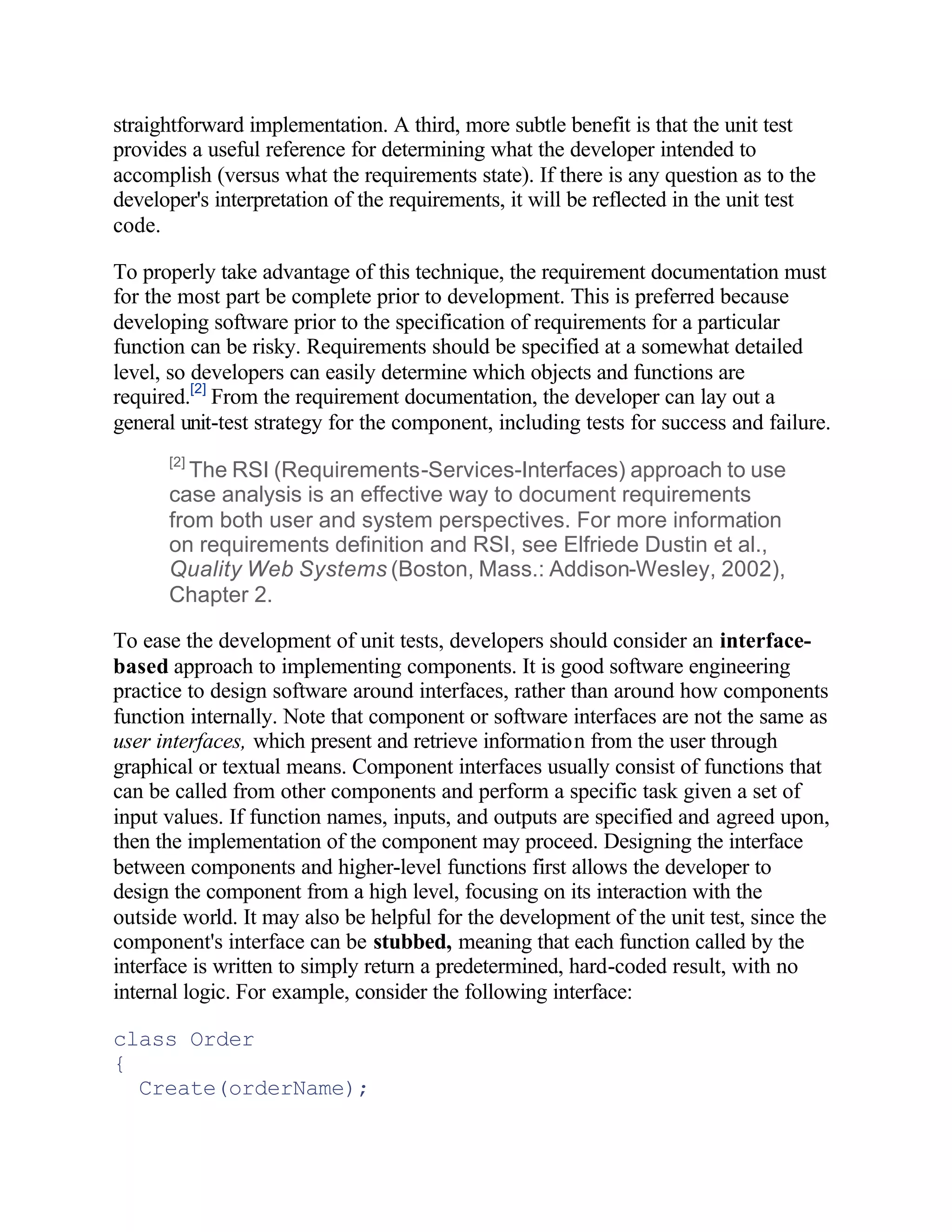 straightforward implementation. A third, more subtle benefit is that the unit test
provides a useful reference for determining what the developer intended to
accomplish (versus what the requirements state). If there is any question as to the
developer's interpretation of the requirements, it will be reflected in the unit test
code.

To properly take advantage of this technique, the requirement documentation must
for the most part be complete prior to development. This is preferred because
developing software prior to the specification of requirements for a particular
function can be risky. Requirements should be specified at a somewhat detailed
level, so developers can easily determine which objects and functions are
required.[2] From the requirement documentation, the developer can lay out a
general unit-test strategy for the component, including tests for success and failure.
      [2]
        The RSI (Requirements-Services-Interfaces) approach to use
      case analysis is an effective way to document requirements
      from both user and system perspectives. For more information
      on requirements definition and RSI, see Elfriede Dustin et al.,
      Quality Web Systems (Boston, Mass.: Addison-Wesley, 2002),
      Chapter 2.

To ease the development of unit tests, developers should consider an interface-
based approach to implementing components. It is good software engineering
practice to design software around interfaces, rather than around how components
function internally. Note that component or software interfaces are not the same as
user interfaces, which present and retrieve information from the user through
graphical or textual means. Component interfaces usually consist of functions that
can be called from other components and perform a specific task given a set of
input values. If function names, inputs, and outputs are specified and agreed upon,
then the implementation of the component may proceed. Designing the interface
between components and higher-level functions first allows the developer to
design the component from a high level, focusing on its interaction with the
outside world. It may also be helpful for the development of the unit test, since the
component's interface can be stubbed, meaning that each function called by the
interface is written to simply return a predetermined, hard-coded result, with no
internal logic. For example, consider the following interface:

class Order
{
  Create(orderName);
 