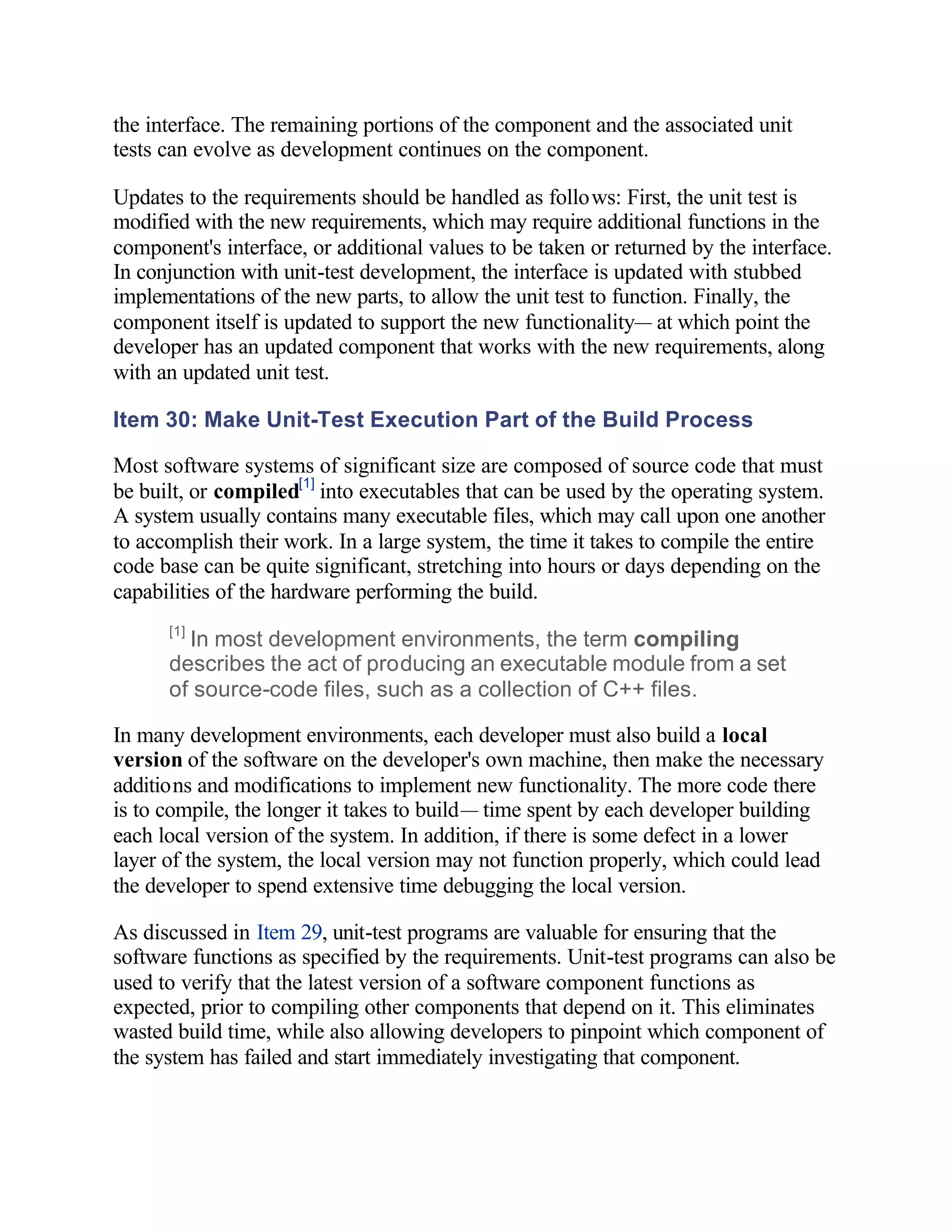 the interface. The remaining portions of the component and the associated unit
tests can evolve as development continues on the component.

Updates to the requirements should be handled as follows: First, the unit test is
modified with the new requirements, which may require additional functions in the
component's interface, or additional values to be taken or returned by the interface.
In conjunction with unit-test development, the interface is updated with stubbed
implementations of the new parts, to allow the unit test to function. Finally, the
component itself is updated to support the new functionality— at which point the
developer has an updated component that works with the new requirements, along
with an updated unit test.

Item 30: Make Unit-Test Execution Part of the Build Process

Most software systems of significant size are composed of source code that must
be built, or compiled[1] into executables that can be used by the operating system.
A system usually contains many executable files, which may call upon one another
to accomplish their work. In a large system, the time it takes to compile the entire
code base can be quite significant, stretching into hours or days depending on the
capabilities of the hardware performing the build.
      [1]
        In most development environments, the term compiling
      describes the act of producing an executable module from a set
      of source-code files, such as a collection of C++ files.

In many development environments, each developer must also build a local
version of the software on the developer's own machine, then make the necessary
additions and modifications to implement new functionality. The more code there
is to compile, the longer it takes to build— time spent by each developer building
each local version of the system. In addition, if there is some defect in a lower
layer of the system, the local version may not function properly, which could lead
the developer to spend extensive time debugging the local version.

As discussed in Item 29, unit-test programs are valuable for ensuring that the
software functions as specified by the requirements. Unit-test programs can also be
used to verify that the latest version of a software component functions as
expected, prior to compiling other components that depend on it. This eliminates
wasted build time, while also allowing developers to pinpoint which component of
the system has failed and start immediately investigating that component.
 