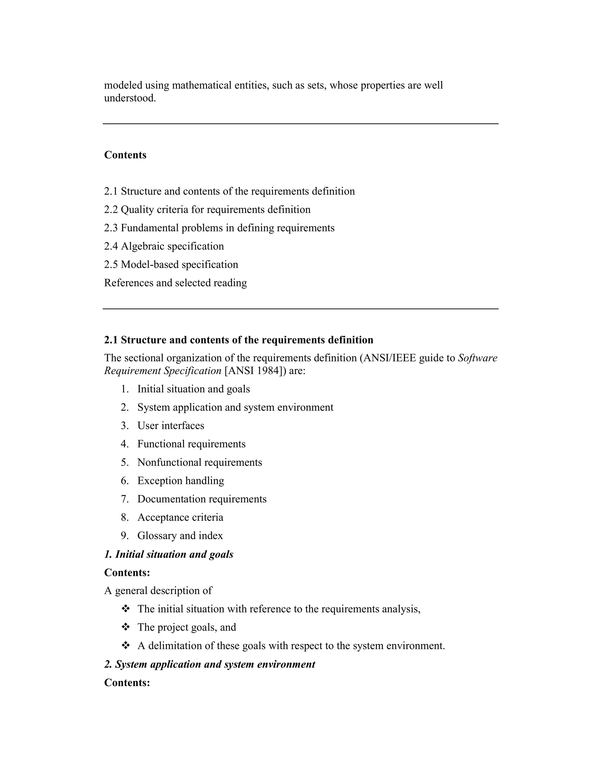 modeled using mathematical entities, such as sets, whose properties are well
understood.




Contents


2.1 Structure and contents of the requirements definition
2.2 Quality criteria for requirements definition
2.3 Fundamental problems in defining requirements
2.4 Algebraic specification
2.5 Model-based specification
References and selected reading




2.1 Structure and contents of the requirements definition
The sectional organization of the requirements definition (ANSI/IEEE guide to Software
Requirement Specification [ANSI 1984]) are:
   1. Initial situation and goals
   2. System application and system environment
   3. User interfaces
   4. Functional requirements
   5. Nonfunctional requirements
   6. Exception handling
   7. Documentation requirements
   8. Acceptance criteria
   9. Glossary and index
1. Initial situation and goals
Contents:
A general description of
       The initial situation with reference to the requirements analysis,
       The project goals, and
       A delimitation of these goals with respect to the system environment.
2. System application and system environment
Contents:
 