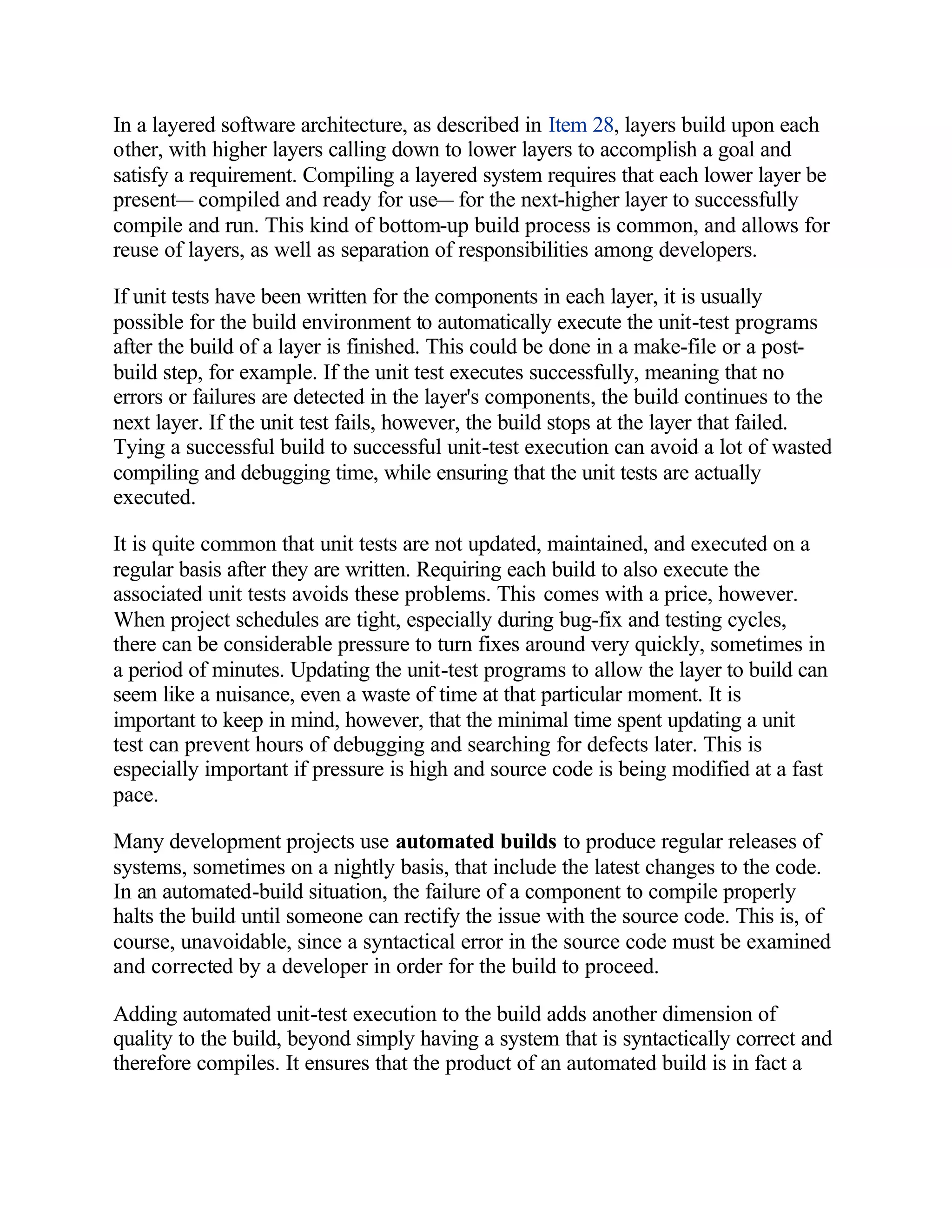 In a layered software architecture, as described in Item 28, layers build upon each
other, with higher layers calling down to lower layers to accomplish a goal and
satisfy a requirement. Compiling a layered system requires that each lower layer be
present— compiled and ready for use— for the next-higher layer to successfully
compile and run. This kind of bottom-up build process is common, and allows for
reuse of layers, as well as separation of responsibilities among developers.

If unit tests have been written for the components in each layer, it is usually
possible for the build environment to automatically execute the unit-test programs
after the build of a layer is finished. This could be done in a make-file or a post-
build step, for example. If the unit test executes successfully, meaning that no
errors or failures are detected in the layer's components, the build continues to the
next layer. If the unit test fails, however, the build stops at the layer that failed.
Tying a successful build to successful unit-test execution can avoid a lot of wasted
compiling and debugging time, while ensuring that the unit tests are actually
executed.

It is quite common that unit tests are not updated, maintained, and executed on a
regular basis after they are written. Requiring each build to also execute the
associated unit tests avoids these problems. This comes with a price, however.
When project schedules are tight, especially during bug-fix and testing cycles,
there can be considerable pressure to turn fixes around very quickly, sometimes in
a period of minutes. Updating the unit-test programs to allow the layer to build can
seem like a nuisance, even a waste of time at that particular moment. It is
important to keep in mind, however, that the minimal time spent updating a unit
test can prevent hours of debugging and searching for defects later. This is
especially important if pressure is high and source code is being modified at a fast
pace.

Many development projects use automated builds to produce regular releases of
systems, sometimes on a nightly basis, that include the latest changes to the code.
In an automated-build situation, the failure of a component to compile properly
halts the build until someone can rectify the issue with the source code. This is, of
course, unavoidable, since a syntactical error in the source code must be examined
and corrected by a developer in order for the build to proceed.

Adding automated unit-test execution to the build adds another dimension of
quality to the build, beyond simply having a system that is syntactically correct and
therefore compiles. It ensures that the product of an automated build is in fact a
 