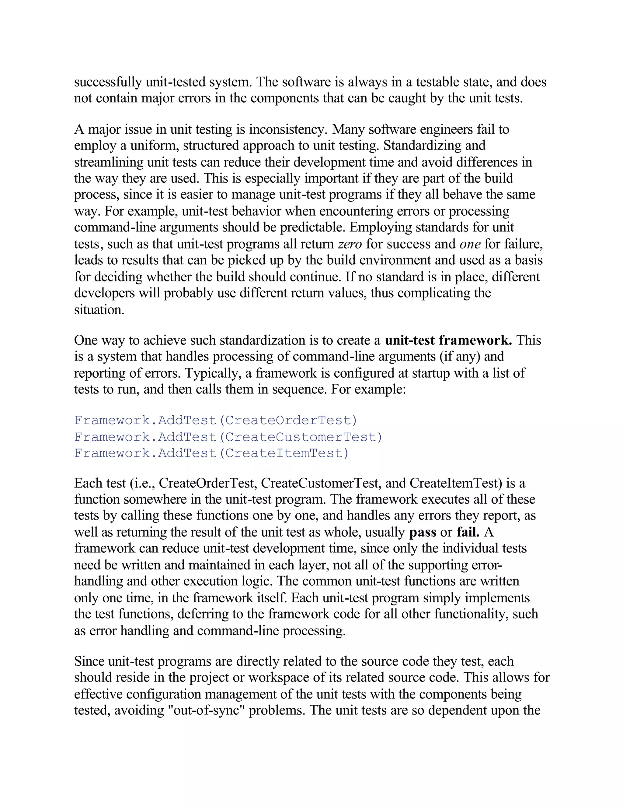 successfully unit-tested system. The software is always in a testable state, and does
not contain major errors in the components that can be caught by the unit tests.

A major issue in unit testing is inconsistency. Many software engineers fail to
employ a uniform, structured approach to unit testing. Standardizing and
streamlining unit tests can reduce their development time and avoid differences in
the way they are used. This is especially important if they are part of the build
process, since it is easier to manage unit-test programs if they all behave the same
way. For example, unit-test behavior when encountering errors or processing
command-line arguments should be predictable. Employing standards for unit
tests, such as that unit-test programs all return zero for success and one for failure,
leads to results that can be picked up by the build environment and used as a basis
for deciding whether the build should continue. If no standard is in place, different
developers will probably use different return values, thus complicating the
situation.

One way to achieve such standardization is to create a unit-test framework. This
is a system that handles processing of command-line arguments (if any) and
reporting of errors. Typically, a framework is configured at startup with a list of
tests to run, and then calls them in sequence. For example:

Framework.AddTest(CreateOrderTest)
Framework.AddTest(CreateCustomerTest)
Framework.AddTest(CreateItemTest)

Each test (i.e., CreateOrderTest, CreateCustomerTest, and CreateItemTest) is a
function somewhere in the unit-test program. The framework executes all of these
tests by calling these functions one by one, and handles any errors they report, as
well as returning the result of the unit test as whole, usually pass or fail. A
framework can reduce unit-test development time, since only the individual tests
need be written and maintained in each layer, not all of the supporting error-
handling and other execution logic. The common unit-test functions are written
only one time, in the framework itself. Each unit-test program simply implements
the test functions, deferring to the framework code for all other functionality, such
as error handling and command-line processing.

Since unit-test programs are directly related to the source code they test, each
should reside in the project or workspace of its related source code. This allows for
effective configuration management of the unit tests with the components being
tested, avoiding "out-of-sync" problems. The unit tests are so dependent upon the
 