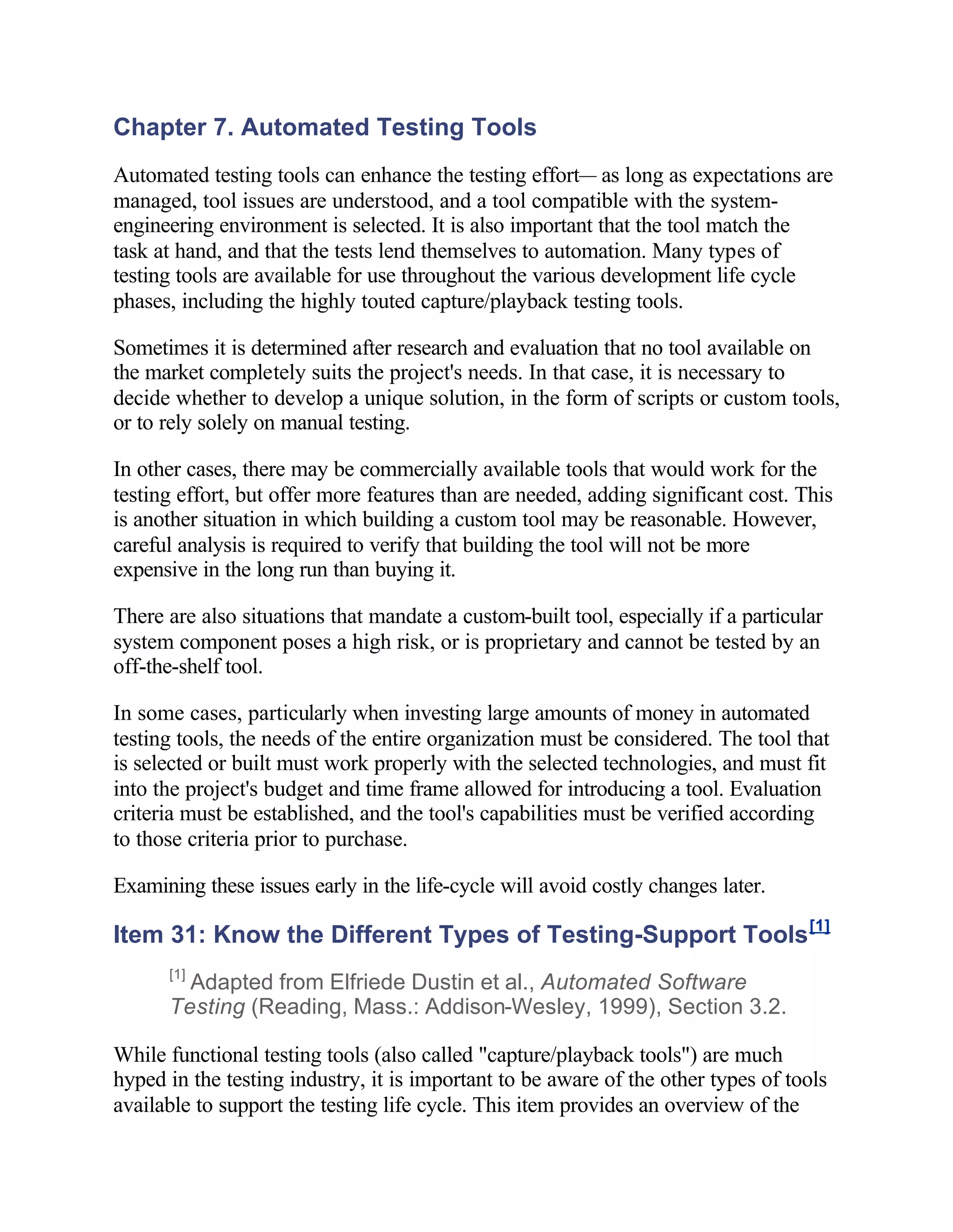 Chapter 7. Automated Testing Tools
Automated testing tools can enhance the testing effort— as long as expectations are
managed, tool issues are understood, and a tool compatible with the system-
engineering environment is selected. It is also important that the tool match the
task at hand, and that the tests lend themselves to automation. Many types of
testing tools are available for use throughout the various development life cycle
phases, including the highly touted capture/playback testing tools.

Sometimes it is determined after research and evaluation that no tool available on
the market completely suits the project's needs. In that case, it is necessary to
decide whether to develop a unique solution, in the form of scripts or custom tools,
or to rely solely on manual testing.

In other cases, there may be commercially available tools that would work for the
testing effort, but offer more features than are needed, adding significant cost. This
is another situation in which building a custom tool may be reasonable. However,
careful analysis is required to verify that building the tool will not be more
expensive in the long run than buying it.

There are also situations that mandate a custom-built tool, especially if a particular
system component poses a high risk, or is proprietary and cannot be tested by an
off-the-shelf tool.

In some cases, particularly when investing large amounts of money in automated
testing tools, the needs of the entire organization must be considered. The tool that
is selected or built must work properly with the selected technologies, and must fit
into the project's budget and time frame allowed for introducing a tool. Evaluation
criteria must be established, and the tool's capabilities must be verified according
to those criteria prior to purchase.

Examining these issues early in the life-cycle will avoid costly changes later.

Item 31: Know the Different Types of Testing-Support Tools [1]
      [1]
        Adapted from Elfriede Dustin et al., Automated Software
      Testing (Reading, Mass.: Addison-Wesley, 1999), Section 3.2.

While functional testing tools (also called "capture/playback tools") are much
hyped in the testing industry, it is important to be aware of the other types of tools
available to support the testing life cycle. This item provides an overview of the
 