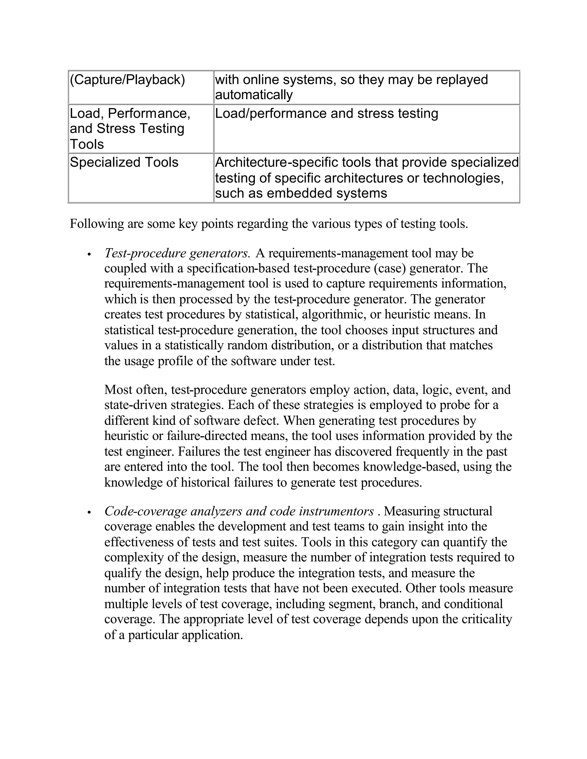 (Capture/Playback)          with online systems, so they may be replayed
                            automatically
Load, Performance,          Load/performance and stress testing
and Stress Testing
Tools
Specialized Tools           Architecture-specific tools that provide specialized
                            testing of specific architectures or technologies,
                            such as embedded systems

Following are some key points regarding the various types of testing tools.

   •   Test-procedure generators. A requirements-management tool may be
       coupled with a specification-based test-procedure (case) generator. The
       requirements-management tool is used to capture requirements information,
       which is then processed by the test-procedure generator. The generator
       creates test procedures by statistical, algorithmic, or heuristic means. In
       statistical test-procedure generation, the tool chooses input structures and
       values in a statistically random distribution, or a distribution that matches
       the usage profile of the software under test.

       Most often, test-procedure generators employ action, data, logic, event, and
       state-driven strategies. Each of these strategies is employed to probe for a
       different kind of software defect. When generating test procedures by
       heuristic or failure-directed means, the tool uses information provided by the
       test engineer. Failures the test engineer has discovered frequently in the past
       are entered into the tool. The tool then becomes knowledge-based, using the
       knowledge of historical failures to generate test procedures.

   •   Code-coverage analyzers and code instrumentors . Measuring structural
       coverage enables the development and test teams to gain insight into the
       effectiveness of tests and test suites. Tools in this category can quantify the
       complexity of the design, measure the number of integration tests required to
       qualify the design, help produce the integration tests, and measure the
       number of integration tests that have not been executed. Other tools measure
       multiple levels of test coverage, including segment, branch, and conditional
       coverage. The appropriate level of test coverage depends upon the criticality
       of a particular application.
 