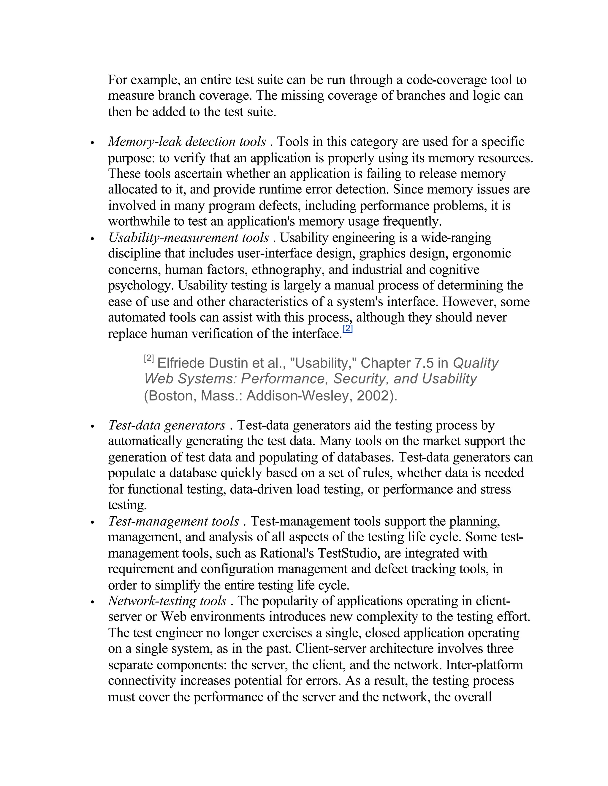For example, an entire test suite can be run through a code-coverage tool to
    measure branch coverage. The missing coverage of branches and logic can
    then be added to the test suite.

•   Memory-leak detection tools . Tools in this category are used for a specific
    purpose: to verify that an application is properly using its memory resources.
    These tools ascertain whether an application is failing to release memory
    allocated to it, and provide runtime error detection. Since memory issues are
    involved in many program defects, including performance problems, it is
    worthwhile to test an application's memory usage frequently.
•   Usability-measurement tools . Usability engineering is a wide-ranging
    discipline that includes user-interface design, graphics design, ergonomic
    concerns, human factors, ethnography, and industrial and cognitive
    psychology. Usability testing is largely a manual process of determining the
    ease of use and other characteristics of a system's interface. However, some
    automated tools can assist with this process, although they should never
    replace human verification of the interface. [2]
          [2]
            Elfriede Dustin et al., "Usability," Chapter 7.5 in Quality
          Web Systems: Performance, Security, and Usability
          (Boston, Mass.: Addison-Wesley, 2002).

•   Test-data generators . Test-data generators aid the testing process by
    automatically generating the test data. Many tools on the market support the
    generation of test data and populating of databases. Test-data generators can
    populate a database quickly based on a set of rules, whether data is needed
    for functional testing, data-driven load testing, or performance and stress
    testing.
•   Test-management tools . Test-management tools support the planning,
    management, and analysis of all aspects of the testing life cycle. Some test-
    management tools, such as Rational's TestStudio, are integrated with
    requirement and configuration management and defect tracking tools, in
    order to simplify the entire testing life cycle.
•   Network-testing tools . The popularity of applications operating in client-
    server or Web environments introduces new complexity to the testing effort.
    The test engineer no longer exercises a single, closed application operating
    on a single system, as in the past. Client-server architecture involves three
    separate components: the server, the client, and the network. Inter-platform
    connectivity increases potential for errors. As a result, the testing process
    must cover the performance of the server and the network, the overall
 