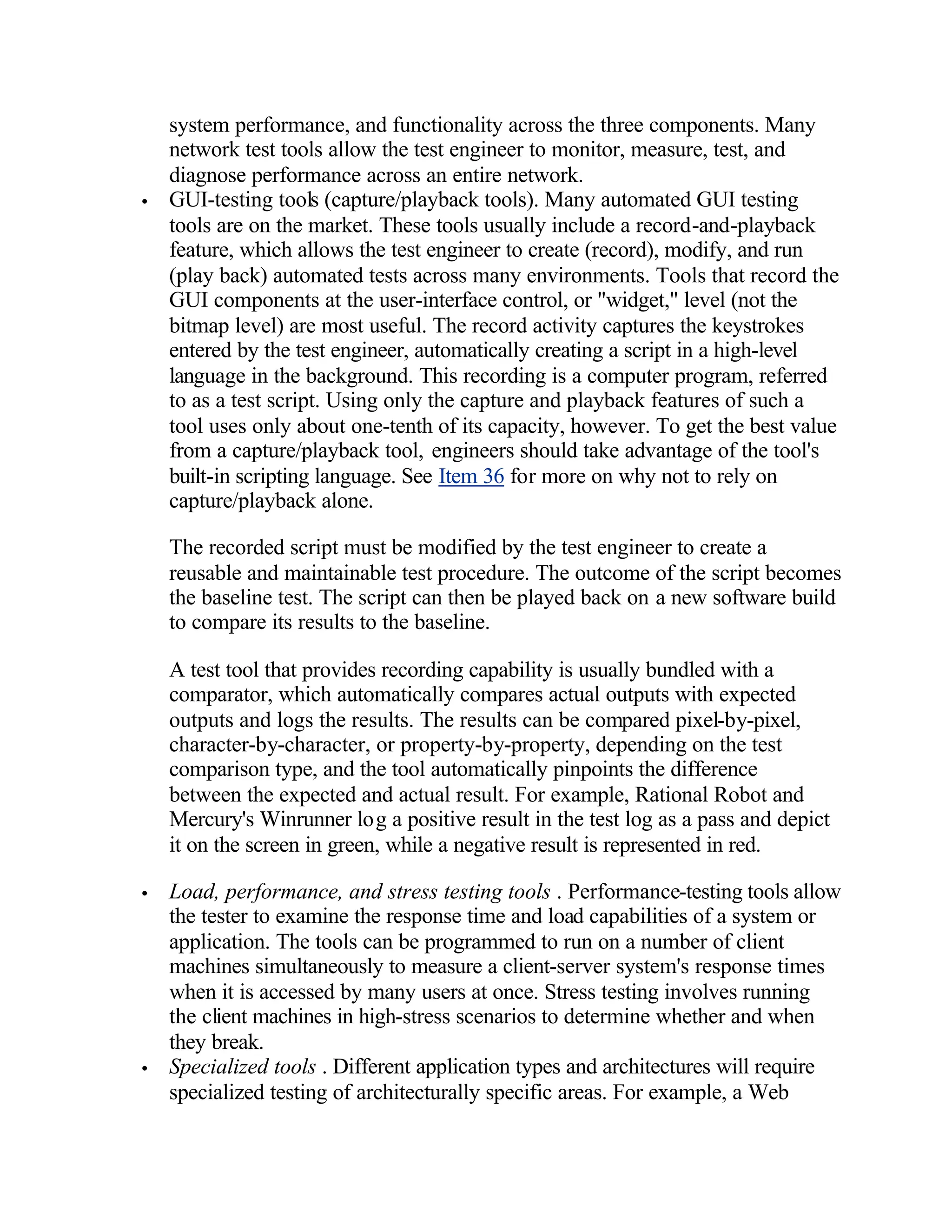system performance, and functionality across the three components. Many
    network test tools allow the test engineer to monitor, measure, test, and
    diagnose performance across an entire network.
•   GUI-testing tools (capture/playback tools). Many automated GUI testing
    tools are on the market. These tools usually include a record-and-playback
    feature, which allows the test engineer to create (record), modify, and run
    (play back) automated tests across many environments. Tools that record the
    GUI components at the user-interface control, or "widget," level (not the
    bitmap level) are most useful. The record activity captures the keystrokes
    entered by the test engineer, automatically creating a script in a high-level
    language in the background. This recording is a computer program, referred
    to as a test script. Using only the capture and playback features of such a
    tool uses only about one-tenth of its capacity, however. To get the best value
    from a capture/playback tool, engineers should take advantage of the tool's
    built-in scripting language. See Item 36 for more on why not to rely on
    capture/playback alone.

    The recorded script must be modified by the test engineer to create a
    reusable and maintainable test procedure. The outcome of the script becomes
    the baseline test. The script can then be played back on a new software build
    to compare its results to the baseline.

    A test tool that provides recording capability is usually bundled with a
    comparator, which automatically compares actual outputs with expected
    outputs and logs the results. The results can be compared pixel-by-pixel,
    character-by-character, or property-by-property, depending on the test
    comparison type, and the tool automatically pinpoints the difference
    between the expected and actual result. For example, Rational Robot and
    Mercury's Winrunner log a positive result in the test log as a pass and depict
    it on the screen in green, while a negative result is represented in red.

•   Load, performance, and stress testing tools . Performance-testing tools allow
    the tester to examine the response time and load capabilities of a system or
    application. The tools can be programmed to run on a number of client
    machines simultaneously to measure a client-server system's response times
    when it is accessed by many users at once. Stress testing involves running
    the client machines in high-stress scenarios to determine whether and when
    they break.
•   Specialized tools . Different application types and architectures will require
    specialized testing of architecturally specific areas. For example, a Web
 