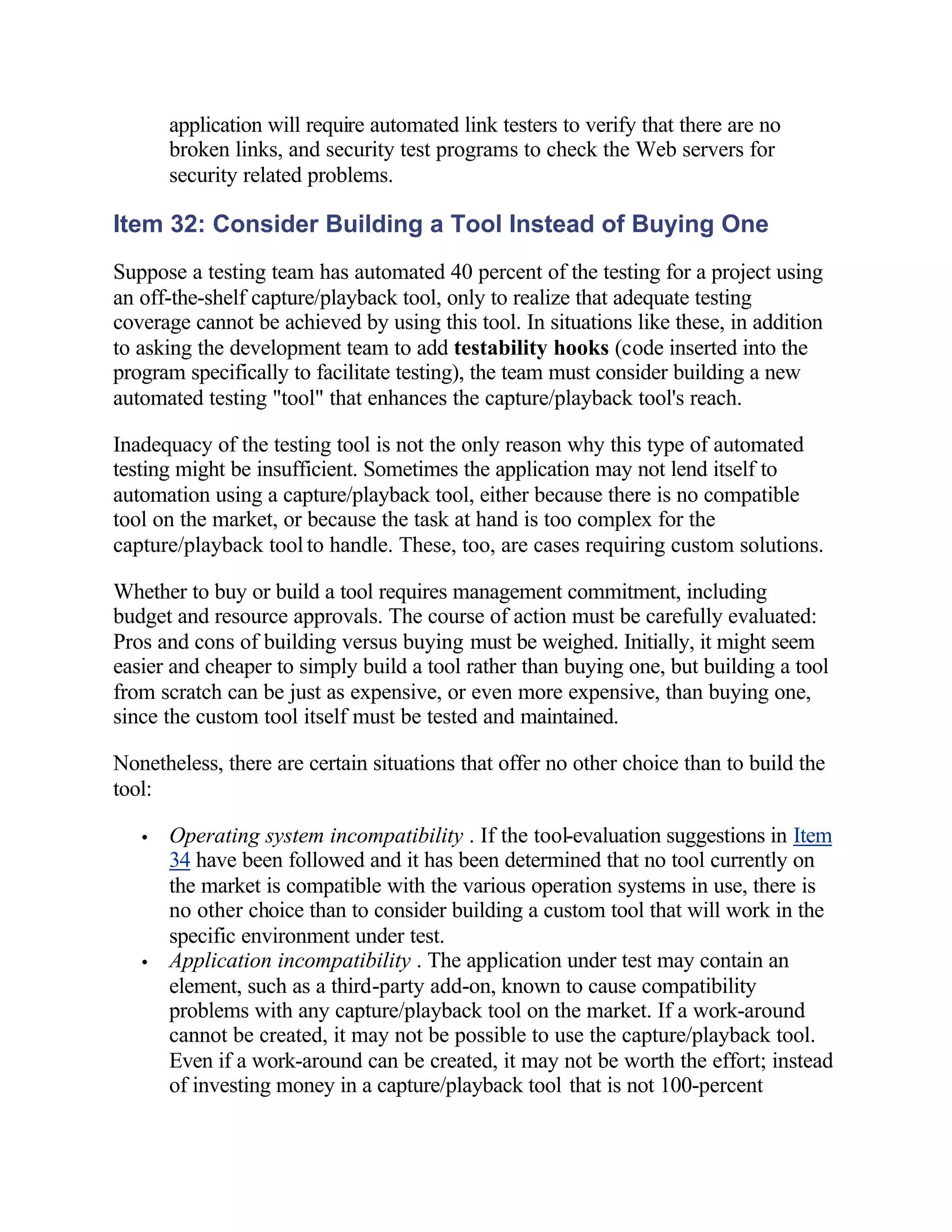 application will require automated link testers to verify that there are no
       broken links, and security test programs to check the Web servers for
       security related problems.

Item 32: Consider Building a Tool Instead of Buying One
Suppose a testing team has automated 40 percent of the testing for a project using
an off-the-shelf capture/playback tool, only to realize that adequate testing
coverage cannot be achieved by using this tool. In situations like these, in addition
to asking the development team to add testability hooks (code inserted into the
program specifically to facilitate testing), the team must consider building a new
automated testing "tool" that enhances the capture/playback tool's reach.

Inadequacy of the testing tool is not the only reason why this type of automated
testing might be insufficient. Sometimes the application may not lend itself to
automation using a capture/playback tool, either because there is no compatible
tool on the market, or because the task at hand is too complex for the
capture/playback tool to handle. These, too, are cases requiring custom solutions.

Whether to buy or build a tool requires management commitment, including
budget and resource approvals. The course of action must be carefully evaluated:
Pros and cons of building versus buying must be weighed. Initially, it might seem
easier and cheaper to simply build a tool rather than buying one, but building a tool
from scratch can be just as expensive, or even more expensive, than buying one,
since the custom tool itself must be tested and maintained.

Nonetheless, there are certain situations that offer no other choice than to build the
tool:

   •   Operating system incompatibility . If the tool-evaluation suggestions in Item
       34 have been followed and it has been determined that no tool currently on
       the market is compatible with the various operation systems in use, there is
       no other choice than to consider building a custom tool that will work in the
       specific environment under test.
   •   Application incompatibility . The application under test may contain an
       element, such as a third-party add-on, known to cause compatibility
       problems with any capture/playback tool on the market. If a work-around
       cannot be created, it may not be possible to use the capture/playback tool.
       Even if a work-around can be created, it may not be worth the effort; instead
       of investing money in a capture/playback tool that is not 100-percent
 