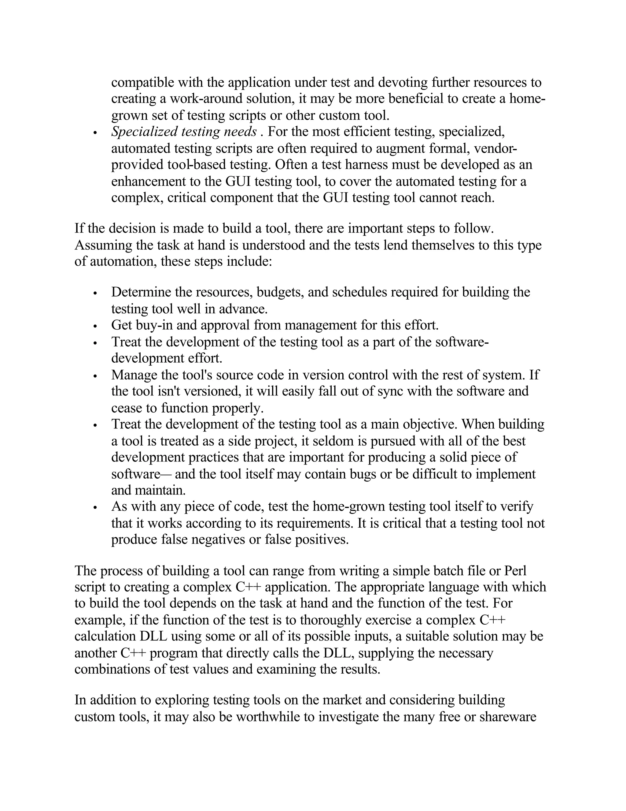 compatible with the application under test and devoting further resources to
       creating a work-around solution, it may be more beneficial to create a home-
       grown set of testing scripts or other custom tool.
   •   Specialized testing needs . For the most efficient testing, specialized,
       automated testing scripts are often required to augment formal, vendor-
       provided tool-based testing. Often a test harness must be developed as an
       enhancement to the GUI testing tool, to cover the automated testing for a
       complex, critical component that the GUI testing tool cannot reach.

If the decision is made to build a tool, there are important steps to follow.
Assuming the task at hand is understood and the tests lend themselves to this type
of automation, these steps include:

   •   Determine the resources, budgets, and schedules required for building the
       testing tool well in advance.
   •   Get buy-in and approval from management for this effort.
   •   Treat the development of the testing tool as a part of the software-
       development effort.
   •   Manage the tool's source code in version control with the rest of system. If
       the tool isn't versioned, it will easily fall out of sync with the software and
       cease to function properly.
   •   Treat the development of the testing tool as a main objective. When building
       a tool is treated as a side project, it seldom is pursued with all of the best
       development practices that are important for producing a solid piece of
       software— and the tool itself may contain bugs or be difficult to implement
       and maintain.
   •   As with any piece of code, test the home-grown testing tool itself to verify
       that it works according to its requirements. It is critical that a testing tool not
       produce false negatives or false positives.

The process of building a tool can range from writing a simple batch file or Perl
script to creating a complex C++ application. The appropriate language with which
to build the tool depends on the task at hand and the function of the test. For
example, if the function of the test is to thoroughly exercise a complex C++
calculation DLL using some or all of its possible inputs, a suitable solution may be
another C++ program that directly calls the DLL, supplying the necessary
combinations of test values and examining the results.

In addition to exploring testing tools on the market and considering building
custom tools, it may also be worthwhile to investigate the many free or shareware
 