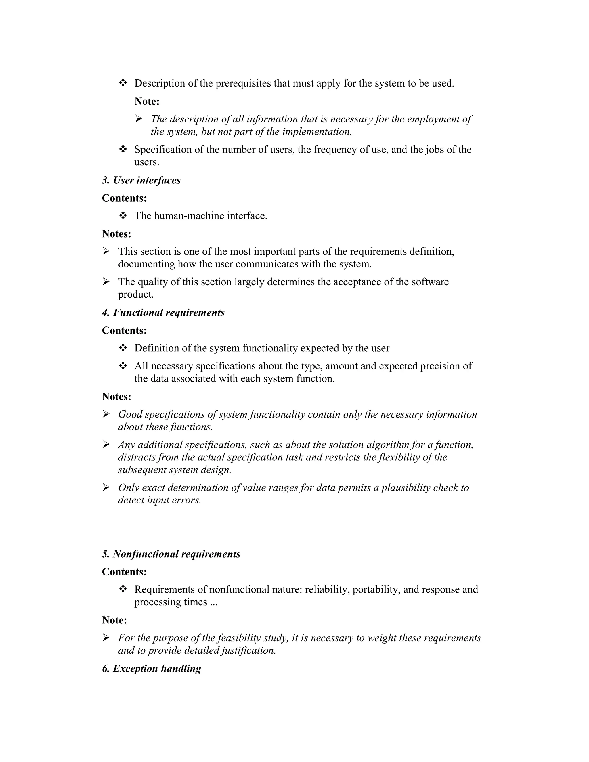 Description of the prerequisites that must apply for the system to be used.
         Note:
            The description of all information that is necessary for the employment of
            the system, but not part of the implementation.
         Specification of the number of users, the frequency of use, and the jobs of the
         users.
3. User interfaces
Contents:
         The human-machine interface.
Notes:
   This section is one of the most important parts of the requirements definition,
   documenting how the user communicates with the system.
   The quality of this section largely determines the acceptance of the software
   product.
4. Functional requirements
Contents:
         Definition of the system functionality expected by the user
         All necessary specifications about the type, amount and expected precision of
         the data associated with each system function.
Notes:
   Good specifications of system functionality contain only the necessary information
   about these functions.
   Any additional specifications, such as about the solution algorithm for a function,
   distracts from the actual specification task and restricts the flexibility of the
   subsequent system design.
   Only exact determination of value ranges for data permits a plausibility check to
   detect input errors.



5. Nonfunctional requirements
Contents:
         Requirements of nonfunctional nature: reliability, portability, and response and
         processing times ...
Note:
   For the purpose of the feasibility study, it is necessary to weight these requirements
   and to provide detailed justification.
6. Exception handling
 