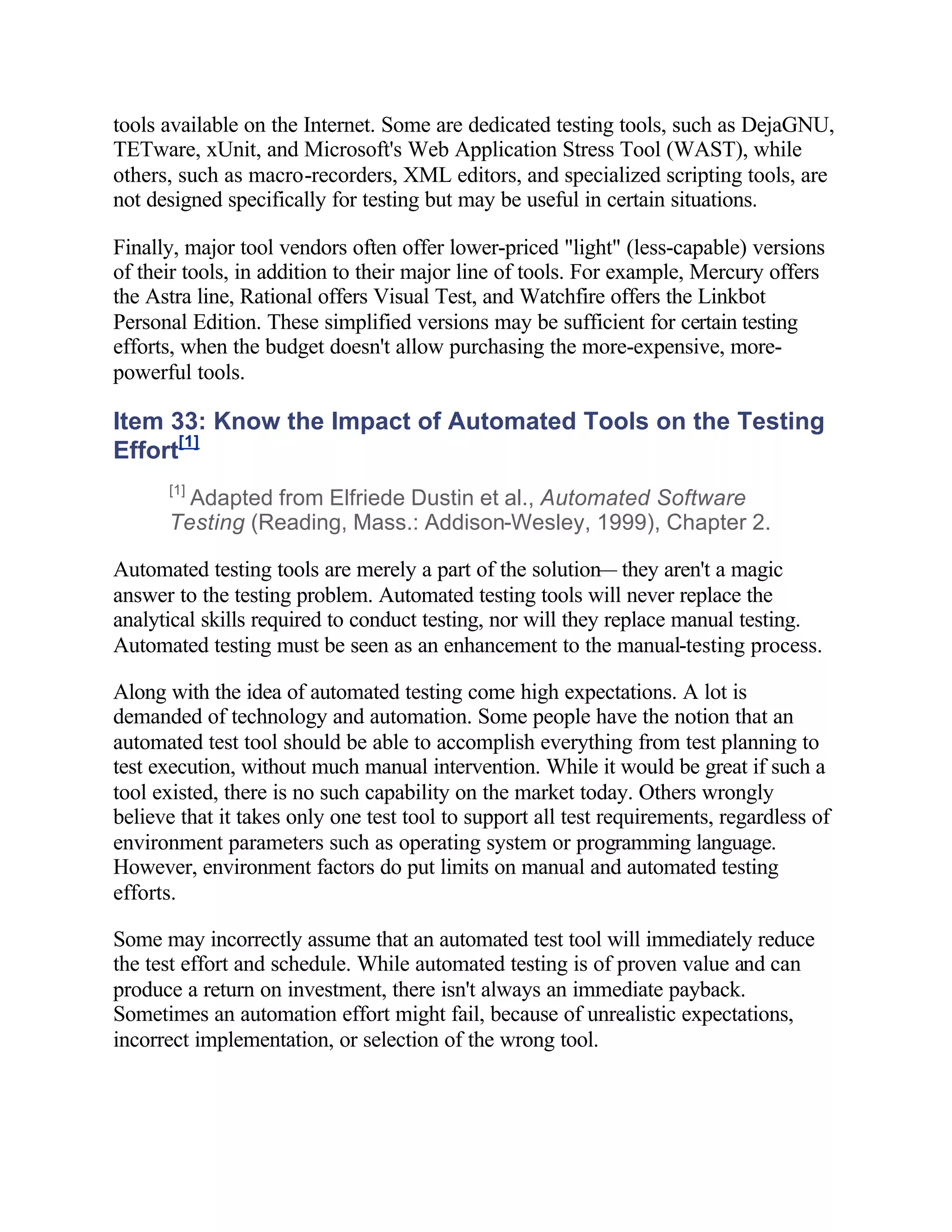 tools available on the Internet. Some are dedicated testing tools, such as DejaGNU,
TETware, xUnit, and Microsoft's Web Application Stress Tool (WAST), while
others, such as macro-recorders, XML editors, and specialized scripting tools, are
not designed specifically for testing but may be useful in certain situations.

Finally, major tool vendors often offer lower-priced "light" (less-capable) versions
of their tools, in addition to their major line of tools. For example, Mercury offers
the Astra line, Rational offers Visual Test, and Watchfire offers the Linkbot
Personal Edition. These simplified versions may be sufficient for certain testing
efforts, when the budget doesn't allow purchasing the more-expensive, more-
powerful tools.

Item 33: Know the Impact of Automated Tools on the Testing
Effort[1]
      [1]
        Adapted from Elfriede Dustin et al., Automated Software
      Testing (Reading, Mass.: Addison-Wesley, 1999), Chapter 2.

Automated testing tools are merely a part of the solution— they aren't a magic
answer to the testing problem. Automated testing tools will never replace the
analytical skills required to conduct testing, nor will they replace manual testing.
Automated testing must be seen as an enhancement to the manual-testing process.

Along with the idea of automated testing come high expectations. A lot is
demanded of technology and automation. Some people have the notion that an
automated test tool should be able to accomplish everything from test planning to
test execution, without much manual intervention. While it would be great if such a
tool existed, there is no such capability on the market today. Others wrongly
believe that it takes only one test tool to support all test requirements, regardless of
environment parameters such as operating system or programming language.
However, environment factors do put limits on manual and automated testing
efforts.

Some may incorrectly assume that an automated test tool will immediately reduce
the test effort and schedule. While automated testing is of proven value and can
produce a return on investment, there isn't always an immediate payback.
Sometimes an automation effort might fail, because of unrealistic expectations,
incorrect implementation, or selection of the wrong tool.
 