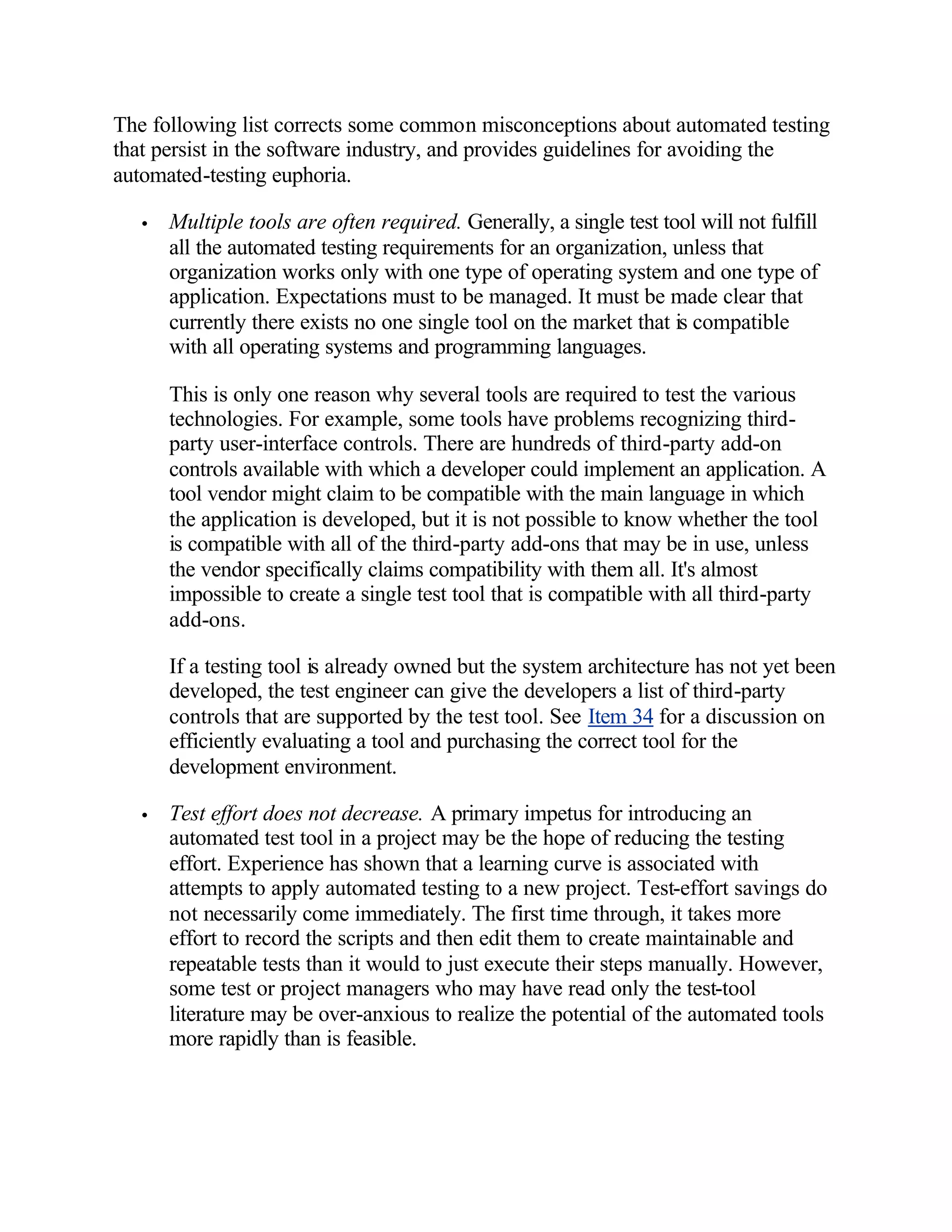 The following list corrects some common misconceptions about automated testing
that persist in the software industry, and provides guidelines for avoiding the
automated-testing euphoria.

   •   Multiple tools are often required. Generally, a single test tool will not fulfill
       all the automated testing requirements for an organization, unless that
       organization works only with one type of operating system and one type of
       application. Expectations must to be managed. It must be made clear that
       currently there exists no one single tool on the market that is compatible
       with all operating systems and programming languages.

       This is only one reason why several tools are required to test the various
       technologies. For example, some tools have problems recognizing third-
       party user-interface controls. There are hundreds of third-party add-on
       controls available with which a developer could implement an application. A
       tool vendor might claim to be compatible with the main language in which
       the application is developed, but it is not possible to know whether the tool
       is compatible with all of the third-party add-ons that may be in use, unless
       the vendor specifically claims compatibility with them all. It's almost
       impossible to create a single test tool that is compatible with all third-party
       add-ons.

       If a testing tool is already owned but the system architecture has not yet been
       developed, the test engineer can give the developers a list of third-party
       controls that are supported by the test tool. See Item 34 for a discussion on
       efficiently evaluating a tool and purchasing the correct tool for the
       development environment.

   •   Test effort does not decrease. A primary impetus for introducing an
       automated test tool in a project may be the hope of reducing the testing
       effort. Experience has shown that a learning curve is associated with
       attempts to apply automated testing to a new project. Test-effort savings do
       not necessarily come immediately. The first time through, it takes more
       effort to record the scripts and then edit them to create maintainable and
       repeatable tests than it would to just execute their steps manually. However,
       some test or project managers who may have read only the test-tool
       literature may be over-anxious to realize the potential of the automated tools
       more rapidly than is feasible.
 