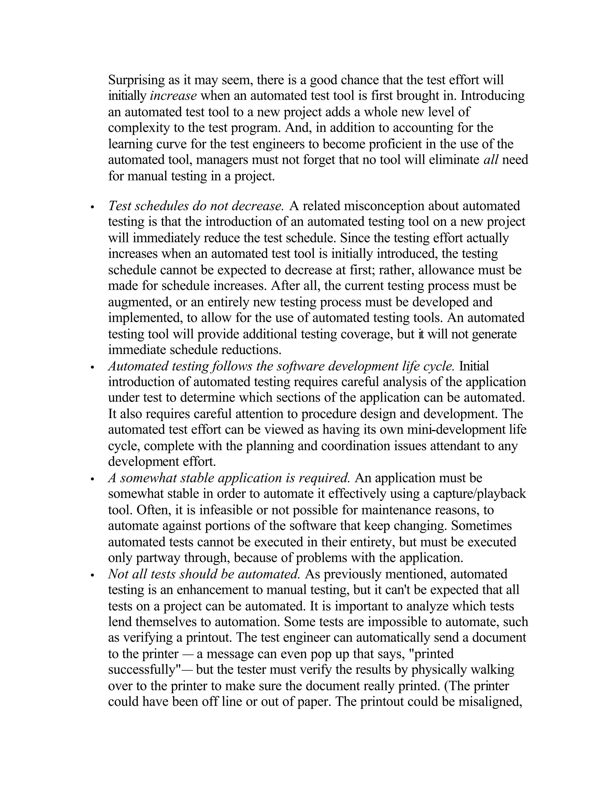 Surprising as it may seem, there is a good chance that the test effort will
    initially increase when an automated test tool is first brought in. Introducing
    an automated test tool to a new project adds a whole new level of
    complexity to the test program. And, in addition to accounting for the
    learning curve for the test engineers to become proficient in the use of the
    automated tool, managers must not forget that no tool will eliminate all need
    for manual testing in a project.

•   Test schedules do not decrease. A related misconception about automated
    testing is that the introduction of an automated testing tool on a new project
    will immediately reduce the test schedule. Since the testing effort actually
    increases when an automated test tool is initially introduced, the testing
    schedule cannot be expected to decrease at first; rather, allowance must be
    made for schedule increases. After all, the current testing process must be
    augmented, or an entirely new testing process must be developed and
    implemented, to allow for the use of automated testing tools. An automated
    testing tool will provide additional testing coverage, but it will not generate
    immediate schedule reductions.
•   Automated testing follows the software development life cycle. Initial
    introduction of automated testing requires careful analysis of the application
    under test to determine which sections of the application can be automated.
    It also requires careful attention to procedure design and development. The
    automated test effort can be viewed as having its own mini-development life
    cycle, complete with the planning and coordination issues attendant to any
    development effort.
•   A somewhat stable application is required. An application must be
    somewhat stable in order to automate it effectively using a capture/playback
    tool. Often, it is infeasible or not possible for maintenance reasons, to
    automate against portions of the software that keep changing. Sometimes
    automated tests cannot be executed in their entirety, but must be executed
    only partway through, because of problems with the application.
•   Not all tests should be automated. As previously mentioned, automated
    testing is an enhancement to manual testing, but it can't be expected that all
    tests on a project can be automated. It is important to analyze which tests
    lend themselves to automation. Some tests are impossible to automate, such
    as verifying a printout. The test engineer can automatically send a document
    to the printer — a message can even pop up that says, "printed
    successfully"— but the tester must verify the results by physically walking
    over to the printer to make sure the document really printed. (The printer
    could have been off line or out of paper. The printout could be misaligned,
 
