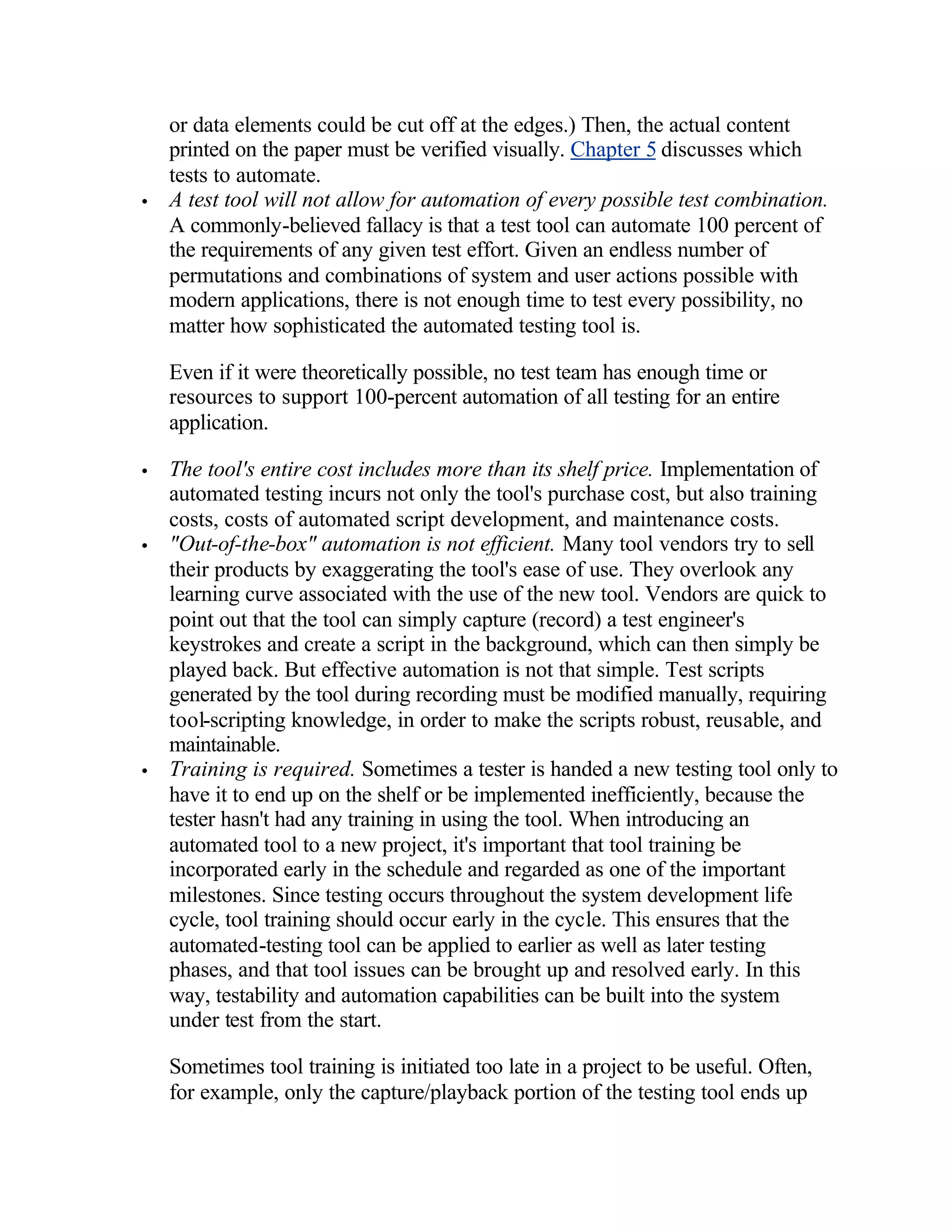 or data elements could be cut off at the edges.) Then, the actual content
    printed on the paper must be verified visually. Chapter 5 discusses which
    tests to automate.
•   A test tool will not allow for automation of every possible test combination.
    A commonly-believed fallacy is that a test tool can automate 100 percent of
    the requirements of any given test effort. Given an endless number of
    permutations and combinations of system and user actions possible with
    modern applications, there is not enough time to test every possibility, no
    matter how sophisticated the automated testing tool is.

    Even if it were theoretically possible, no test team has enough time or
    resources to support 100-percent automation of all testing for an entire
    application.

•   The tool's entire cost includes more than its shelf price. Implementation of
    automated testing incurs not only the tool's purchase cost, but also training
    costs, costs of automated script development, and maintenance costs.
•   "Out-of-the-box" automation is not efficient. Many tool vendors try to sell
    their products by exaggerating the tool's ease of use. They overlook any
    learning curve associated with the use of the new tool. Vendors are quick to
    point out that the tool can simply capture (record) a test engineer's
    keystrokes and create a script in the background, which can then simply be
    played back. But effective automation is not that simple. Test scripts
    generated by the tool during recording must be modified manually, requiring
    tool-scripting knowledge, in order to make the scripts robust, reusable, and
    maintainable.
•   Training is required. Sometimes a tester is handed a new testing tool only to
    have it to end up on the shelf or be implemented inefficiently, because the
    tester hasn't had any training in using the tool. When introducing an
    automated tool to a new project, it's important that tool training be
    incorporated early in the schedule and regarded as one of the important
    milestones. Since testing occurs throughout the system development life
    cycle, tool training should occur early in the cycle. This ensures that the
    automated-testing tool can be applied to earlier as well as later testing
    phases, and that tool issues can be brought up and resolved early. In this
    way, testability and automation capabilities can be built into the system
    under test from the start.

    Sometimes tool training is initiated too late in a project to be useful. Often,
    for example, only the capture/playback portion of the testing tool ends up
 