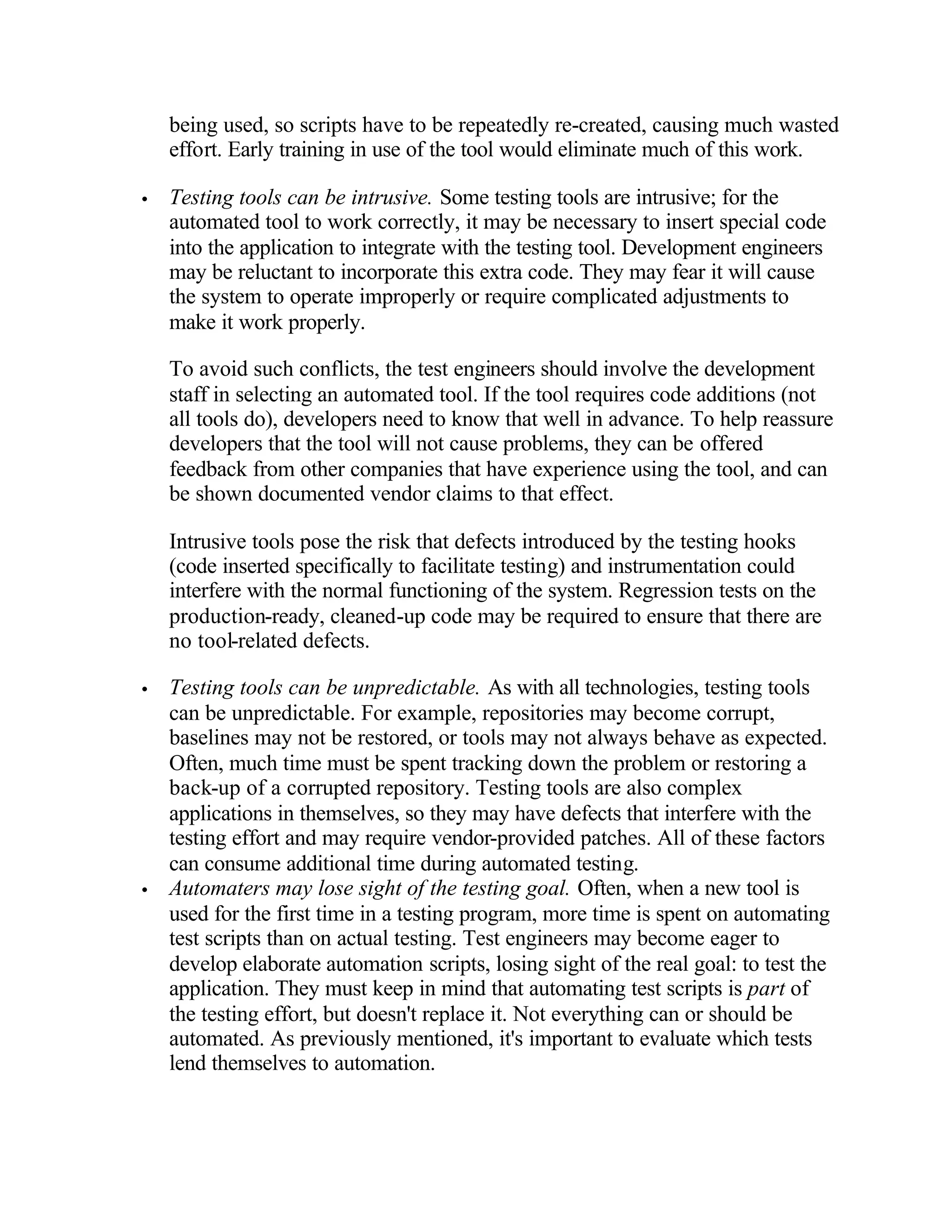 being used, so scripts have to be repeatedly re-created, causing much wasted
    effort. Early training in use of the tool would eliminate much of this work.

•   Testing tools can be intrusive. Some testing tools are intrusive; for the
    automated tool to work correctly, it may be necessary to insert special code
    into the application to integrate with the testing tool. Development engineers
    may be reluctant to incorporate this extra code. They may fear it will cause
    the system to operate improperly or require complicated adjustments to
    make it work properly.

    To avoid such conflicts, the test engineers should involve the development
    staff in selecting an automated tool. If the tool requires code additions (not
    all tools do), developers need to know that well in advance. To help reassure
    developers that the tool will not cause problems, they can be offered
    feedback from other companies that have experience using the tool, and can
    be shown documented vendor claims to that effect.

    Intrusive tools pose the risk that defects introduced by the testing hooks
    (code inserted specifically to facilitate testing) and instrumentation could
    interfere with the normal functioning of the system. Regression tests on the
    production-ready, cleaned-up code may be required to ensure that there are
    no tool-related defects.

•   Testing tools can be unpredictable. As with all technologies, testing tools
    can be unpredictable. For example, repositories may become corrupt,
    baselines may not be restored, or tools may not always behave as expected.
    Often, much time must be spent tracking down the problem or restoring a
    back-up of a corrupted repository. Testing tools are also complex
    applications in themselves, so they may have defects that interfere with the
    testing effort and may require vendor-provided patches. All of these factors
    can consume additional time during automated testing.
•   Automaters may lose sight of the testing goal. Often, when a new tool is
    used for the first time in a testing program, more time is spent on automating
    test scripts than on actual testing. Test engineers may become eager to
    develop elaborate automation scripts, losing sight of the real goal: to test the
    application. They must keep in mind that automating test scripts is part of
    the testing effort, but doesn't replace it. Not everything can or should be
    automated. As previously mentioned, it's important to evaluate which tests
    lend themselves to automation.
 