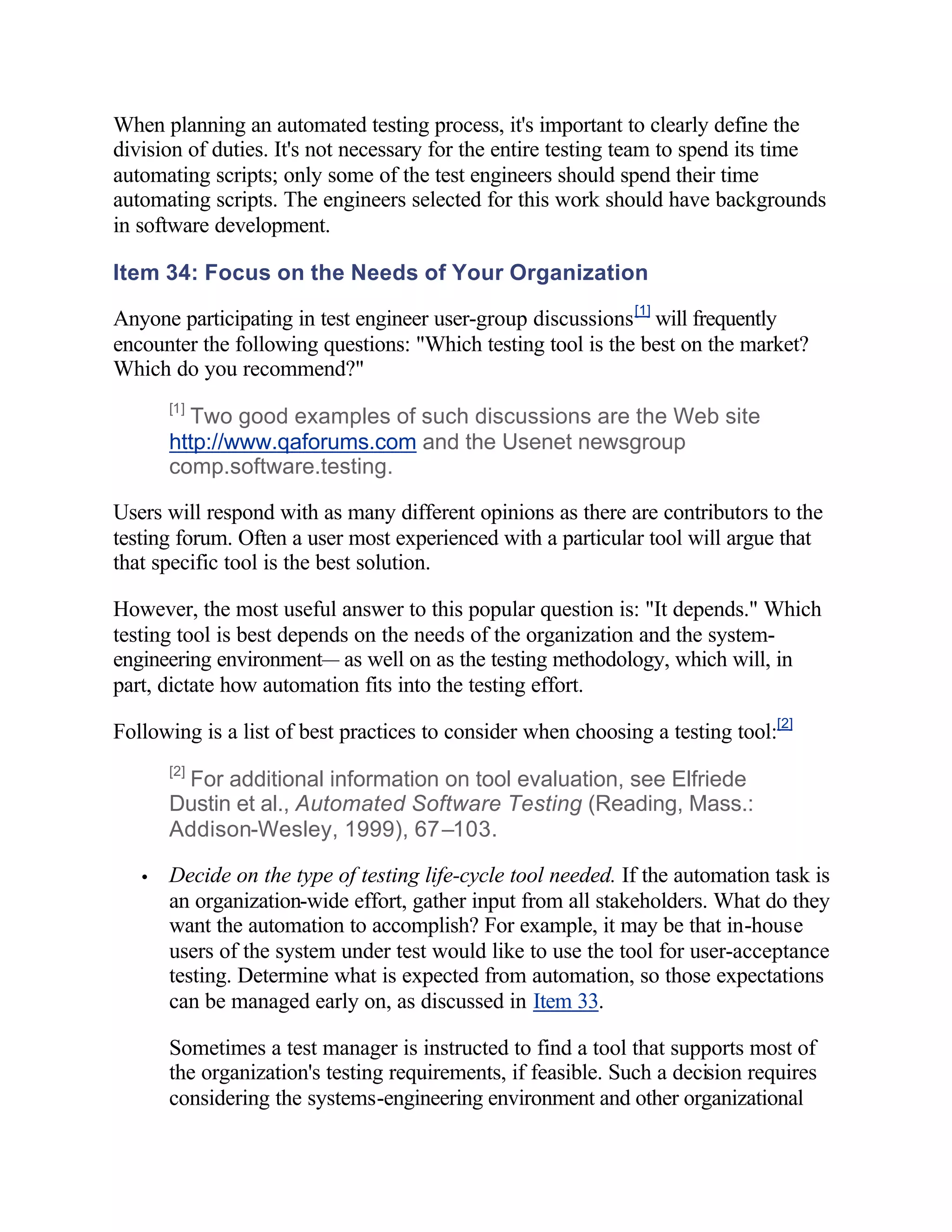 When planning an automated testing process, it's important to clearly define the
division of duties. It's not necessary for the entire testing team to spend its time
automating scripts; only some of the test engineers should spend their time
automating scripts. The engineers selected for this work should have backgrounds
in software development.

Item 34: Focus on the Needs of Your Organization

Anyone participating in test engineer user-group discussions [1] will frequently
encounter the following questions: "Which testing tool is the best on the market?
Which do you recommend?"
       [1]
         Two good examples of such discussions are the Web site
       http://www.qaforums.com and the Usenet newsgroup
       comp.software.testing.

Users will respond with as many different opinions as there are contributors to the
testing forum. Often a user most experienced with a particular tool will argue that
that specific tool is the best solution.

However, the most useful answer to this popular question is: "It depends." Which
testing tool is best depends on the needs of the organization and the system-
engineering environment— as well on as the testing methodology, which will, in
part, dictate how automation fits into the testing effort.

Following is a list of best practices to consider when choosing a testing tool:[2]
       [2]
        For additional information on tool evaluation, see Elfriede
       Dustin et al., Automated Software Testing (Reading, Mass.:
       Addison-Wesley, 1999), 67–103.

   •   Decide on the type of testing life-cycle tool needed. If the automation task is
       an organization-wide effort, gather input from all stakeholders. What do they
       want the automation to accomplish? For example, it may be that in-house
       users of the system under test would like to use the tool for user-acceptance
       testing. Determine what is expected from automation, so those expectations
       can be managed early on, as discussed in Item 33.

       Sometimes a test manager is instructed to find a tool that supports most of
       the organization's testing requirements, if feasible. Such a decision requires
       considering the systems-engineering environment and other organizational
 